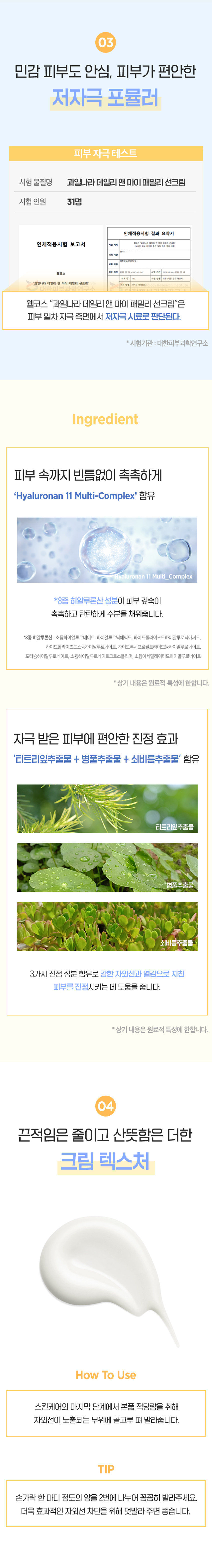 KWAIL 
민감한 피부에 더욱순하게, 
온 가족 안심 
데일리 선크림 
데일리앤마이 패밀리 선크림120g 
피부자극테스트 완료 
⌀ 
FORCH 
SUNCREAM 
#넉넉한대용량 (#순한무기자차 #3중 기능성 
온 가족이 함께 사용하기 좋은 
수분·진정 저자극 선크림 
납 
순한 무기자차 넉넉한 대용량 
자극이 적고환경까지 생각한 페이스부터 1200까지 불법복하게 
무기자차성분 사용가능한 
++++ 
저자극 포뮬러 끈적임 없는 마무리감 
피부자극테스트완료로 바른 듯 안바른 듯 
예민 피부도안심하고 사용 가능 산뜻한마무리 
01 
내 피부는 물론, 환경까지 생각한 
무기자차 선크림 
무기자차 유기자차 
XX⌀ 
피부 표면에서물리적으로 자외선을흡수하여화학적으로 
자외선을 산란시켜 차단 자외선을분해해서차단 
옥시벤존 옥시노테이트 
해양 생태계 보호를 위해I 바닷속산호초를 해치는 
옥시벤존·옥시노테이트 성분을 첨가하지 않은 
순한무기자차베이스선크림입니 니다. 
온 가족이 용량 걱정 없이 
넉넉한 대용량 사이즈 
 
얼굴부터 바디까지 자외선에 노출되어 있는 부위에 
부족함 없이 사용 가능한 
120g의 대용량 사이즈입니다. 
03 
민감 피부도 안심, 피부가 편안한 
저자극 포뮬러 
피부자극테스트 
시험물질명 과일나라데일리앤마이I 패밀리 선크림 
시험인원 31명 
인체 
인체적용시험 보고서 
웰코스