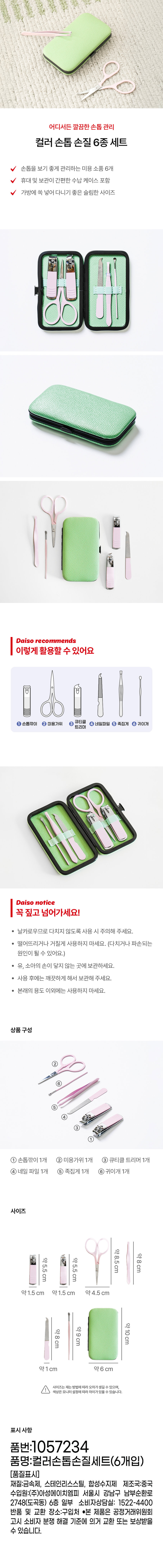 어디서든 깔끔한손톱관리 
컬러 손톱 손질 6종 세트 
손톱을 보기 좋게 관리하는 미용 소품 6개 
휴대 및 보관이 간편한 수납 케이스 포함 
가방에 쏙 넣어 다니기 좋은 슬림한 사이즈 
다 
다이소 추천 
이렇게활용할수있어요 
큐티클 
손톱깎이 ② 미용가위 4 네일파일 ⑤ 족집게 ⑥ 귀이개 
트리머 
다이소 notice 
꼭짚고넘어가세요! 
· 날카로우므로 다치지 않도록 사용 시 주의해 주세요. 
· 떨어뜨리거나 거칠게 사용하지 마세요. (다치거나 파손되는 
원인이 될 수 있어요.) 
· 유, 소아의 손이 닿지 않는 곳에 보관하세요. 
· 사용 후에는 깨끗하게 해서 보관해 주세요. 
· 본래의 용도 이외에는 사용하지 마세요. 
상품구성 
② 
⑥ 
⑤ 
④ 
③ 
① 
① 손톱깎이 1개 ② 미용가위 1개 ③ 큐티클 트리머 1개 
④ 네일 파일 1개 ⑤ 족집게 1개 ⑥ 귀이개 1개 
사이즈 
약8.5cm 
약 
약5.5cm 약5.5cm 8cm 
약1.5 cm 약1.5 cm 약4.5 cm 
약10cm 
약8cm 약9cm 
약1 cm 약 6 cm 
사이즈는재는방법에따라오차가생길 수 있으며, 
색상은 모니터설정에따라차이가있을 수 있습니다. 
표시사항 
품번:1057234 
품명:컬러손톱손질세트(6개입) 
(품질표시) 
재질:금속제, 스테인리스스틸, 합성수지제 제조국:중국 
수입원:(주)아성에이치엠피 서울시 강남구 남부순환로 
2748(도곡동) 6층 일부 소비자상담실: 1522-4400 
반품 및 교환 장소:구입처 ●본 제품은 공정거래위원회 
고시 소비자 분쟁 해결 기준에 의거 교환 또는 보상받을 
수 있습니다.