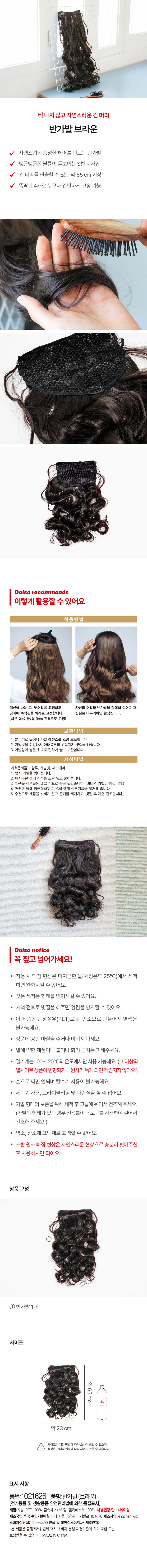 티나지 않고 자연스러운 긴 머리 
반가발 브라운 
자연스럽게 풍성한 헤어를 만드는 반가발 
탱글탱글한 볼륨이 돋보이는 S컬 디자인 
긴 머리를 연출할 수 있는 약 65 cm 기장 
똑딱핀 4개로 누구나 간편하게 고정 가능 
다이소 추천 
이렇게 활용할 수 있어요 
착용방법 
섹션을 나눈 후, 윗머리를 고정하고 자신의 머리와 반가발을 적절히 섞어준 후, 
경계에 똑딱핀을 차례로 고정합니다. 빗질로 마무리하면 완성됩니다. 
(백 언더/미들/탑 3cm 간격으로 고정) 
보관방법 
1. 분무기로 물이나 가발 에센스를 소량 도포합니다. 
2. 가발빗을 이용해서 아래쪽부터 위쪽까지 빗질을 해줍니다. 
3. 가발망에 넣은 뒤 가지런하게 놓고 보관합니다. 
세척방법 
세척준비물 : 샴푸, 가발빗, 세숫대야 
1. 먼저 가발을 빗어줍니다. 
2. 미지근한 물에 샴푸를 소량 넣고 풀어줍니다. 
3. 제품을 샴푸물에 넣고 손으로 꾹꾹 눌러줍니다. (비비면 가발이 엉킵니다.) 
4. 깨끗한 물에 담금질하듯 2~3회 헹궈 샴푸거품을 제거해 줍니다. 
5. 수건으로 제품을 비비지 말고 물기를 제거하고, 빗질 후 자연 건조합니다. 
다이소 notice 
꼭 짚고넘어가세요! 
· 착용 시 떡짐 현상은 미지근한 물(세정온도 25°C)에서 세척 
하면 완화시킬 수 있어요. 
잦은 세척은 형태를 변형시킬 수 있어요. 
· 세척 전후로 빗질을 해주면 엉킴을 방지할 수 있어요. 
· 이 제품은 합성섬유(PET)로 된 인조모로 만들어져 염색은 
불가능해요. 
· 상품에 강한 마찰을 주거나 비비지 마세요. 
열에 약한 제품이니 불이나 화기 근처는 피해주세요. 
· 열기계는 100~120°C의 온도에서만 사용 가능해요. (그 이상의 
열처리로 상품이 변형되거나원사가녹게 되면 책임지지않아요.) 
손으로 짜면 안되며 탈수기 사용이 불가능해요. 
· 세탁기 사용, 드라이클리닝 및 다림질을 할 수 없어요. 
가발 형태의 보존을 위해 세척 후 그늘에 뉘어서 건조해 주세요. 
(가발의 형태가 있는 경우 전용틀이나 도구를 사용하여 걸어서 
건조해 주세요.) 
염소, 산소계 표백제로 표백할 수 없어요. 
초반 원사 빠짐 현상은 자연스러운 현상으로 충분히 빗어주신 
후 사용하시면 되어요. 
상품 구성 
① 
반가발 1개 
사이즈 
약65cm 
약23 cm 
사이즈는 재는 방법에따라 오차가생길 수 있으며, 
색상은모니터 설정에따라차이가 있을 수있습니다. 
표시 사항 
품번:1021626 품명:반가발(브라운) 
(전기용품 및 생활용품 안전관리법에 의한 품질표시) 
재질:가발-PET 100%, 금속제 / 머리망-폴리에스터 100% 사용연령:만 14세이상 
제조국명:중국 수입·판매원:아티 서울 금천구 디지 �털로 10길 78제조자명:xingchen wig 
소비자상담실:1522-4400 반품 및 교환장소:구입처 제조연월: 
·본 제품은 공정거래위원회 고시 소비자 분쟁 해결기준에 의거 교환 또는 
보상받을 수 있습니다. MADE IN CHINA