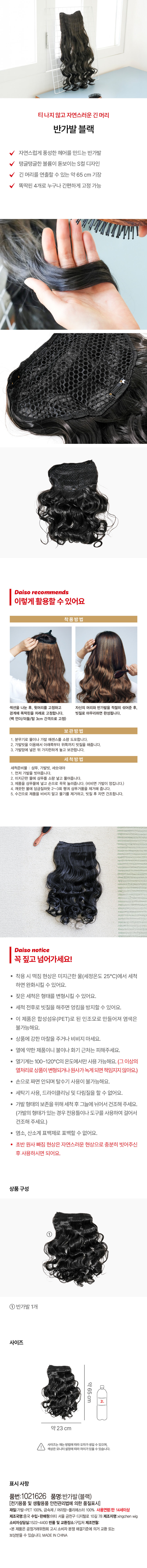 티나지 않고 자연스러운 긴 머리 
반가발 블랙 
자연스럽게 풍성한 헤어를 만드는 반가발 
탱글탱글한 볼륨이 돋보이는 S컬 디자인 
긴 머리를 연출할 수 있는 약 65 cm 기장 
똑딱핀 4개로 누구나 간편하게 고정 가능 
다이소 추천 
이렇게 활용할 수 있어요 
착용방법 
섹션을 나눈 후, 윗머리를 고정하고 자신의 머리와 반가발을 적절히 섞어준 후, 
경계에 똑딱핀을 차례로 고정합니다. 빗질로 마무리하면 완성됩니다. 
(백 언더/미들/탑 3cm 간격으로 고정) 
보관방법 
1. 분무기로 물이나 가발 에센스를 소량 도포합니다. 
2. 가발빗을 이용해서 아래쪽부터 위쪽까지 빗질을 해줍니다. 
3. 가발망에 넣은 뒤 가지런하게 놓고 보관합니다. 
세척방법 
세척준비물 : 샴푸, 가발빗, 세숫대야 
1. 먼저 가발을 빗어줍니다. 
2. 미지근한 물에 샴푸를 소량 넣고 풀어줍니다. 
3. 제품을 샴푸물에 넣고 손으로 꾹꾹 눌러줍니다. (비비면 가발이 엉킵니다.) 
4. 깨끗한 물에 담금질하듯 2~3회 헹궈 샴푸거품을 제거해 줍니다. 
5. 수건으로 제품을 비비지 말고 물기를 제거하고, 빗질 후 자연 건조합니다. 
다이소 notice 
꼭 짚고넘어가세요! 
· 착용 시 떡짐 현상은 미지근한 물(세정온도 25°C)에서 세척 
하면 완화시킬 수 있어요. 
잦은 세척은 형태를 변형시킬 수 있어요. 
· 세척 전후로 빗질을 해주면 엉킴을 방지할 수 있어요. 
· 이 제품은 합성섬유(PET)로 된 인조모로 만들어져 염색은 
불가능해요. 
· 상품에 강한 마찰을 주거나 비비지 마세요. 
열에 약한 제품이니 불이나 화기 근처는 피해주세요. 
· 열기계는 100~120°C의 온도에서만 사용 가능해요. (그 이상의 
열처리로 상품이변형되거나원사가녹게 되면 책임지지않아요.) 
손으로 짜면 안되며 탈수기 사용이 불가능해요. 
· 세탁기 사용, 드라이클리닝 및 다림질을 할 수 없어요. 
가발 형태의 보존을 위해 세척 후 그늘에 뉘어서 건조해 주세요. 
(가발의 형태가 있는 경우 전용틀이나 도구를 사용하여 걸어서 
건조해주세요.) 
염소, 산소계 표백제로 표백할 수 없어요. 
초반 원사 빠짐 현상은 자연스러운 현상으로 충분히 빗어주신 
후 사용하시면 되어요. 
상품 구성 
① 
반가발 1개 
사이즈 
약 
65cm 
약23 cm 
사이즈는 재는 방법에따라 오차가생길 수 있으며, 
색상은 모니터 설정에따라차이가 있을 수있습니다. 
표시사항 
품번:1021626 품명:반가발(블랙) 
(전기용품 및 생활용품 안전관리법에 의한 품질표시) 
재질:가발-PET 100%, 금속제 / 머리망-폴리에스터 100% 사용연령:만 14세이상 
제조국명:중국 수입·판매원:아티 서울 금천구 디지 털로 10길 78제조자명:xingchen wig 
소비자상담실:1522-4400 반품 및 교환장소:구입처 제조연월: 
·본 제품은 공정거래위원회 고시 소비자 분쟁 해결기준에 의거 교환 또는 
보상받을 수 있습니다. MADE IN CHINA