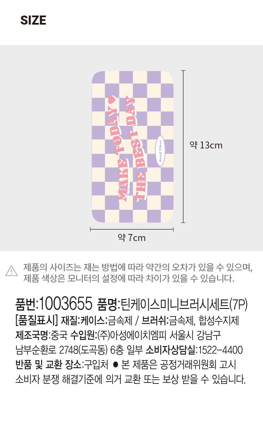 틴케이스 미니 브러시 세트
메이크업 브러시 세트 7종 파우더 - 파운데이션|아이섀도우
사선 아이섀도우 I 팁|브로우콤브|립COLOR
제품의 사이즈는 재는 방법에 따라 약간의 오차가 있을 수 있으며,
제품 색상은 모니터의 설정에 따라 차이가 있을 수 있습니다.
품번:1003655
품명:틴케이스미니브러시세트(7P)
품질표시
재질:케이스 브러시:PS 알루미늄. 나일론. 스펀지 PP
제조국:중국 수입원:(주)한일맨파워 서울시 강남구
논현로 26길 18-4 판매원:(주)다이소아성산업 서울시
강남구 도곡로 176 소비자상담실:판매원과 동일 전화:1522-4400
반품 및 교환장소:구입처 및 본사