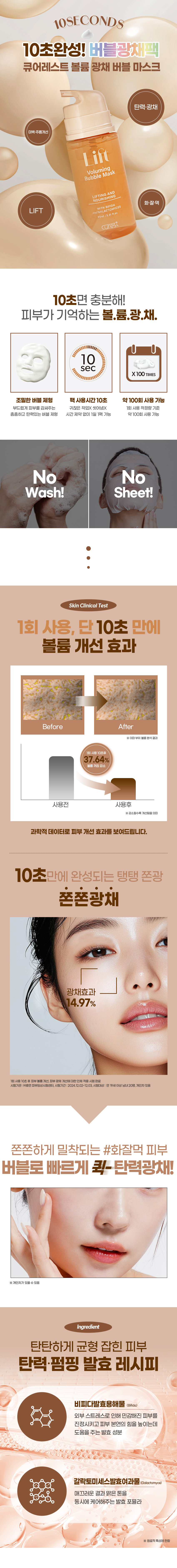 10SECONDS 
10초완성! 버블광채팩 
큐어레스트 볼륨 광채 버블 마스크 
탄력·광채 
미백·주름개선 
Lift 
Voluming 
Bubble Mask 
호 105 
요 
」 
LIFTING AND 
NOURISHING 
화·잘·먹 
LIFT WITH BIFIDA 
andgALACTOMYCES 
95ml /3.21 fl.oz 
TEP 
curest 
10초로 끝내는 피부 혁명 
마스크팩 그 이상의 효과 
10 
sec 
X100 TIMES 
조밀한 버블 제형 팩 사용시간 10초 약 100회 사용 가능 
미세한 자극조차 부담일 때 귀찮은 작업X 씻어냄X 1회 사용 적정량 기준 
마찰이 적은 버블 제형 시간 제약 없이 1일 1팩 가능 약 100회 사용 가능 
No No 
Wash! Sheet! 
Skin Clinical Test 
1회 사용, 단 10초 만에 
볼륨 개선 효과 
Before After 
※ 이마 부위 볼륨 분석 결과 
1회 사용 10초후 
37.64% 
볼륨꺼짐 감소 
사용전 사용후 
※ 감소할수록 개선됨을 의미 
과학적 데이터로 피부 개선 효과를 보여드립니다. 
10초만에 완성되는 탱탱 쫀광 
쫀쫀광채 
FINDAN 
광채효과 
14.97% 
1회 사용 10초 후 피부 볼륨 개선, 피부 광채 개선에 대한 인체 적용 시험 완료 
시험기관: (주)휴먼 피부임상시험센터, 시험기간: 2024.12.02~12.03, 시험대상: 만 19세 이상 남녀 20명, 개인차 있음 
확실하게 밀착되는 #화잘먹 피부 
버블로 빠르게 퀵- 부스팅! 
※ 개인차가 있을 수 있음 
Ingredient 
탄탄하게 건강한 피부 
탄력·펌핑 발효 레시피 
비피다발효용해물 (Bifida) 
외부 유해 환경으로부터 
피부를 보호하고 피부 본연의 힘을 
높여주는 발효 성분 
갈락토미세스발효여과물 (Galactomyce) 
피부결을 깨끗하고 매끄럽게 
도와주는 복합 케어 효모 에너지 
※ 원료적 특성에 한함 
Irritation Test 
기존에 없던 버블 제형으로 
피부에 더욱 편안하게 
몽실몽실 
몽글몽글 
피부 저자극 테스트 완료 
SKIN IRRITA TION TESTED 
인체적용시험 결과보고서 TESTED IRRITATION 
SKIN 
보고서코드: HM-241203-IR-0035-CD-54 접수일자: 2024. 11. 18 
업체명: 삼성메 디코스(주) 시험완료일자: 2024. 12. 05 
대표자: 
주소: 
제품명: 큐어레스트 볼륨 광채 버블 마스크 
시험 결과 
시험항목 검사기준 검사결과 판정 
피부첩포에 의한 비자극 
*비고 참조 0.01 
일차자극 테스트 (Excellent) 
피부 첩보에 의한 일차자극 테스트 
(주)휴먼 피부임상시험센터 / 2024.12.03~12.05 / 만 19세 이상 남녀 33명 
Texture 
흘러내림 없이 착-붙- 
피부를 편안하게 감싸는 버블 제형 
Bubble~ 
Bubble~ 
LIFT 
LIFT LIFT 
LIF 
Lift 
풍성하고 부드럽게 탄력 관리를 위한 
소프트 롤링, 수분광 선사 고효능 발효 성분 레이어링 
주름개선 기능성화장품으로 한번의 터치로 푸석해진 피부에 
안티에이징 케어 즉각 볼륨업 
※ 실제 내용물 색상 
큐어레스트 버블 마스크팩에는 천연 색소를 사용하여 색 빠짐은 자연스러운 현상입니다. 
제품의 효능과 품질에는 전혀 영향을 미치지 않으니 안심하고 사용하실 수 있습니다. 
Howto use 
제품을 효과적으로 쓸수있는 
사용방법 
01 02 03 
쫀쫀한 버블을 10초 후 광채 피부 완성! 
피부에 펌핑하여 가볍게 마사지하며 
펴 바른 뒤 흡수시켜주세요. 
TIP 01 TIP 02 
펌핑 후 바로 흡수 시켜 바쁜 아침 빠른 보습을 원할때 
버블 토너처럼 사용 가능합니다. 메이크업 전 화잘먹 피부 완성 
※ 이해를 돕기 위해 제작된 이미지입니다. 
10SECONDS 
자극없이, 시트없이 
빠르게 만나는 초간편 10초팩 
Lift Moist Bright 
Voluming 
Hydrating 
Bubble Mask Brightening 
Bubble Mask 
 상봉! 넷커를 sM eld nit 61 Bubble Mask 
세호 사용성 乐天看 주 
) 중 세계 高 10' 
H이모유생 
금요 분류 10日 10억 뛰다 토부 
#0부 는 
LIFTING AND 
NOURISHING 1018 SOOTHING AND BRIGHTENING AND 
所以 MOISTURIZING VITALITY 
피부 고민 별 맞춤 버블레시피 
보습 
Lift 
탄력 장벽 
Lift 큐어레스트 
Voluming 볼륨 광채 버블 미스트 
Bubble Mask 
있으며 
LIFTING AND 
NOURISHING 효능 볼륨 + 광채 
WITH BIFIDA 
in/galactomyces 
⌀1mm:⌀230800 
curest 비피다발효용해물 + 
성분 
갈락토미세스발효여과물 
광채 진정 
보습 
Moist 
수분 장벽 
Moist 큐어레스트 
Hydrating 보습 광채 버블 마스크 
Bubble Mask 
aM 
 MHIC 
DOM Mill 
SOOTHING SOSTHUNGLAND 효능 보습 + 광채 
WITHOLUE HEARTLEAR 
HYALURONICACIOS 
GO.BEN 블루어성초추출물 
curest 성분 
+ 8종히알루론산 
광채 진정 
보습 
Bright 
생기 미백 
Bright 큐어레스트 
Brightening 안색 광채 버블 마스크 
Bubble Mask 
BRIGHTENING AND 
효능 안색 + 광채 
UTATHIONE 
PITAMINTREE 
curest 글루타티온 + 
성분 
비타민나무추출물 
광채 진정 
본 상품 정보(상품 상세, 상품 설명 등)의 내용은 협력사가 직접 등록한 것입니다. 
상품 정보 제공 고시 
제품명 큐어레스트 볼륨 광채 버블마스크 
용량 95ml 
제품 주요사양 모든 피부 
사용기한 제조일로부터 3년, 개봉 후 12개월 
사용방법 2-3회 펌핑하여 피부에 얹어두고 10초 뒤 피부 결을 따라 부드럽게 흡수시켜 줍니다. 
제조국 대한민국 
화장품 제조 및 
삼성메디코스 (주) 
책임판매업자 
기능성 화장품의 경우 미백·주름개선 이중 기능성 화장품 
화장품법에 따른 
식품의약품안전처 
심사 필 유무 
전성분 정제수, 메틸프로판다이올, 글리세린, 1,2-헥산다이올, 비피다발효용해물, 
나이아신아마이드, 글리세레스-26, 다이프로필렌글라이콜, 부틸렌글라이콜, 
폴리글리세릴-10라우레이트, 솔비톨, 메틸글루세스-20, 
테레프탈릴리덴디캠퍼설포닉애씨드, 트로메타민, 에틸헥실글리세린, 아데노신, 
잔탄검, 소듐하이알루로네이트, 다이소듐이디티에이, 카카오추출물, 덱스트린, 
갈락토미세스발효여과물, 카프릴릴글라이콜, 트로폴론, 향료 
사용할 때의 주의사항 1. 화장품 사용 시 또는 사용 후 직사광선에 의하여 사용부위가 붉은 반점, 부어오름 
또는 가려움증 등의 이상 증상이나 부작용이 있는 경우에는 전문의 등과 상담할 것 
2. 상처가 있는 부위 등에는 사용을 자제할 것 
3. 보관 및 취급 시 주의사항 
가) 어린이의 손이 닿지 않는 곳에 보관할 것 
나) 직사광선을 피해서 보관할 것 
4. 눈 주위를 피하여 사용할 것 
품질보증기준 본 제품에 이상이 있을 경우 공정거래위원회 고시 소비자 분쟁 해결 기준에 의거 
교환 또는 보상 받을 수 있습니다. 
소비자 상담실 070-4263-1276