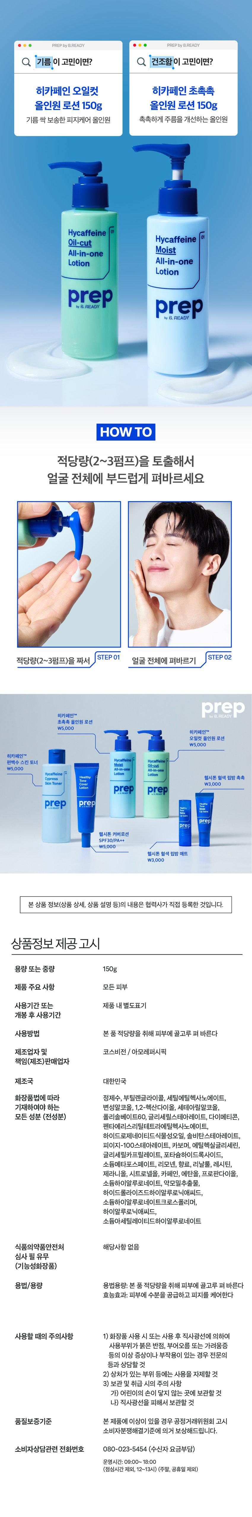 prep 히카페인 오일컷 올인원 로션 150g 
*피지케어 효능 
Hycaffeine 
Oil-cut 
All-in-one 
Lotion 
prep 
기름기 싹 먹어 보송하게 
피지를 케어하는 
남성피부 맞춤 올인원 로션 
AMOREPACIFIC 
MEN's SKINCARE 
이런 피부 고민 있으셨나요? 
하루종일 번들거리는 개기름 
계속해서 쌓이는 피지 SOS 
유분과다 수분부족 피부 
히카페인 오일컷 올인원이 
다 해결해드릴게요! 
Hyc affeine 
All-in-one 
prep 
prep 프렙 바이 비레디는 
일상 속 중요한 순간에서 
by 
언제나 준비된 남자로 만들어주는 
아모레퍼시픽 남성 스타일링 브랜드로, 
남성 피부고민에 적합한 성분과 기능을 
담은 제품을 합리적인 가격으로 제안합니다. 
 style=
