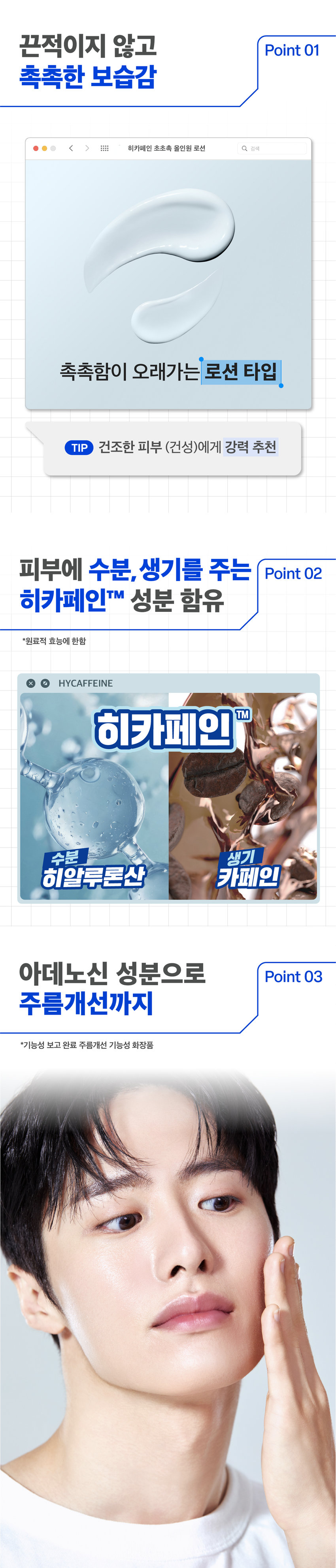 히카페인 초촉촉 올인원 로션 150g 
주름개선 기능성 화장품 
촉촉한 보습감으로 
주름을 개선하는 
남성피부 맞춤 올인원 로션 
이런 피부 고민 있으셨나요? 
건조하고 푸석한 피부 
하얗게 뜨는 각질 SOS 
거친 피부결과 깊은 주름 
히카페인 초촉촉 올인원이 
다 해결해드릴게요! 
prep 바이 비레디는 
일상 속 중요한 순간에서 
언제나 준비된 남자로 만들어주는 
아모레퍼시픽 남성 스타일링 브랜드로, 
남성 피부고민에 적합한 성분과 기능을 
담은 제품을 합리적인 가격으로 제안합니다. 
촉촉함이 오래가는 로션 타입 
건조한 피부 (건성)에게 강력 추천 
히카페인TM 성분이 
피부에 수분· 활력 부여 
히알루론산 카페인 
아데노신 성분으로 
주름개선까지 
*기능성 보고 완료 주름개선 기능성 화장품
개기름이 고민이면? ○ 건조함 이 고민이면? 
히카페인 오일컷 히카페인 초촉촉 
올인원 로션 150g 올인원 로션 150g 
기름 싹 먹는 피지케어 올인원 촉촉하게 주름을 개선하는 올인원 
적당량(2~3펌프)을 토출해서 
얼굴 전체에 부드럽게 펴바르세요 
STEP 01 STEP 02 
적당량(2~3펌프)을 짜서 얼굴 전체에 펴바르기 
히카페인TM 초촉촉 올인원 로션 
\5,000 
히카페인TM 
오일컷 올인원 로션 
\5,000 
히카페인TM 
편백수 스킨 토너 Moist Oil-cut 
\5,000 All-in-one All-in-one 
Hycaffeine 지 Lotion Lotion 
Cypress 헬시톤 혈색 립방 촉촉 
Skin Toner \3,000 
Lation prep prep 
prep prep 
三 
헬시톤 커버로션 
SPF30/PA++ 
\5,000 
헬시톤 혈색 립방 매트 
\3,000 
용량 또는 중량 150g 
제품 주요 사항 모든 피부 
사용기간 또는 제품 내 별도표기 
개봉 후 사용기간 
사용방법 본 품 적당량을 취해 피부에 골고루 펴 바른다 
제조업자 및 코스비전 / 아모레퍼시픽 
책임(제조)판매업자 
제조국 대한민국 
화장품법에 따라 정제수, 부틸렌글라이콜, 글리세린, 해바라기씨오일, 
기재하여야 하는 카프릴릭/카프릭트라이글리세라이드, 폴리글리세릴-3 
모든 성분 (전성분) 메틸글루코오스다이스테아레이트, 다이메티콘, 
세테아릴알코올, 시어버터, 글리세릴스테아레이트, 
카보머, 잔탄검, 카프릴릴글라이콜, 
글리세릴카프릴레이트, 에틸헥실글리세린, 
포타슘하이드록사이드, 소듐메타포스페이트, 
아데노신, 리모넨, 향료, 리날룰, 제라니올, 시트로넬올, 
카페인, 프로판다이올, 토코페롤, 
소듐하이알루로네이트, 1,2-헥산다이올, 
하이드롤라이즈드하이알루로닉애씨드, 
소듐하이알루로네이트크로스폴리머, 
하이알루로닉애씨드, 
소듐아세틸레이티드하이알루로네이트 
식품의약품안전처 주름개선 기능성 화장품 
심사 필 유무 
(기능성화장품) 
용법/용량 용법용량: 본 품 적당량을 취해 피부에 골고루 펴 바른다 
효능효과: 피부의 주름개선에 도움을 준다 
사용할 때의 주의사항 1) 화장품 사용 시 또는 사용 후 직사광선에 의하여 
사용부위가 붉은 반점, 부어오름 또는 가려움증 
등의 이상 증상이나 부작용이 있는 경우 전문의 
등과 상담할 것 
2) 상처가 있는 부위 등에는 사용을 자제할 것 
3) 보관 및 취급 시의 주의 사항 
가) 어린이의 손이 닿지 않는 곳에 보관할 것 
나) 직사광선을 피해서 보관할 것 
품질보증기준 본 제품에 이상이 있을 경우 공정거래위원회 고시 
소비자분쟁해결기준에 의거 보상해드립니다. 
소비자상담관련 전화번호 080-023-5454 (수신자 요금부담) 
운영시간: 09:00~ 18:00 
(점심시간 제외, 12~13시) (주말, 공휴일 제외) 
