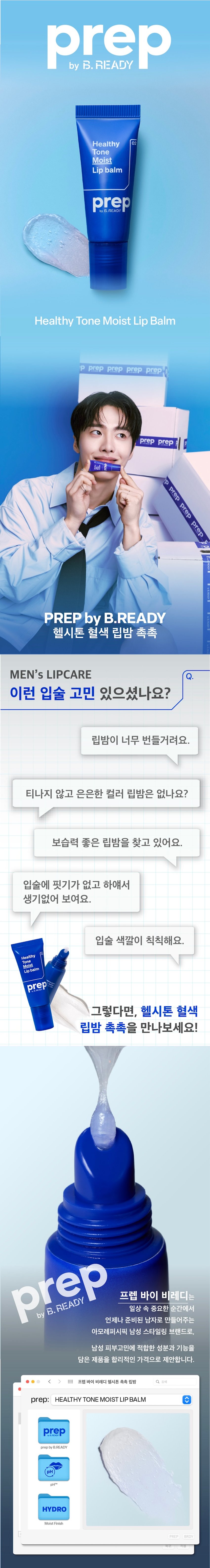헬시톤 혈색 립밤 촉촉
MEN's LIPCARE
이런 입술 고민 있으셨나요?
립밤이 너무 번들거려요.
티나지 않고 은은한 컬러 립밤은 없나요?
완벽한 보습력의 립밤을 찾고 있어요.
입술에 핏기가 없고 하얘서
생기없어 보여요.
입술 색깔이 칙칙해요.
Healthy
Moist
Lipbalm
prep 남성 입술 고민을
한 큐에 해결!
prep 프렙 바이 비레디는
B. 일상 속 중요한 순간에서
언제나 준비된 남자로 만들어주는
아모레퍼시픽 남성 스타일링 브랜드로,
남성 피부고민에 적합한 성분과 기능을
담은 제품을 합리적인 가격으로 제안합니다.
< style=