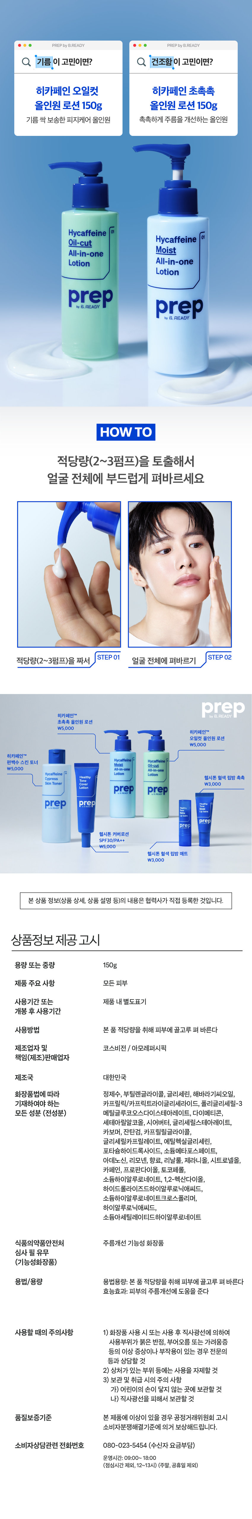 히카페인 초촉촉 올인원 로션 150g 
주름개선 기능성 화장품 
촉촉한 보습감으로 
주름을 개선하는 
남성피부 맞춤 올인원 로션 
이런 피부 고민 있으셨나요? 
건조하고 푸석한 피부 
하얗게 뜨는 각질 SOS 
거친 피부결과 깊은 주름 
히카페인 초촉촉 올인원이 
다 해결해드릴게요! 
prep 바이 비레디는 
일상 속 중요한 순간에서 
언제나 준비된 남자로 만들어주는 
아모레퍼시픽 남성 스타일링 브랜드로, 
남성 피부고민에 적합한 성분과 기능을 
담은 제품을 합리적인 가격으로 제안합니다. 
촉촉함이 오래가는 로션 타입 
건조한 피부 (건성)에게 강력 추천 
히카페인TM 성분이 
피부에 수분· 활력 부여 
히알루론산 카페인 
아데노신 성분으로 
주름개선까지 
*기능성 보고 완료 주름개선 기능성 화장품
개기름이 고민이면? ○ 건조함 이 고민이면? 
히카페인 오일컷 히카페인 초촉촉 
올인원 로션 150g 올인원 로션 150g 
기름 싹 먹는 피지케어 올인원 촉촉하게 주름을 개선하는 올인원 
적당량(2~3펌프)을 토출해서 
얼굴 전체에 부드럽게 펴바르세요 
STEP 01 STEP 02 
적당량(2~3펌프)을 짜서 얼굴 전체에 펴바르기 
히카페인TM 초촉촉 올인원 로션 
\5,000 
히카페인TM 
오일컷 올인원 로션 
\5,000 
히카페인TM 
편백수 스킨 토너 Moist Oil-cut 
\5,000 All-in-one All-in-one 
Hycaffeine 지 Lotion Lotion 
Cypress 헬시톤 혈색 립방 촉촉 
Skin Toner \3,000 
Lation prep prep 
prep prep 
三 
헬시톤 커버로션 
SPF30/PA++ 
\5,000 
헬시톤 혈색 립방 매트 
\3,000 
용량 또는 중량 150g 
제품 주요 사항 모든 피부 
사용기간 또는 제품 내 별도표기 
개봉 후 사용기간 
사용방법 본 품 적당량을 취해 피부에 골고루 펴 바른다 
제조업자 및 코스비전 / 아모레퍼시픽 
책임(제조)판매업자 
제조국 대한민국 
화장품법에 따라 정제수, 부틸렌글라이콜, 글리세린, 해바라기씨오일, 
기재하여야 하는 카프릴릭/카프릭트라이글리세라이드, 폴리글리세릴-3 
모든 성분 (전성분) 메틸글루코오스다이스테아레이트, 다이메티콘, 
세테아릴알코올, 시어버터, 글리세릴스테아레이트, 
카보머, 잔탄검, 카프릴릴글라이콜, 
글리세릴카프릴레이트, 에틸헥실글리세린, 
포타슘하이드록사이드, 소듐메타포스페이트, 
아데노신, 리모넨, 향료, 리날룰, 제라니올, 시트로넬올, 
카페인, 프로판다이올, 토코페롤, 
소듐하이알루로네이트, 1,2-헥산다이올, 
하이드롤라이즈드하이알루로닉애씨드, 
소듐하이알루로네이트크로스폴리머, 
하이알루로닉애씨드, 
소듐아세틸레이티드하이알루로네이트 
식품의약품안전처 주름개선 기능성 화장품 
심사 필 유무 
(기능성화장품) 
용법/용량 용법용량: 본 품 적당량을 취해 피부에 골고루 펴 바른다 
효능효과: 피부의 주름개선에 도움을 준다 
사용할 때의 주의사항 1) 화장품 사용 시 또는 사용 후 직사광선에 의하여 
사용부위가 붉은 반점, 부어오름 또는 가려움증 
등의 이상 증상이나 부작용이 있는 경우 전문의 
등과 상담할 것 
2) 상처가 있는 부위 등에는 사용을 자제할 것 
3) 보관 및 취급 시의 주의 사항 
가) 어린이의 손이 닿지 않는 곳에 보관할 것 
나) 직사광선을 피해서 보관할 것 
품질보증기준 본 제품에 이상이 있을 경우 공정거래위원회 고시 
소비자분쟁해결기준에 의거 보상해드립니다. 
소비자상담관련 전화번호 080-023-5454 (수신자 요금부담) 
운영시간: 09:00~ 18:00 
(점심시간 제외, 12~13시) (주말, 공휴일 제외) 

