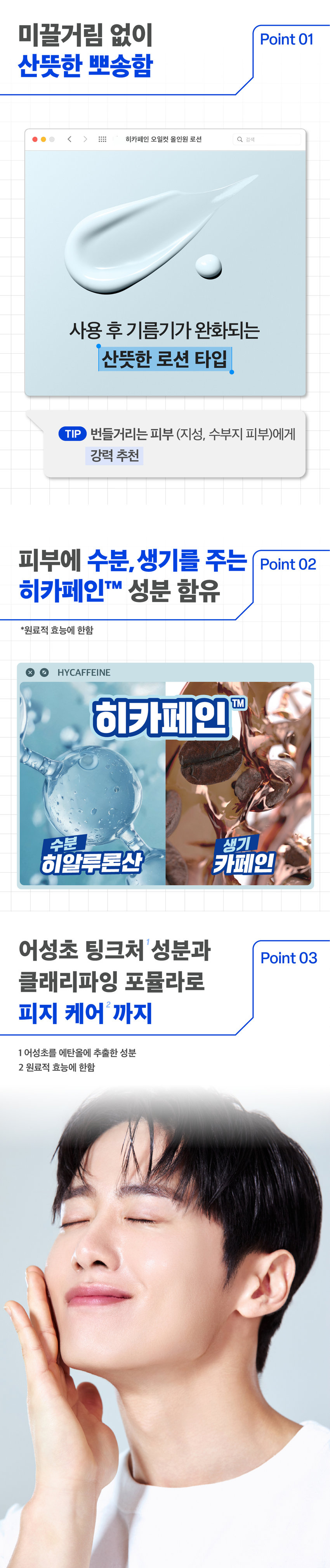 prep 히카페인 오일컷 올인원 로션 150g 
*피지케어 효능 
Hycaffeine 
Oil-cut 
All-in-one 
Lotion 
prep 
기름기 싹 먹어 보송하게 
피지를 케어하는 
남성피부 맞춤 올인원 로션 
AMOREPACIFIC 
MEN's SKINCARE 
이런 피부 고민 있으셨나요? 
하루종일 번들거리는 개기름 
계속해서 쌓이는 피지 SOS 
유분과다 수분부족 피부 
히카페인 오일컷 올인원이 
다 해결해드릴게요! 
Hyc affeine 
All-in-one 
prep 
prep 프렙 바이 비레디는 
일상 속 중요한 순간에서 
by 
언제나 준비된 남자로 만들어주는 
아모레퍼시픽 남성 스타일링 브랜드로, 
남성 피부고민에 적합한 성분과 기능을 
담은 제품을 합리적인 가격으로 제안합니다. 
 style=