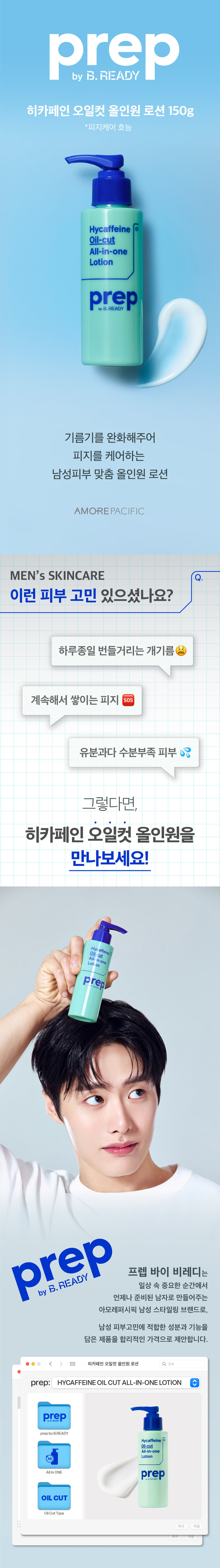 prep 히카페인 오일컷 올인원 로션 150g 
*피지케어 효능 
Hycaffeine 
Oil-cut 
All-in-one 
Lotion 
prep 
기름기 싹 먹어 보송하게 
피지를 케어하는 
남성피부 맞춤 올인원 로션 
AMOREPACIFIC 
MEN's SKINCARE 
이런 피부 고민 있으셨나요? 
하루종일 번들거리는 개기름 
계속해서 쌓이는 피지 SOS 
유분과다 수분부족 피부 
히카페인 오일컷 올인원이 
다 해결해드릴게요! 
Hyc affeine 
All-in-one 
prep 
prep 프렙 바이 비레디는 
일상 속 중요한 순간에서 
by 
언제나 준비된 남자로 만들어주는 
아모레퍼시픽 남성 스타일링 브랜드로, 
남성 피부고민에 적합한 성분과 기능을 
담은 제품을 합리적인 가격으로 제안합니다. 
 style=