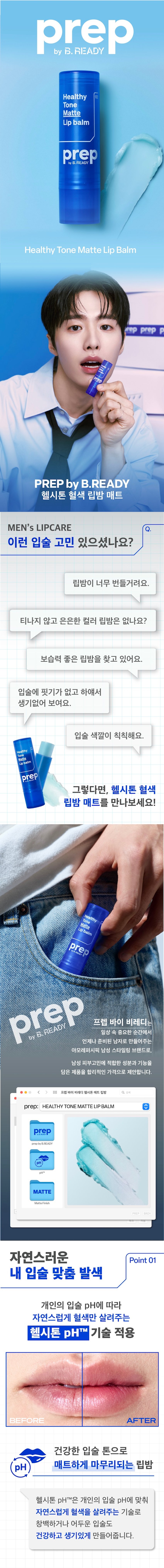prep 
헬시톤 혈색 립밤 매트 
MEN's LIPCARE 
이런 입술 고민 있으셨나요? 
립밤이 너무 번들거려요. 
티나지 않고 은은한 컬러 립밤은 없나요? 
완벽한 보습력의 립밤을 찾고 있어요. 
입술에 핏기가 없고 하얘서 
생기없어 보여요. 
입술 색깔이 칙칙해요. 
Healthy 
Tontte 
Lipbalm 
prep 남성 입술 고민을 
한 큐에 해결! 
Healthy 
Tone 
Matte 
Lipbalm 
prep 
prep프렙 바이 비레디는 
일상 속 중요한 순간에서 
언제나 준비된 남자로 만들어주는 
아모레퍼시픽 남성 스타일링 브랜드로, 
남성 피부고민에 적합한 성분과 기능을 
담은 제품을 합리적인 가격으로 제안합니다. 
<  style=