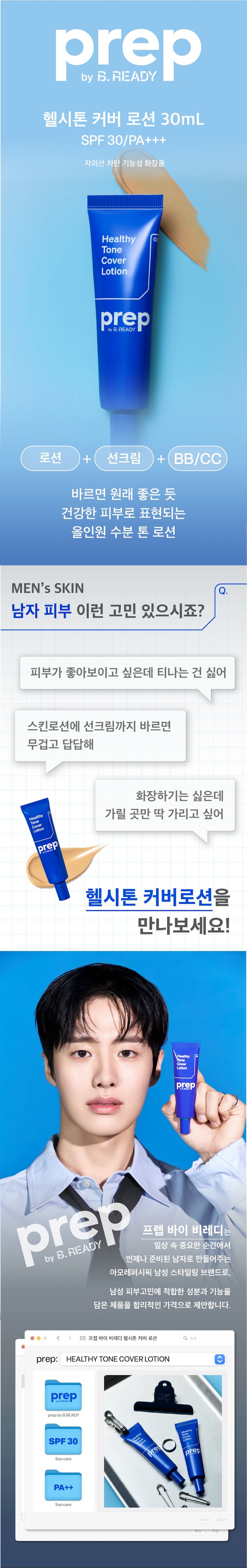 헬시톤 커버 로션 30mL 
SPF 30/PA+++ 
자외선 차단 기능성 화장품 
Healthy 
Tone 
Cover 
Lotion 
로션 + 선크림 + BB/CC 
원래 좋은 피부처럼 
건강한 피부톤을 만들어주는 
올인원 수분 톤 로션 
MEN's SKIN 
남자 피부 이런 고민 있으시죠? 
피부가 좋아보이고 싶은데 티나는 건 싫어 
스킨로션에 선크림까지 바르면 
무겁고 답답해 
화장하기는 싫은데 
Healthy 가릴 곳만 딱 가리고 싶어 
Cov
Lation
프렙 바이 비레디는 
일상 속 중요한 순간에서 
B. 
언제나 준비된 남자로 만들어주는 
아모레퍼시픽 남성 스타일링 브랜드로, 
남성 피부고민에 적합한 성분과 기능을 
담은 제품을 합리적인 가격으로 제안합니다. 
三 프렙 바이 비레디 헬시톤 커버 로션 검색 
프렙 바이 비레디
Healthy Tone Cover Lotion c 
byB.READY
SPF 30
O
pe prep
Sun care
PA++
Suncare히알루론산으로 촉촉하게 Point 01 
피부에 수분공급* 
수분 
히알루론산 
*원료적 효능에 한함 
원래 좋은 피부처럼 Point 02 
자연스러운 톤커버 
→ 
사용 전 사용 후 
피부의 단점(홍조, 요철 등)은 가려주고 
칙칙한 톤을 건강하게 바꿔주는 
스마트 커버자외선 차단 기능으로 Point 02 
선크림까지 한 번에 
30 
+ 
F + 
1 
HOW TO 
선크림 바르듯이 적당량을 짜서 
얼굴 전체에 조금씩 찍어 바르고 
부드럽게 롤링해서 발라주세요. 
<  style=