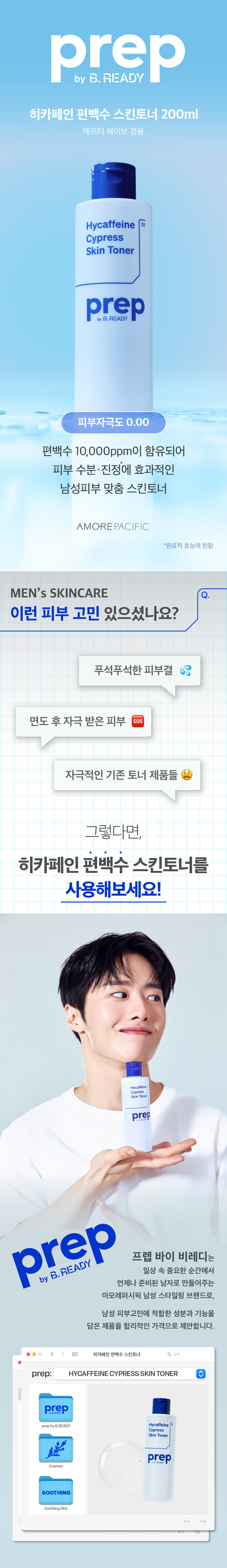prep 히카페인 편백수 스킨토너 200ml 
애프터 쉐이브 겸용 
Hycaffeine 01 
Skin Toner 
prep 
편백수 10,000ppm이 함유되어 
피부 수분 ·진정에 탁월한 
남성피부 맞춤 스킨토너 
AMOREPACIFIC 
*원료적 효능에 한함 
MEN'S SKINCARE 
이런 피부 고민 있으셨나요? 
푸석푸석 건조한 피부결 
면도 후 자극 받은 피부 SOS 
자극적인 시중 남성제품 
히카페인 편백수 스킨토너가 
다 해결해드릴게요! 
Hycaffeine 
Cypress 
Skin Toner 
prep 
prep 프렙 바이 비레디는 
일상 속 중요한 순간에서 
언제나 준비된 남자로 만들어주는 
아모레퍼시픽 남성 스타일링 브랜드로, 
남성 피부고민에 적합한 성분과 기능을 
담은 제품을 합리적인 가격으로 제안합니다. 
<  style=