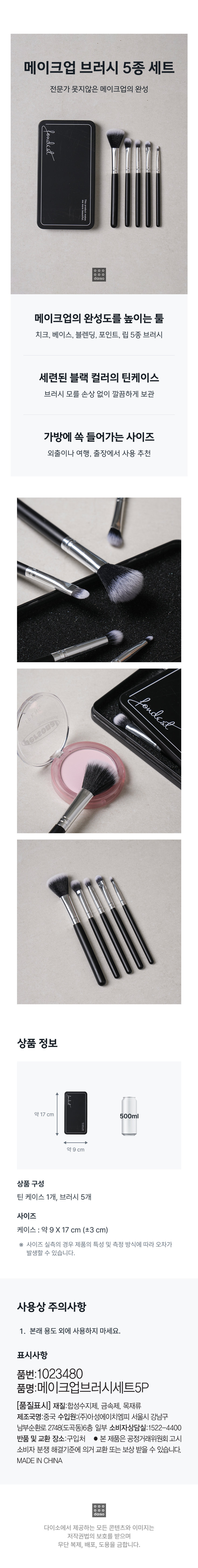 메이크셀렙 메이크업 브러시세트 메이크업 브러시 세트 M A K E CeLEB 브러쉬 5종 포토프로덕트 INFO 브러시 손질방법 브러시가 더러워졌을 때. 브러시 전용 클렌저를 사용하거나 미지근한 물에 중성세제를 연하게 녹여서 가볍게 씻습니다. 충분히 헹군 후 물기를 제거한 다음 그늘에서 잘 말린 후 사용해 주시기 바랍니다. 사이즈 메이크업 브러시 세트 M A K E 약 9 cm CeLEB 약 17 cm 제품의 사이즈는 재는 방법에 따라 약간의 오차가 있을 수 있으며, 제품 색상은 모니터의 설정에 따라 차이가 있을 수 있습니다. 품 번:1023480 품 명:메이크업브러시세트5P 품질표시 재질:케이스-스틸, 브러시-나무,나일론,알루미늄 제조국명:중국 수입원:(주)아성에이치엠피 서울시 강남구 남부순환로 2748(도곡동) 6층 일부 판매원:(주)아성다이소 서울시 강남구 남부순환로 2748(도곡동) 소비자상담실:판매원과 동일 전화: 1522-4400 www.daiso.co.kr 반품및교환장소:구입처 및 판매원 ●본 제품은 공정거래위원회 고시 소비자 분쟁 해결기준에 의거 교환 또는 보상받을 수 있습니다.