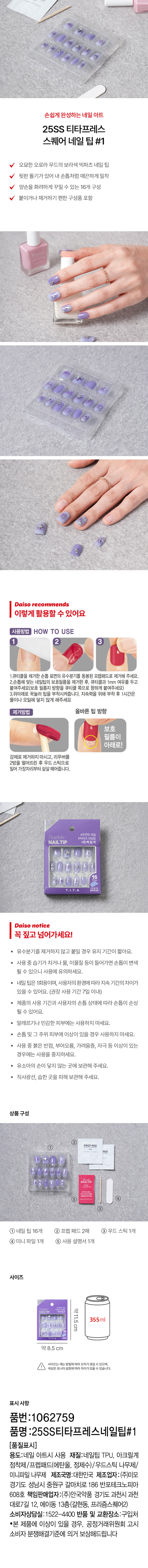 손쉽게 완성하는 네일 아트 
25SS 티타프레스 
스퀘어 네일 팁 #1 
오묘한 오로라 무드의 보라색 빅파츠 네일 팁 
뒷판 돌기가 있어 내 손톱처럼 매끈하게 밀착 
양손을 화려하게 꾸밀 수 있는 16개 구성 
붙이거나 제거하기 편한 구성품 포함 
다이소 추천 
이렇게 활용할 수 있어요 
사용방법 HOW TO USE 
2 3 
1.큐티클을 제거한손톱 표면의 유수분기를 동봉된 프렙패드로 제거해 주세요. 
2.손톱에 맞는 네일팁의 보호필름을 제거한 후, 큐티클과 1mm 여유를 두고 
붙여주세요(보호 필름지 방향을 큐티클 쪽으로 향하게 붙여주세요) 
3.위아래로 꾹눌러 팁을 부착시켜줍니다. 지속력을 위해 부착 후 1시간은 
물이나 오일에 닿지 않게 해주세요 
제거방법 올바른 팁 방향 
보호 
필름이 
아래로! 
강제로 제거하지 마시고, 리무버를 
2방울 떨어뜨린 후 우드 스틱으로 
밀어 가장자리부터 살살 떼어줍니다. 
Flexible 
#빅파츠 네일 #완즈벽.밀.착 
NAIL TIP 
다이소 notice 
꼭 짚고 넘어가세요! 
· 유수분기를 제거하지 않고 붙일 경우 유지 기간이 짧아요. 
· 사용 중 습기가 차거나 물, 이물질 등이 들어가면 손톱이 변색 
될 수 있으니 사용에 유의하세요. 
· 네일 팁은 1회용이며, 사용자의 환경에 따라 지속 기간의 차이가 
있을 수 있어요. (권장 사용 기간 7일 이내) 
제품의 사용 기간과 사용자의 손톱 상태에 따라 손톱이 손상 
될 수 있어요. 
알레르기나 민감한 피부에는 사용하지 마세요. 
· 손톱 및 그 주위 피부에 이상이 있을 경우 사용하지 마세요. 
사용 중 붉은 반점, 부어오름, 가려움증, 자극 등 이상이 있는 
경우에는 사용을 중지하세요. 
· 유소아의 손이 닿지 않는 곳에 보관해 주세요. 
직사광선, 습한 곳을 피해 보관해 주세요. 
상품구성 
PREPPAD 
AD 
nailtip 
Epintles 
③ 
① 네일 팁 16개 ② 프렙 패드 2매 ③우드스틱1개 
④ 미니 파일 1개 ⑤ 사용 설명서1개 
사이즈 
약11.5cm 
355ml 
약8.5cm 
사이즈는재는 방법에따라오차가생길 수 있으며 
색상은 모니터 설정에따라차이가있을수있습니다. 
표시사항 
품번 :1062759 
품명 :25SS티타프레스네일팁#1 
(품질표시) 
용도:네일 아트시 사용 재질:네일팁 TPU, 아크릴계 
점착제/프렙패드(에탄올, 정제수)/우드스틱 나무제/ 
미니파일 나무제 제조국명:대한민국 제조업자 :(주)미모 
경기도 성남시 중원구 갈마치로 186 반포테크노피아 
608호 책임판매업자:(주)안국약품 경기도 과천시 과천 
대로7길 12, 에이동 13층(갈현동, 프리즘스퀘어2) 
소비자상담실:1522-4400 반품 및 교환장소:구입처 
·본 제품에 이상이 있을 경우, 공정거래위원회 고시 
소비자 분쟁해결기준에 의거 보상해드립니다