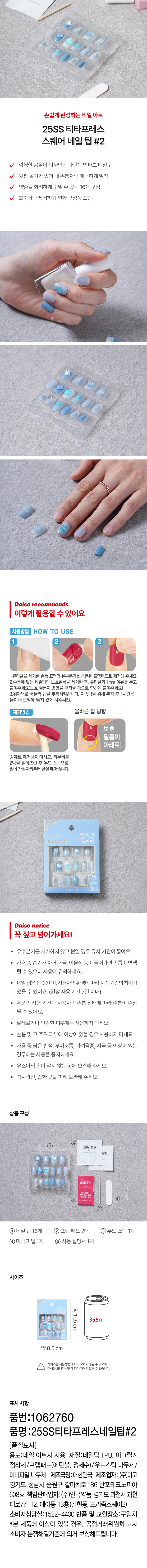 손쉽게 완성하는 네일 아트 
25SS 티타프레스 
스퀘어 네일 팁 #2 
깜찍한 곰돌이 디자인의 파란색 빅파츠 네일 팁 
뒷판 돌기가 있어 내 손톱처럼 매끈하게 밀착 
양손을 화려하게 꾸밀 수 있는 16개 구성 
붙이거나 제거하기 편한 구성품 포함 
다이소가 추천하는 
이렇게 활용할 수 있어요 
사용방법 HOW TO USE 
2 3 
1.큐티클을 제거한손톱 표면의 유수분기를 동봉된 프렙패드로 제거해 주세요. 
2.손톱에 맞는 네일팁의 보호필름을 제거한 후, 큐티클과 1mm 여유를 두고 
붙여주세요(보호 필름지 방향을 큐티클 쪽으로 향하게 붙여주세요) 
3.위아래로 꾹눌러 팁을 부착시켜줍니다. 지속력을 위해 부착 후 1시간은 
물이나 오일에 닿지 않게 해주세요 
제거방법 올바른 팁 방향 
보호 
필름이 
아래로! 
강제로 제거하지 마시고, 리무버를 
2방울 떨어뜨린 후 우드 스틱으로 
밀어 가장자리부터 살살 떼어줍니다. 
NAIL TIP 
다이소 notice 
꼭 짚고 넘어가세요! 
· 유수분기를 제거하지 않고 붙일 경우 유지 기간이 짧아요. 
· 사용 중 습기가 차거나 물, 이물질 등이 들어가면 손톱이 변색 
될 수 있으니 사용에 유의하세요. 
· 네일 팁은 1회용이며, 사용자의 환경에 따라 지속 기간의 차이가 
있을 수 있어요. (권장 사용 기간 7일 이내) 
제품의 사용 기간과 사용자의 손톱 상태에 따라 손톱이 손상 
될 수 있어요. 
알레르기나 민감한 피부에는 사용하지 마세요. 
· 손톱 및 그 주위 피부에 이상이 있을 경우 사용하지 마세요. 
사용 중 붉은 반점, 부어오름, 가려움증, 자극 등 이상이 있는 
경우에는 사용을 중지하세요. 
· 유소아의 손이 닿지 않는 곳에 보관해 주세요. 
직사광선, 습한 곳을 피해 보관해 주세요. 
상품구성 
PREPPAD 
AD 
NAILTIP 
3 
① 네일 팁 16개 ② 프렙 패드 2매 ③우드스틱1개 
④ 미니 파일 1개 ⑤ 사용 설명서1개 
사이즈 
약11.5cm 
355ml 
약8.5cm 
사이즈는재는 방법에따라 오차가생길 수 있으며 
색상은 모니터 설정에따라차이가있을수있습니다. 
표시사항 
품번 :1062760 
품명 :25SS티타프레스네일팁#2 
(품질표시) 
용도:네일 아트시 사용 재질:네일팁 TPU, 아크릴계 
점착제/프렙패드(에탄올, 정제수)/우드스틱 나무제/ 
미니파일 나무제 제조국명:대한민국 제조업자 :(주)미모 
경기도 성남시 중원구 갈마치로 186 반포테크노피아 
608호 책임판매업자:(주)안국약품 경기도 과천시 과천 
대로7길 12, 에이동 13층(갈현동, 프리즘스퀘어2) 
소비자상담실:1522-4400 반품 및 교환장소:구입처 
·본 제품에 이상이 있을 경우, 공정거래위원회 고시 
소비자 분쟁해결기준에 의거 보상해드립니다.