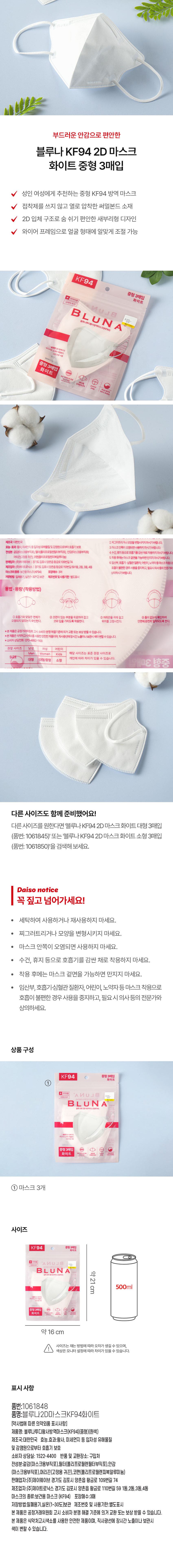 부드러운 안감으로 편안한 
블루나 KF94 2D 마스크 
화이트 중형 3매입 
성인 여성에게 추천하는 중형 KF94 방역 마스크 
접착제를 쓰지 않고 열로 압착한 써멀본드 소재 
2D 입체 구조로 숨 쉬기 편안한 새부리형 디자인 
와이어 프레임으로 얼굴 형태에 알맞게 조절 가능 
KF94 
중형 3매입 화이트 
Blun A 
ULB 
중형3매입 화이트 
in 
제조국:대한민국 피그러트리거니 모양을변형시키지마시기바랍니다. 
없는 효과/감사,이에전기둥입거성,위해물및감염원으로하락호흡기보호 3.마스크 안쪽이 오염되면 사용하지마시기바랍니다. 
전성분: 결감(마스크용부직포) 필프로폴리프로필렌필터부직포), 안감(마스크용부직포) 4.수건,휴지등으로호흡기 름감싼채로 
머리끈(고정용귀끈), 코판(폴리프로필렌피복알루미늄) 5.착용후에는마스크걸면을기 능하면 만지지마시기 합니다. 
판매업자: 주)제이웨이브| 경기도김포시양촌읍왕금로109번길74 
6.임산부,호흡기·심혈관 질환자,어린이, 노약자등마스크 
제조업자: 주)제이드로닉스| 경기도김포시양촌읍황금로110번길591동 필요시의사동의전문가와 
호흡이 불편한 경우 사용을 중지하고, 
보건용마스크(KF94) 포장매수 3매 
상의하시기 바랍니다. 
실은(1- 30°C)보관 제조번호및 사용기한 별도표시 
용법· 용량 (착용방법) 
⌀20mm ②코편이 있는 부문을 위로하여잡고 ③머리끈을귀에걸고 ④틈이없는지확인하여 
코와입을 가리 작용한다. 위치를 고정시킨다. 안면에완전히 밀착되도록 한다. 
본제품은 공정거래위원회고시 소비자 분쟁 해결기 준에의거교환또는 보상받을수있습니다 
*본제품은 사용한 안전한 태풍이며, 직사광선에정시간노출이나보관시 색이변할수있습니다. 
소비자상담전화:070- 92 1100 
남 어린! 
Men Kids 해당사이즈는 표준권장 사이즈로 
개인에 따라 차이가 있을 수 있습니다. �중 
대형 대형/중형 소형 30H 
다른 사이즈도 함께 준비했어요! 
다른사이즈를 원한다면 '블루나 KF94 2D 마스크화이트 대형 3매입 
(품번: 1061845)' 또는 '블루나KF94 2D 마스크 화이트소형 3매입 
(품번: 1061850)'을 검색해 보세요. 
다이사 공지사항 
꼭 짚고 넘어가세요! 
세탁하여 사용하거나 재사용하지 마세요. 
찌그러트리거나 모양을 변형시키지 마세요. 
· 마스크 안쪽이 오염되면 사용하지 마세요. 
· 수건, 휴지 등으로 호흡기를 감싼 채로 착용하지 마세요. 
착용 후에는 마스크 겉면을 가능하면 만지지 마세요. 
임산부, 호흡기·심혈관 질환자, 어린이, 노약자등 마스크 착용으로 
호흡이 불편한 경우 사용을 중지하고, 필요시 의사등의 전문가와 
상의하세요. 
상품구성 
KF94 
① 
BLUNA, 
BLUN 
중형3매입 ① 
화이트 
마스크 3개 
사이즈 
KF94 중형3매입 
BLUNA 
B LUN 약21cm 
500ml 
중형3매입 
약 16cm 
사이즈는 재는 방법에 따라 오차가 생길 수 있으며, 
색상은 모니터 설정에 따라 차이가있을 수 있습니다. 
표시사항 
품번:1061848 
품명:블루나2D마스크KF94화이트 
[약사법에 따른 의약외품 표시사항] 
제품명: 블루나투디황사방역마스크(KF94)(중형)(흰색) 
제조국:대한민국 효능.효과:황사, 미세먼지 등 입자성 유해물질 
및 감염원으로부터 호흡기 보호 
소비자 상담실: 1522-4400 반품및 교환장소: 구입처 
전성분:겉감(마스 크용부직포),필터(폴리프로필렌필터부직포),안감 
(마스크용부직포), 머리끈(고정용 귀끈),코펜(폴리프로필렌피복알루미늄) 
판매업자:(주)제이웨이브 경기도 김포시 양촌읍 황금로 109번길 74 
제조업자:(주)제이트로닉스 경기도 김포시 양촌읍 황금로 110번길 59 1동,2동,3동,4동 
마스크의 종류:보건용 마스크 (KF94) 포장매수:3매 
저장방법:밀폐용기,실온(1~30도)보관 제조번호 및 사용기한:별도표시 
본 제품은 공정거래위원회 고시 소비자 분쟁 해결 기준에 의거 교환 또는 보상 받을 수 있습니다. 
본제품은 식약처고시색소를 사용한 안전한 제품이며, 직사광선에 장시간노출이나 보관시 
색이 변할 수있습니다.