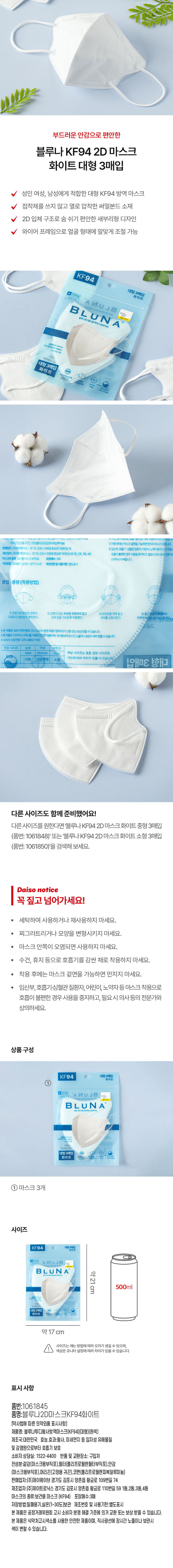 부드러운 안감으로 편안한 
블루나 KF94 2D 마스크 
화이트 대형 3매입 
성인 여성, 남성에게 적합한 대형 KF94 방역 마스크 
접착제를 쓰지 않고 열로 압착한 써멀본드 소재 
2D 입체 구조로 숨 쉬기 편안한 새부리형 디자인 
와이어 프레임으로 얼굴 형태에 알맞게 조절 가능 
KF94 
대형 3매입 
화이트 
Brun 
Blun A 
대형3매입 화이트 
메리라고정용 귀끈),코판(올리프로필선피에알루미늄) 5.착용후에는마스크걸만 
판매업자:(주)제이유(이브 경기도 김포시 양촌읍황금로109번길74 6.임산부,호흡기·심혈관질환자.어린이 
제조업자:(주)제 트로닉스 경기도 김포시 양촌읍 황금로110번길591동,2동, 3동,4동 호흡이불편한경우사용을중지하 
마스크의종류 보건용마스크(KF94) 포장매수:3매 상의하시기 바랍니다. 
저장방법: 밀폐용기,싶은(1~30°C)보관 제조번호및사용기한: 별도표시 
용법·용량 (착용방법) 
①호흡기와맞닿은연체 始 위로하여잡고 머리끈을 귀에걸고 없는지확인하여 
오염되지않았는지획 코와입을가리도록 착용한다. 위치를 고정시킨다. 단히 밀착되도록행! 
듭도 
제품은 원회 고시:  보상받 수 있습니다. 
사용한인 시간노출이나보관시색이변할수있습니다. 
070-4892-1100 
권장 사이즈 
해당 사이즈는 표준 권장 사이즈로 
개인에 따라 차이가 있 수 있습니다 3매입 御 
TOO 
다른 사이즈도 함께 준비했어요! 
다른사이즈를 원한다면 '블루나 KF94 2D 마스크화이트 중형 3매입 
(품번: 1061848)' 또는 '블루나KF94 2D 마스크 화이트소형 3매입 
(품번: 1061850)'을 검색해 보세요. 
다이소 notice 
꼭 짚고 넘어가세요! 
세탁하여 사용하거나 재사용하지 마세요. 
찌그러트리거나 모양을 변형시키지 마세요. 
· 마스크 안쪽이 오염되면 사용하지 마세요. 
· 수건, 휴지 등으로 호흡기를 감싼 채로 착용하지 마세요. 
착용 후에는 마스크 겉면을 가능하면 만지지 마세요. 
임산부, 호흡기·심혈관 질환자, 어린이, 노약자등 마스크 착용으로 
호흡이 불편한 경우 사용을 중지하고, 필요시 의사등의 전문가와 
상의하세요. 
상품구성 
KF94 대형 3매일 
① 
BLUNA 
B L UN A 
대형3매입 = - 
화이트 
마스크 3개 
사이즈 
KF94 대형 국메일 
NUJ8 
B LUN A 약21cm 
500ml 
약17cm 
사이즈는 재는 방법에 따라 오차가 생길 수 있으며, 
색상은 모니터 설정에 따라 차이가있을 수 있습니다. 
표시사항 
품번:1061845 
품명:블루나2D마스크KF94화이트 
[약사법에 따른 의약외품 표시사항] 
제품명: 블루나투디황사방역마스크(KF94(대형)(흰색) 
제조국:대한민국 효능.효과:황사, 미세먼지 등 입자성 유해물질 
및 감염원으로부터 호흡기 보호 
소비자 상담실: 1522-4400 반품및 교환장소: 구입처 
전성분:겉감(마스 크용부직포),필터(폴리프로필렌필터부직포),안감 
(마스크용부직포), 머리끈(고정용 귀끈),코펜(폴리프로필렌피복알루미늄) 
판매업자:(주)제이웨이브 경기도 김포시 양촌읍 황금로 109번길 74 
제조업자:(주)제이트로닉스 경기도 김포시 양촌읍 황금로 110번길 59 1동,2동,3동,4동 
마스크의 종류:보건용 마스크 (KF94) 포장매수:3매 
저장방법: 밀폐용기,실온(1~30도)보관 제조번호 및 사용기한:별도표시 
본 제품은 공정거래위원회 고시 소비자 분쟁 해결 기준에 의거 교환 또는 보상 받을 수 있습니다. 
본제품은 식약처고시색소를 사용한 안전한 제품이며, 직사광선에 장시간노출이나 보관시 
색이 변할 수있습니다.