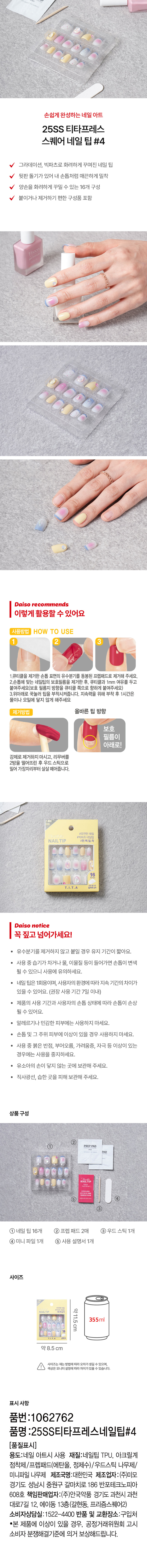 손쉽게 완성하는 네일 아트 
25SS 티타프레스 
스퀘어 네일 팁 #4 
그라데이션, 빅파츠로 화려하게 꾸며진 네일 팁 
뒷판 돌기가 있어 내 손톱처럼 매끈하게 밀착 
양손을 화려하게 꾸밀 수 있는 16개 구성 
붙이거나 제거하기 편한 구성품 포함 
다이소가 추천하는 
이렇게 활용할 수 있어요 
사용방법 HOW TO USE 
2 3 
1.큐티클을 제거한손톱 표면의 유수분기를 동봉된 프렙패드로 제거해 주세요. 
2.손톱에 맞는 네일팁의 보호필름을 제거한 후, 큐티클과 1mm 여유를 두고 
붙여주세요(보호 필름지 방향을 큐티클 쪽으로 향하게 붙여주세요) 
3.위아래로 꾹눌러 팁을 부착시켜줍니다. 지속력을 위해 부착 후 1시간은 
물이나 오일에 닿지 않게 해주세요 
제거방법 올바른 팁 방향 
보호 
필름이 
아래로! 
강제로 제거하지 마시고, 리무버를 
2방울 떨어뜨린 후 우드 스틱으로 
밀어 가장자리부터 살살 떼어줍니다. 
#빅파즈한제입집 
NAIL TIP #완.벽.밀.착 
16 
T.I.T.A 調査 
다이소 notice 
꼭 짚고 넘어가세요! 
· 유수분기를 제거하지 않고 붙일 경우 유지 기간이 짧아요. 
· 사용 중 습기가 차거나 물, 이물질 등이 들어가면 손톱이 변색 
될 수 있으니 사용에 유의하세요. 
· 네일 팁은 1회용이며, 사용자의 환경에 따라 지속 기간의 차이가 
있을 수 있어요. (권장 사용 기간 7일 이내) 
제품의 사용 기간과 사용자의 손톱 상태에 따라 손톱이 손상 
될 수 있어요. 
알레르기나 민감한 피부에는 사용하지 마세요. 
· 손톱 및 그 주위 피부에 이상이 있을 경우 사용하지 마세요. 
사용 중 붉은 반점, 부어오름, 가려움증, 자극 등 이상이 있는 
경우에는 사용을 중지하세요. 
· 유소아의 손이 닿지 않는 곳에 보관해 주세요. 
직사광선, 습한 곳을 피해 보관해 주세요. 
상품구성 
PREPPAD 
nailtip 
③ 
① 네일 팁 16개 ② 프렙 패드 2매 ③우드스틱1개 
④ 미니 파일 1개 ⑤ 사용 설명서1개 
사이즈 
약11.5cm 
355ml 
약8.5 cm 
사이즈는재는 방법에따라오차가생길 수 있으며 
색상은 모니터 설정에따라차이가있을수있습니다. 
표시사항 
품번 :1062762 
품명 :25SS티타프레스네일팁#4 
(품질표시) 
용도:네일 아트시 사용 재질:네일팁 TPU, 아크릴계 
점착제/프렙패드(에탄올, 정제수)/우드스틱 나무제/ 
미니파일 나무제 제조국명:대한민국 제조업자 :(주)미모 
경기도 성남시 중원구 갈마치로 186 반포테크노피아 
608호 책임판매업자:(주)안국약품 경기도 과천시 과천 
대로7길 12, 에이동 13층(갈현동, 프리즘스퀘어2) 
소비자상담실:1522-4400 반품 및 교환장소:구입처 
·본 제품에 이상이 있을 경우, 공정거래위원회 고시 
소비자 분쟁해결기준에 의거 보상해드립니다.
