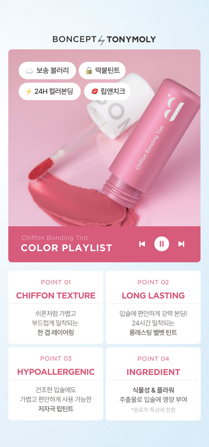 CHIFFON BONDING TINT 3 COLORS 3.5g 입술부터 치크까지 24시간 가볍게 착붙! 톤별 착붙! 완벽 립 페어링 BONCEPT by TONYMOLY 본셉 쉬폰 본딩 틴트 |◀ II 3.5g 3 Colors の #보송블러리 피 Bupung Chino O #24H컬러본딩 #딱붙틴트 #립앤치크 ○ Chiffon Bonding Tint BON Chiffon Bonding Tint B. COLOR PLAYLIST 24시간 쉬폰처럼 가볍고 보송하게 밀착되는 쉬폰 본딩 틴트BONCEPT by TONYMOLY 보송 블러리 딱붙틴트 24H 컬러본딩 립앤치크 Tint Bonding Chiffon Chiffon Bonding Tint ◀ II ▶| COLOR PLAYLIST POINT 01 POINT 02 CHIFFON TEXTURE LONG LASTING 쉬폰처럼 가볍고 입술에 편안하게 강력 본딩! 부드럽게 밀착되는 24시간 밀착되는 한 겹 레이어링 롱래스팅 벨벳 틴트 POINT 03 POINT 04 HYPOALLERGENIC INGREDIENT 건조한 입술에도 식물성 & 플라워 가볍고 편안하게 사용 가능한 추출물로 입술에 영양 부여 저자극 립틴트 *원료적 특성에 한함POINT 01 COLOR PLAYLIST 01 CHIFFON TEXTURE 24시간 쉬폰처럼 가볍고, 보송하게 밀착되는 한 겹 레이어링 텍스처01 02 03 코랄쉬폰 핑크쉬폰 로즈쉬폰POINT 02 COLOR PLAYLIST 02 LONG LASTING 입술에 편안하게 강력 본딩! 24시간 밀착되는 롱래스팅 벨벳 틴트 사용 직후 장시간 후 문질러도 컬러가 밀착되어 밀리지 않는 강력 본딩개인차 있을 수 있음 B. #24시간 색상 지속 #인체적용시험 24시간 컬러 지속 결과 보고서 요약은 인체적용테스트로 증명 완료! 시험 제품 본셉 쉬폰 본딩 틴트 01 코랄쉬폰 인체적용 테스트 완료 시험 기관 피엔케이피부임상연구센타(주) 시험 기간 2025.03.31 ~04.02 24시간 컬러 지속 시험 대상 성인 22명 테스트완료 시험 조건 발색하여 24시간 후피부 측정 81dW00 03 24시간 색상 지속에 대한 인체적용시험 사용 직후 사용 24시간후 POINT 03 COLOR PLAYLIST 03 HYPOALLERGENIC 건조한 입술에도 가볍고 편안하게 사용 가능한 저자극 립틴트 B. #저자극테스트완료 #인체적용시험 저자극테스트 인체적용테스트로 증명 완료! 결과 보고서 요약문 시험 제품 본셉쉬폰 본딩 틴트 01 코랄 쉬폰 - 시험 기관 피엔케이피부임상연구센타(주) 시험 기간 2025.04.02 ~04.04 인체적용 테스트 완료 시험 대상 성인 33명 저자극 테스트 완료 시험 조건 첩포 제거 1시간후, 24시간 후의 피부자극지수 COMPLETED 191531 *개인차 있을 수 있음 CHIFFON BONDING TINT COLOR CHART LIGHT BO BO Pink Chiffon Coral Chiffon BO 01 코랄 쉬폰 02 핑크쉬폰 BO B WARM COOL Rose Chiffon 03 로즈 쉬폰 E L d DARK Coral Chiffon #차분뽀용 #웜톤추천 01 코랄 쉬폰 뽀얗게 물든 차분한 코랄 베이지 Pink Chiffon #여리뽀용 #쿨톤 추천 02 핑크 쉬폰 포근함을 담은 은은한 쿨핑크 Rose Chiffon #생기뽀용 #뉴트럴 추천 03 로즈쉬폰 톡! 터지는 생기를 머금은 레드로즈CHIFFON BONDING TINT LAYERING TIP WARM 웜톤 찰떡 생기 톡톡코랄 립 BASE Coral Chiffon 01 코랄 쉬폰 POINT Rose Chiffon 03 로즈쉬폰 COOL 쿨톤 찰떡 포근핑크립 BASE Pink Chiffon 02 핑크쉬폰 POINT Rose Chiffon 03 로즈쉬폰 INGREDIENT 식물성 & 플라워 추출물로 입술에 영양 부여 MOISTURIZING I HYDRAT ING & NOURISHING |◀ ▶| INGREDIENT PLAYLIST 히비스커스꽃 다마스크 장미꽃 동백나무꽃 Hydrating & Nourishing Hydrating & Nourishing Hydrating & Nourishing CE d 시어버터 카카오씨버터 Moisturizing Moisturizing * 상기 내용은 원료적 특성에 한함 LIP MAKE UP LOOK LOOK BOOK Lip Item BON OVER LIP 워터 베일 틴트 03 로즈워터 FULL LIP MAKE UP BONCEPT4 TONYMOL 글레이즈 딥핑 틴트 03 로즈딥핑 Eyeliner 쉬폰본딩 틴트 02 핑크쉬폰 젤 아이라이너 03 펄브라운 Cheek CHIFFON TINT BONDING ONCEPTCHIFFON BONDING TINT HOW TO USE 그라데이션 풀립 01 은은한입술 연출 입술 안쪽부터 바깥쪽까지 채우듯 자연스럽게 펴 발라줍니다. 02 선명한 입술 연출 입술 안쪽부터 바깥쪽까지 2~3번 레이어링하여 발라줍니다. Chiffon Bonding Tint |◀ ▶| NOTICE 01 디스플레이 해상도와 밝기에 따라 실제 제품의 색상과 다르게 보일 수 있습니다. 02 사용 후에는 뚜껑을 꼭 닫아서 보관해주세요. MAKE UP TIP 치크로 활용하여 완성하는 톤온톤 메이크업 블러리 벨벳 메이크업 8 BO BONCEPT 토니모리의 기술력을 담은 나만의 컬러 큐레이터 본셉 PTEBO CEP B. d B. BONCEPThey TONYMOLY LIP GUIDE SUPER FIXING TINT WATER VEIL TINT LIP TATTOO STICKER 수퍼 픽싱 틴트 워터 베일 틴트 립타투 스티커 B. B #강력착색 #수분톡톡 #원데이립타투 #겉속동일 #비비드컬러 #촉촉생기 #수채화컬러 #워터프루프 #속발색컬러 지속력 지속력 지속력 수분감 수분감 매트함 착색력 착색력 착색력 GLAZE DIPPING TINT CHIFFON BONDING TINT MOIST LIP GLOSS 글레이즈 딥핑 틴트 쉬폰 본딩 틴트 모이스트 립 글로스 BO BO BO BON BON BO instersion B B B. B B B. #글레이즈코팅 #보송블러리 #수분코팅 #롱래스팅광 #과즙컬러 #입술본딩 #무드업컬러 #영롱광택 #고보습케어 지속력 지속력 수분감 광택감 매트함 보습감 착색력 착색력 광택감본 상품 정보(상품 상세, 상품 설명 등)의 내용은 협력사가 직접 제작/작성한 것입니다. 상품 정보 제공 고시 제품명 본셉 쉬폰 본딩 틴트 01 코랄 쉬폰 / 02 핑크 쉬폰 / 03 로즈 쉬폰 내용물의 용량 또는 중량 3.5g 제품 주요사양 모든 피부 타입 제조번호 및 사용기간 개봉 전 36개월 / 개봉 후 6개월 사용방법 적당량의 내용물을 취하여 입술에 매끄럽게 펴 발라줍니다. 자연스러운 발색을 원할시 입술 안쪽에만 소량 펴 발라 그라데이션 립을 연출해줍니다. 식품의약품안전처 기능성 제품 아님. 심사 무 심사필유무(기능성화장품) 화장품제조업자 (주)코코 화장품책임판매업자 (주)토니모리 제조국 한국 전성분 01 코랄 쉬폰 다이메티콘, 다이메티콘크로스폴리머, 다이메티콘/비닐다이메티콘 크로스폴리머, 폴리글리세릴-2트라이아이소스테아레이트, 사이클로펜타실록세인, 합성플루오르플로고파이트, 티타늄디옥사이드, 트라이베헤닌, 솔비탄아이소스테아레이트, 비스-베헤닐/아이소스테아릴 (피토스테렐다이머다이리놀라일다이어디이리놀리에이트, 황색산화철, 황색5호, 폴리하이드록시스테아릭애씨드, 레시틴, 적색202호, 적색산화철, 에틸헥실팔미테이트, 다이아이소스테아릴말레이트, 아이소스테아릭애씨드, 흑색산화철, 아이소프로필미리스테이트, 향료, 알루미늄하이드록사이드, 폴리글리세릴-3폴리리시놀리에이트, 정제수, 카카오씨버터, 시어버터, 동백나무꽃추출물, 부틸렌글라이콜, 1,2-헥산다이올, 히비스커스꽃추출물, 다마스크장미꽃추출물 02 핑크 쉬폰 다이메티콘, 다이메티콘크로스폴리머, 다이메티콘/비닐다이메티콘 크로스폴리머, 사이클로펜타실록세인, 폴리글리세릴-2트라이아이 소스테아레이트, 합성플루오르플로고파이트, 티타늄디옥사이드, 솔비탄아이소스테아레이트, 비스-베헤닐/아이소스테아릴/ 피토스테릴다이더다이리놀레일다이어다이라놀리에이트, 트라이베헤닌, 적색산화철, 폴리하이드록시스테아릭애씨드, 황색산화철, 레시틴, 적색202호, 아이소스테아릭애씨드, 아이소프로필미리스테이트, 에틸헥실팔미테이트, 향료, 폴리글리세릴-3폴리리시놀리에이트, 알루미늄하이드록사이드, 흑색산화철, 다이아이소스테아릴말레이트, 정제수, 카카오씨버터, 시어버터, 동백나무꽃추출물, 부틸렌글라이콜, 1,2-헥산다이올, 히비스커스꽃추출물, 다마스크장미꽃추출물 03 로즈 쉬폰 다이메티콘, 다이메티콘크로스폴리머, 다이메티콘/비닐다이메티콘 크로스폴리머, 폴리글리세릴-2트라이아이소스테아레이트, 사이클로펜타실록세인, 합성플루오르플로고파이트, 티타늄디옥사이드, 황색5호, 트라이베헤닌, 솔비탄아이소스테아레이트, 비스-베헤닐/ 아이소스테아틸피코스테롤아이에이에이아리놀레알파이타디아리릴리에이트, 폴리하이드록시스테아릭애씨드, 적색202호, 레시틴, 황색4호, 아이소프로필미리스테이트, 에틸헥실팔미테이트, 아이소스테아릭애씨드, 향료, 적색227호, 폴리글리세릴-3폴리리시놀리에이트, 다이아이소스테아릴말레이트, 흑색산화철, 알루미늄하이드록사이드, 정제수, 카카오씨버터, 시어버터, 동백나무꽃추출물, 부틸렌글라이콜, 1,2-헥산다이올, 히비스커스꽃추출물, 다마스크장미꽃추출물 사용할 때의 주의사항 1. 화장품 사용 시 또는 사용 후 직사광선에 의하여 사용부위가 붉은 반점, 부어오름 또는 가려움증 등의 이상 증상이나 부작용이 있는 경우에는 전문의 등과 상담할 것. 2. 상처가 있는 부위 등에는 사용을 자제할 것. 3. 보관 및 취급 시 주의사항 가) 어린이의 손이 닿지 않는 곳에 보관할 것. 나) 직사광선을 피해서 보관할 것. 품질 보증 기준 공정거래위원회고시 소비자분쟁해결기준에 의거함 소비자 상담실 080-356-2222