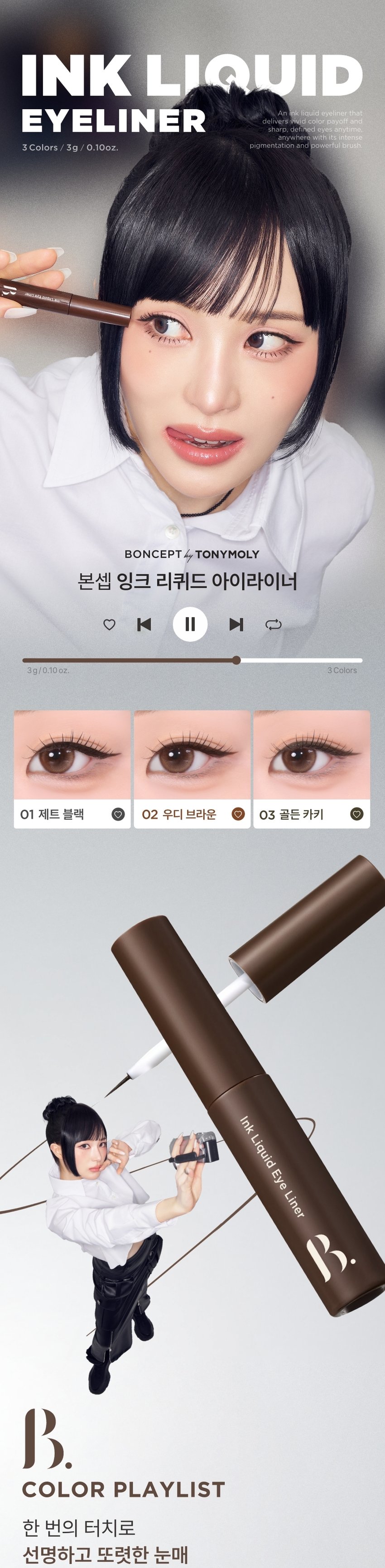 INK LIQUID 
EYELINER는 강렬한 
안료 발색력과 파워풀한 브러쉬로 선명하고 또렷한 
눈매를 언제 어디서나 완성시켜줍니다. 
//* 
BONCEPT by TONYMOLY 
본셉 잉크 리퀴드 아이라이너 
♡ � ▶| 
3g/0.10oz. 3Colors 
01 제트 블랙 02 우디 브라운 03 골든카키 
Ink Liquid Eye Liner 
COLOR PLAYLIST 
한 번의 터치로 
선명하고 또렷한 눈매BONCEPT by TONYMOLY 
초슬림 워터프루프 
잉크라이너 
Ink 
Liquid 
Ink 
Eye 
Liquid 
Liner 
Eye 
Liner 
D 
Ink Liquid Eye Liner 
◀ II ▶| 
COLOR PLAYLIST 
POINT 01 POINT 02 
DEEP COLOR WATERPROOF 
물탄 느낌없이 빠르게 밀착 픽싱되어 
선명한 고밀도 컬러감 물, 땀에 강한 워터프루프 제형 
POINT 03 POINT 04 
ULTRA FINE LINER MILD TEXTURE 
힘있는 초미세 텐션 브러쉬로 눈에 부드러운 
끊김없이 정교한 아이라인 연출 저자극 마일드 텍스처 
INK LIQUID 
EYELINER 
01 JET BLACK 
02 WOODY BROWN 
03gOLDEN KHAKI 
TONYMOLY 
BONCEPTA 
POINT 01 COLOR PLAYLIST 
01 
DEEP COLOR 
고밀도 컬러 피그먼트로 이루어져 
물탄 느낌없이 선명한 컬러감 
Ink 
Liquic 
POINT 02 COLOR PLAYLIST 
02 
WATERPROOF 
밀착 픽싱되어 물, 땀, 피지에도 
깔끔한 아이라인 유지*자사테스트로개인차있음. 
#워터프루프 #인체 적용 테스트 완료 
본셉 잉크 리퀴드 아이라이너 
워터프루프 효과 테스트 완료! 
시험제품 본셉잉크 리퀴드 아이라이너 
01 제트블랙 
시험기관 피엔케이피부임상연구센타(주) 
시험기간 25. 03.31 ~ 25.04 02 
워터프루프 시험대상 선정및 제외기준을 만족하는 
인체적용 만20~60세의 성인 여성 22명 
테스트완료 
POINT 03 COLOR PLAYLIST 
ULTRA FINE LINER 
얇지만 힘있는 초미세 텐션 브러쉬로 
자유자재로 정교한 라인 연출 
ULTRA 
FINE LINER 
POINT 04 COLOR PLAYLIST 
MILD TEXTURE 
눈에 부드러운 저자극 마일드 텍스처 
#비(무)자극성 #인체 적용 테스트 완료 
약문 본셉 잉크 리퀴드 아이라이너 
피부 저자극 테스트 완료 
시험 제품 본셉 잉크리퀴드 아이라이너 
01 제트블랙 
시험기관 피엔케이피부임상연구센타(주) 
시험기간 25.04.02 ~25. 04.04 
0.00 시험 대상  성인 33명 
비(무)자극성 
시험 조건 첩포제거 1시간후, 
COMP STED 24시간후의피부자극지수 
B. 
BONCEPT 
InkLiquideye Ink Liquid Eye Liner nk Liquid Eye Liner 
B. 
JET BLACK 
01 제트 블랙 ん~ 
또렷한 고밀도 리얼 블랙 
WOODY BROWN 
02 우디 브라운 네 
자연스레 선명해지는 차분한 브라운 
GOLDEN KHAKI 
03 골든 카키 6~~ 
깊이있는 무드를 연출해주는 그윽한 카키 
B. 
BONCEP 
④ 
eyeves anytime, 
Ink Liquid Eye Liner 
HOW TO USE 
STEP 01 
내용물을 용기입구에서 
양 조절해줍니다. 
STEP 02 
브러쉬를 이용해 
점막부터 눈꼬리까지 
라인을 그려줍니다.수퍼 픽싱 
아이브로우 
01 그레이브라운 
슬림 픽싱 
브로우 카라 
01 그레이브라운 
EyeBrow 
BONCEPT 
토니모리의 기술력을 담은 
나만의 컬러 큐레이터 본셉 
Fixing 
Brow 
Cara 
써지냈 was 
B. 
Ink LiquidEye Liner 
Ink Liquid Eye Liner 
BONCEPT 
B. 
B. 
BONCEPT by TONYMOLY 
WATERPROOF EYELINER 
WATERPROOF EYELINERgEL EYELINER INK LIQUID EYELINER 
워터프루프 아이라이너 젤 아이라이너 잉크 리퀴드 아이라이너 
B. B. B. 
R 
#섬세한라인 #스머징라인 #선명한라인 
#브러쉬라이너 #젤라이너 #잉크라이너 
섬세한 아이라인을 아이라인부터 스머징까지 고함량 컬러 피그먼트로 
완성해주는 다양한 연출이 가능한 또렷하고 선명한 
브러쉬 타입 아이라이너 아이라이너 잉크 리퀴드 아이라이너 
지속력 지속력 지속력 
발색력 발색력 발색력 
발림성 발림성 발림성본 상품 정보(상품 상세, 상품 설명 등)의 내용은 협력사가 직접 작성/제작한 것입니다. 
상품 정보 제공 고시 
제품명 본셉 잉크 리퀴드 아이라이너 
01 제트 블랙 / 02 우디 브라운 / 03 골든 카키 
내용물의 용량 또는 중량 3g 
제품 주요사양 모든 피부 타입 
제조번호 및 사용기간 개봉 전 36개월 / 개봉 후 6개월 
사용방법 브러쉬에 리퀴드의 양을 조절하여 눈매에 따라 
라인을 그려준 뒤, 약 20초 정도 건조해 줍니다. 
식품의약품안전처 기능성 제품 아님. 심사 무 
심사필유무(기능성화장품) 
화장품제조업자 (주)코코 
화장품책임판매업자 (주)토니모리 
제조국 한국 
전성분 (01 제트 블랙) 
아이소도데케인, 다이아이소스테아릴말레이트, 흑색산화철, 
트라이에틸실록시설리케이트,다이메티콘올크로스폴리머, 
실리카, 합성플루오르플로고파이트, 다이스테아다이모늄헥토라 
이트, 실리카다이메틸실릴레이트, 덱스트린팔미테이트, 프로필렌 
카보네이트, 다이메티콘, 에틸헥실글리세린, 폴리하이드록시스테 
아릭애씨드, 레시틴, 에틸헥실팔미테이트, 아이소스테아릭애씨드, 
아이소프로필미리스테이트, 폴리글리세릴-3폴리리시놀리에이트, 
정제수, 부틸렌글라이콜, 1,2-헥산다이올, 소나무잎추출물, 알로에 
베라잎추출물, 녹차추출물 
(02 우디 브라운) 
아이소도데케인, 다이아이소스테아릴말레이트, 흑색산화철, 
트라이에틸실록시설리케이트,다이메티콘올크르스폴리머, 
폴리글리세릴-2트라이아이소스테아레이트, 실리카, 합성플루 
오르플로고파이트, 황색산화철, 다이스테아다이모늄헥토라이트, 
실리카다이메틸실릴레이트, 적색산화철, 덱스트린팔미테이트, 
프로필렌카보네이트, 다이메티콘, 에틸헥실글리세린, 폴리하이 
드록시스테아릭애씨드, 아이소프로필티타늄트라이아이소스테 
아레이트, 레시틴, 에틸헥실팔미테이트, 아이소스테아릭애씨드, 
아이소프로필미리스테이트, 폴리글리세릴-3폴리리시놀리에이트, 
정제수, 부틸렌글라이콜, 1,2-헥산다이올, 소나무잎추출물, 
녹차추출물, 알로에베라잎추출물 
(03 골든 카키) 
아이소도데케인, 트라이메틸실록시실리케이트/다이메티콘올 
크로스폴리머, 칼슘알루미늄보로실리케이트, 흑색산화철, 다이 
아이소스테아릴말레이트, 합성플루오르플로고파이트, 황색산화철, 
폴리글리세릴-2트라이아이소스테아레이트, 다이스테아다이모늄 
헥토라이트, 실리카다이메틸실릴레이트, 실리카, 
덱스트린팔미테이트, 티타늄디옥사이드, 프로필렌카보네이트, 
적색산화철, 에틸헥실글리세린,틴옥사이드, 폴리하이드록시스테 
아릭애씨드, 레시틴, 아이소프로필미리스테이트, 에틸헥실팔미 
테이트, 아이소스테아릭애씨드, 폴리글리세릴-3폴리리시놀리 
에이트, 정제수, 부틸렌글라이콜, 1,2-헥산다이올, 
소나무잎추출물, 알로에베라잎추출물, 녹차추출물 
사용할 때의 주의사항 1. 화장품 사용 시 또는 사용 후 직사광선에 의하여 
사용부위가 붉은 반점, 부어오름 또는 가려움증 등의 
이상 증상이나 부작용이 있는 경우에는 전문의 등과 상담할 것. 
2. 상처가 있는 부위 등에는 사용을 자제할 것. 
3. 보관 및 취급 시 주의사항 
가) 어린이의 손이 닿지 않는 곳에 보관할 것. 
나) 직사광선을 피해서 보관할 것. 
4. 눈에 들어갔을 때에는 즉시 씻어낼 것. 
품질 보증 기준 공정거래위원회고시 소비자분쟁해결기준에 의거함 
소비자 상담실 080-356-2222