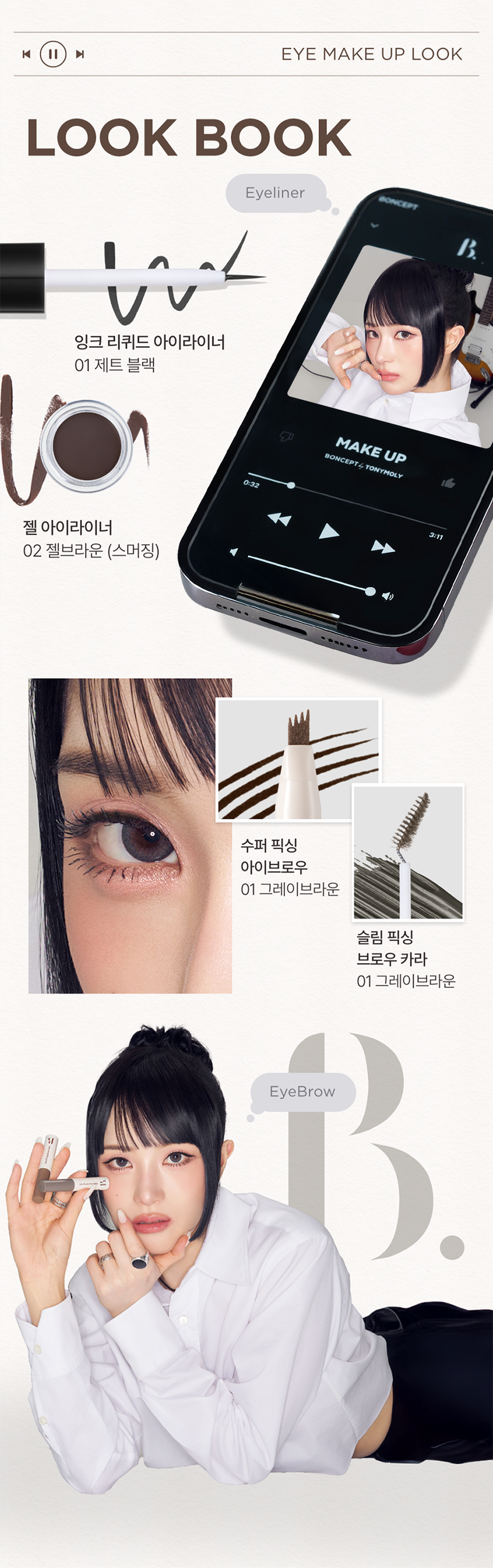 EYE 
GEL LINER 
선명한 라인부터 스머징까지! 
부드러운 드로잉 
01 젤 블랙 
02 젤 브라운 
03펄 브라운 
BONCEPT by TONYMOLY 
본셉젤 아이라이너 
|◀ II ▶| 
03:22 3色 
BONCEPT 
#밀착픽싱 
#국민젤라이너 
#워터프루프 
Soft Drawing All-Rounder 
크림 텍스처로 유쌍, 무쌍, 속쌍까지 
부드럽고 선명한 어떤 눈매도 깔끔한 
라인 드로잉 아이라인 연출 
Waterproof Mild-Formula 
밀착 픽싱되어 
물, 땀에도 강력한 눈에 저자극 
워터프루프 아이라이너 마일드 포뮬러 
BONCEPT� TONYMOLY 
B. 
COLOR PLAYLIST 
선명한 라인부터 스머징까지 부드러운 드로잉 
Gel Blackgel Brown Pearl brownPOINT 01 COLOR PLAYLIST 
01 
SOFT DRAWING 
고함량 컬러 피그먼트가 함유된 크림 텍스처로 
부드럽고 선명한 아이라인 드로잉 
POINT 02 COLOR PLAYLIST 
02 
ALL-ROUNDER 
얇고 두꺼운 라인 연출이 가능해 
유쌍,무쌍,속쌍 눈매에도 깔끔한 아이라인 연출 
한듯 안한듯 눈꼬리 연출 자연스러운 얇은 라인 또렷한 두꺼운 아이라인 
て 313 
* 자사테스트로 개인차 있음 
POINT 03 COLOR PLAYLIST 
03 
WATERPROOF 
밀착 픽싱되어 물, 땀에도 
강력한 워터프루프 제형워터프루프 효과 테스트 완료 
시험 제품 본셉젤 아이라이너01 젤 블랙 
목고서 
시험 기관 피엔케이피부임상연구센타(주) 
시험 기간 2025.03.31 ~ 04.02 
시험 대상자 선정 및 제외기준을 만족하는 
만 20~60세 성인 여성 22명 
POINT 04 COLOR PLAYLIST 
04 
MILD FORMULA 
눈에 저자극 마일드 포뮬러 
피부저자극 테스트 완료 
시험 제품 본셉 젤 아이라이너 01 젤 블랙 결과 보고세 요덕군 
시험 기관 피엔케이피부임상연구센타(주) 스 
시험 기간 2025.04.02 ~ 04.04 
시험 대상자 선정 및 제외기준을 만족하는 
만 20~55세 성인남녀 33명 
BONCEPTgEL EYELINER 
COLOR CHART 
01gEL BLACK 선명한 정석 딥 블랙 
Gel Black 
01 젤 블랙 
02gEL BROWN 부드러운 분위기 연출 내추럴 브라운 
Gel Brown 
02 젤 브라운 
03 PEARL BROWN 밀키한 브라운에 미세펄이 콕콕 펄 브라운 
Pearl Brown 
03 펄 브라운 
* 개인차 있음BONCEPTgEL EYELINER 
HOW TO USE 
1 2 3 
적당량의 내용물을 점막부터 눈꼬리까지 남은 양으로 부드럽게 
용기 입구 또는 리드를 브러쉬의 각도를 조절해 아이라인을 스머징 
이용해 양조절을 원하는 굵기로 해주면 더욱 자연스러운 
해줍니다. 아이라인을 그려줍니다. 라인 연출이 가능합니다. 
Bonceptgel Eyeliner 
|◀ II ▶| 
NOTICE 
UN 
DLoiGN 
MII 
01 젤제형 특성상 뚜껑을 장시간 열어둘 경우 내용물이 마를 수 있으니 
사용중에는 리드를 닫아주시고 사용 후 즉시 뚜껑을 닫아 보관해주세요. 
02 고함량 컬러 피그먼트가 함유된 크림제형으로 소량을 묻혀 용기 입구나 
리드를 이용해 양조절 후 사용하시면 더욱 깔끔한 연출이 가능합니다. 
03 눈에 사용하는 제품으로 브러쉬는 청결을 유지해주세요. 
사용 후 부드럽게 세척하고 충분히 건조한 후 보관하세요. 
04 직사광선이나 고온에 장시간 노출될 경우 제형이 변질될 수 있으니 
반드시 서늘하고 건조한 곳에 보관하세요.|◀ ▶| EYE MAKE UP LOOK 
LOOK BOOK 
Eyeliner 
잉크 리퀴드 아이라이너 
01 제트 블랙 
MAKE UP 
BONCEPT4 TONYMOLY 
0:32 
젤 아이라이너 3:11 
02 젤브라운 (스머징) 
수퍼 픽싱 
아이브로우 
01 그레이브라운 
슬림 픽싱 
브로우 카라 
01 그레이브라운 
EyeBrowBONCEPT 
토니모리의 기술력을 담은 
나만의 컬러 큐레이터 본셉 
BONCEPT 
Slim 
Fixing 
Brow 
Cara 
Fudini was 
Ink 
Ink 
Liguid 
BONCEPT 
Liquid 
B Eye 
B Eye 
Liner 
Liner 
BONCEPT TONYMOLY 
WATERPROOF EYELINER 
WATERPROOF EYELINERgEL EYELINER INK LIQUID EYELINER 
워터프루프 아이라이너 젤 아이라이너 잉크 리퀴드 아이라이너 
B. B. B. 
B. B. 
#섬세한라인 #스머징라인 #선명한라인 
#브러쉬라이너 #젤라이너 #잉크라이너 
섬세한 아이라인을 아이라인부터 스머징까지 고함량 컬러 피그먼트로 
완성해주는 다양한 연출이 가능한 또렷하고 선명한 
브러쉬 타입 아이라이너 아이라이너 잉크 리퀴드 아이라이너 
지속력 지속력 지속력 
발색력 발색력 발색력 
발림성 발림성 발림성본 상품 정보(상품 상세, 상품 설명 등)의 내용은 협력사가 직접 제작/작성한 것입니다. 
상품 정보 제공 고시 
제품명 본셉 젤 아이라이너 
01 젤 블랙 / 02 젤 브라운 / 03 펄 브라운 
내용물의 용량 또는 중량 3.5g 
제품 주요사양 모든 피부 타입 
제조번호 및 사용기간 개봉 전 36개월 / 개봉 후 6개월 
사용방법 전용 브러쉬에 적당량의 내용물을 묻혀 
눈매에 따라 라인을 그려줍니다. 
식품의약품안전처 기능성 제품 아님. 심사 무 
심사필유무(기능성화장품) 
화장품제조업자 (주)코코 
화장품책임판매업자 (주)토니모리 
제조국 한국 
전성분 01 젤 블랙 
사이클로펜타실록세인, 흑색산화철, 트라이메틸실록시실리케이트, 
아이소도데케인, 세레신, 마이카, 황색산화철, 합성왁스, 
마이크로크리스탈린왁스, 폴리글리세릴-2트라이아이소스테아레이트, 
디메인티에리스리클헥사하이드록시스테아레이트/헥사스테아레이트) 
헥사로지네이트, 폴리아이소부텐, 티타늄디옥사이드, 적색산화철, 
브이피/헥사데센코폴리머, 폴리하이드록시스테아릭애씨드, 
다이스테아다이모늄헥토라이트, 아이소프로필티타늄트라이아이 
소스테아레이트, 실리카, 레시틴, 프로필렌카보네이트, 실리카 
다이메틸실릴레이트, 아이소프로필미리스테이트, 
에틸헥실팔미테이트, 아이소스테아릭애씨드, 에틸헥실글리세린, 
폴리글리세릴-3폴리리시놀리에이트, 글리세릴카프릴레이트, 
다이메티콘, 알루미늄하이드록사이드, 메티콘, 정제수, 
동백나무꽃추출물, 부틸렌글라이콜, 1,2-헥산다이올, 
포트마리골드꽃추출물, 프로방스장미꽃추출물 
02 젤 브라운 
사이클로펜타실록세인, 트라이메틸실록시실리케이트, 흑색산화철, 
아이소도데케인, 황색산화철, 적색산화철, 티타늄디옥사이드, 세레신, 
마이크로크리스탈린왁스, 합성왁스, 폴리글리세릴-2트라이아이 
소스테아레이트, 폴리아이소부텐, 다이펜타에리스리틸헥사하이드록 
시스테아레이트/헥사스테아레이트,헥사르지네이트, 
브이피/ 헥사데센코폴리머, 아이소프로필티타늄트라이아이소스테아레이트, 
폴리하이드록시스테아릭애씨드, 다이스테아다이모늄헥토라이트, 
실리카, 레시틴, 실리카다이메틸실릴레이트, 프로필렌카보네이트, 
아이소프로필미리스테이트, 에틸헥실팔미테이트, 아이소스테아릭애씨드, 
에틸헥실글리세린, 마이카, 폴리글리세릴-3폴리리시놀리에이트, 
알루미늄하이드록사이드, 글리세릴카프릴레이트, 다이메티콘, 메티콘, 
정제수, 동백나무꽃추출물, 부틸렌글라이콜, 1,2-헥산다이올, 
포트마리골드꽃추출물, 프로방스장미꽃추출 
03 펄 브라운 
사이클로펜타실록세인, 트라이메틸실록시실리케이트, 마이카, 
아이소도데케인, 흑색산화철, 적색산화철, 합성플루오르플로고파이트, 
세레신, 티타늄디옥사이드, 합성왁스, 마이크로크리스탈린왁스, 
폴리글리세릴-2트라이아이소스테아레이트, 다이펜타에리스리틸 
헥사하이드록시스테아레이트/헥사스테아레이트,헥사르지네이트, 
폴리아이소부텐, 브이피/헥사데센코폴리머, 폴리하이드록시스테아릭 
애씨드, 다이스테아다이모늄헥토라이트, 실리카, 레시틴, 실리카 
다이메틸실릴레이트, 프로필렌카보네이트, 아이소프로필미리스테이트, 
에틸헥실팔미테이트, 아이소스테아릭애씨드, 에틸헥실글리세린, 
아이소프로밀티타늄트라이아이소스테아레이트, 
폴리글리세릴-3폴리리시놀리에이트, 글리세릴카프릴레이트, 
다이메티콘, 알루미늄하이드록사이드, 틴옥사이드, 메티콘, 정제수, 
동백나무꽃추출물, 부틸렌글라이콜, 1,2-헥산다이올, 
포트마리골드꽃추출물, 프로방스장미꽃추출물 
사용할 때의 주의사항 1. 화장품 사용 시 또는 사용 후 직사광선에 의하여 사용부위가 
붉은 반점, 부어오름 또는 가려움증 등의 이상 증상이나 
부작용이 있는 경우에는 전문의 등과 상담할 것. 
2. 상처가 있는 부위 등에는 사용을 자제할 것. 
3. 보관 및 취급 시 주의사항 
가) 어린이의 손이 닿지 않는 곳에 보관할 것. 
나) 직사광선을 피해서 보관할 것. 
4. 눈에 들어갔을 때에는 즉시 씻어낼 것. 
품질 보증 기준 공정거래위원회고시 소비자분쟁해결기준에 의거함 
소비자 상담실 080-356-2222