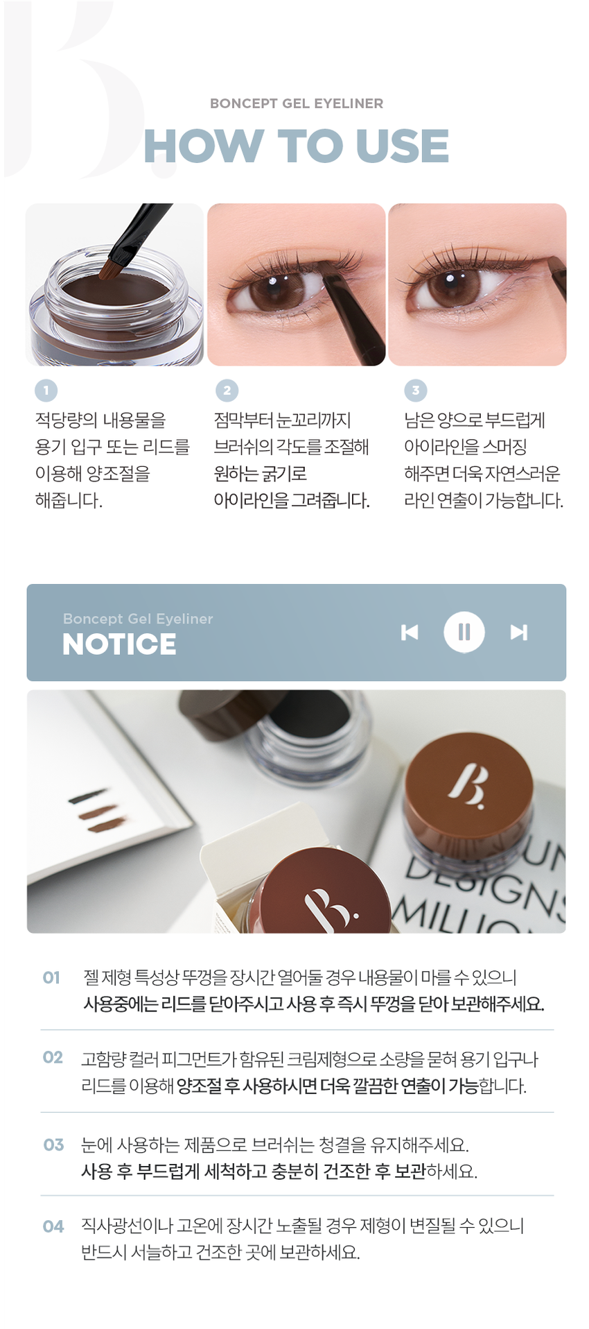 EYE 
GEL LINER 
선명한 라인부터 스머징까지! 
부드러운 드로잉 
01 젤 블랙 
02 젤 브라운 
03펄 브라운 
BONCEPT by TONYMOLY 
본셉젤 아이라이너 
|◀ II ▶| 
03:22 3色 
BONCEPT 
#밀착픽싱 
#국민젤라이너 
#워터프루프 
Soft Drawing All-Rounder 
크림 텍스처로 유쌍, 무쌍, 속쌍까지 
부드럽고 선명한 어떤 눈매도 깔끔한 
라인 드로잉 아이라인 연출 
Waterproof Mild-Formula 
밀착 픽싱되어 
물, 땀에도 강력한 눈에 저자극 
워터프루프 아이라이너 마일드 포뮬러 
BONCEPT� TONYMOLY 
B. 
COLOR PLAYLIST 
선명한 라인부터 스머징까지 부드러운 드로잉 
Gel Blackgel Brown Pearl brownPOINT 01 COLOR PLAYLIST 
01 
SOFT DRAWING 
고함량 컬러 피그먼트가 함유된 크림 텍스처로 
부드럽고 선명한 아이라인 드로잉 
POINT 02 COLOR PLAYLIST 
02 
ALL-ROUNDER 
얇고 두꺼운 라인 연출이 가능해 
유쌍,무쌍,속쌍 눈매에도 깔끔한 아이라인 연출 
한듯 안한듯 눈꼬리 연출 자연스러운 얇은 라인 또렷한 두꺼운 아이라인 
て 313 
* 자사테스트로 개인차 있음 
POINT 03 COLOR PLAYLIST 
03 
WATERPROOF 
밀착 픽싱되어 물, 땀에도 
강력한 워터프루프 제형워터프루프 효과 테스트 완료 
시험 제품 본셉젤 아이라이너01 젤 블랙 
목고서 
시험 기관 피엔케이피부임상연구센타(주) 
시험 기간 2025.03.31 ~ 04.02 
시험 대상자 선정 및 제외기준을 만족하는 
만 20~60세 성인 여성 22명 
POINT 04 COLOR PLAYLIST 
04 
MILD FORMULA 
눈에 저자극 마일드 포뮬러 
피부저자극 테스트 완료 
시험 제품 본셉 젤 아이라이너 01 젤 블랙 결과 보고세 요덕군 
시험 기관 피엔케이피부임상연구센타(주) 스 
시험 기간 2025.04.02 ~ 04.04 
시험 대상자 선정 및 제외기준을 만족하는 
만 20~55세 성인남녀 33명 
BONCEPTgEL EYELINER 
COLOR CHART 
01gEL BLACK 선명한 정석 딥 블랙 
Gel Black 
01 젤 블랙 
02gEL BROWN 부드러운 분위기 연출 내추럴 브라운 
Gel Brown 
02 젤 브라운 
03 PEARL BROWN 밀키한 브라운에 미세펄이 콕콕 펄 브라운 
Pearl Brown 
03 펄 브라운 
* 개인차 있음BONCEPTgEL EYELINER 
HOW TO USE 
1 2 3 
적당량의 내용물을 점막부터 눈꼬리까지 남은 양으로 부드럽게 
용기 입구 또는 리드를 브러쉬의 각도를 조절해 아이라인을 스머징 
이용해 양조절을 원하는 굵기로 해주면 더욱 자연스러운 
해줍니다. 아이라인을 그려줍니다. 라인 연출이 가능합니다. 
Bonceptgel Eyeliner 
|◀ II ▶| 
NOTICE 
UN 
DLoiGN 
MII 
01 젤제형 특성상 뚜껑을 장시간 열어둘 경우 내용물이 마를 수 있으니 
사용중에는 리드를 닫아주시고 사용 후 즉시 뚜껑을 닫아 보관해주세요. 
02 고함량 컬러 피그먼트가 함유된 크림제형으로 소량을 묻혀 용기 입구나 
리드를 이용해 양조절 후 사용하시면 더욱 깔끔한 연출이 가능합니다. 
03 눈에 사용하는 제품으로 브러쉬는 청결을 유지해주세요. 
사용 후 부드럽게 세척하고 충분히 건조한 후 보관하세요. 
04 직사광선이나 고온에 장시간 노출될 경우 제형이 변질될 수 있으니 
반드시 서늘하고 건조한 곳에 보관하세요.|◀ ▶| EYE MAKE UP LOOK 
LOOK BOOK 
Eyeliner 
잉크 리퀴드 아이라이너 
01 제트 블랙 
MAKE UP 
BONCEPT4 TONYMOLY 
0:32 
젤 아이라이너 3:11 
02 젤브라운 (스머징) 
수퍼 픽싱 
아이브로우 
01 그레이브라운 
슬림 픽싱 
브로우 카라 
01 그레이브라운 
EyeBrowBONCEPT 
토니모리의 기술력을 담은 
나만의 컬러 큐레이터 본셉 
BONCEPT 
Slim 
Fixing 
Brow 
Cara 
Fudini was 
Ink 
Ink 
Liguid 
BONCEPT 
Liquid 
B Eye 
B Eye 
Liner 
Liner 
BONCEPT TONYMOLY 
WATERPROOF EYELINER 
WATERPROOF EYELINERgEL EYELINER INK LIQUID EYELINER 
워터프루프 아이라이너 젤 아이라이너 잉크 리퀴드 아이라이너 
B. B. B. 
B. B. 
#섬세한라인 #스머징라인 #선명한라인 
#브러쉬라이너 #젤라이너 #잉크라이너 
섬세한 아이라인을 아이라인부터 스머징까지 고함량 컬러 피그먼트로 
완성해주는 다양한 연출이 가능한 또렷하고 선명한 
브러쉬 타입 아이라이너 아이라이너 잉크 리퀴드 아이라이너 
지속력 지속력 지속력 
발색력 발색력 발색력 
발림성 발림성 발림성본 상품 정보(상품 상세, 상품 설명 등)의 내용은 협력사가 직접 제작/작성한 것입니다. 
상품 정보 제공 고시 
제품명 본셉 젤 아이라이너 
01 젤 블랙 / 02 젤 브라운 / 03 펄 브라운 
내용물의 용량 또는 중량 3.5g 
제품 주요사양 모든 피부 타입 
제조번호 및 사용기간 개봉 전 36개월 / 개봉 후 6개월 
사용방법 전용 브러쉬에 적당량의 내용물을 묻혀 
눈매에 따라 라인을 그려줍니다. 
식품의약품안전처 기능성 제품 아님. 심사 무 
심사필유무(기능성화장품) 
화장품제조업자 (주)코코 
화장품책임판매업자 (주)토니모리 
제조국 한국 
전성분 01 젤 블랙 
사이클로펜타실록세인, 흑색산화철, 트라이메틸실록시실리케이트, 
아이소도데케인, 세레신, 마이카, 황색산화철, 합성왁스, 
마이크로크리스탈린왁스, 폴리글리세릴-2트라이아이소스테아레이트, 
디메인티에리스리클헥사하이드록시스테아레이트/헥사스테아레이트) 
헥사로지네이트, 폴리아이소부텐, 티타늄디옥사이드, 적색산화철, 
브이피/헥사데센코폴리머, 폴리하이드록시스테아릭애씨드, 
다이스테아다이모늄헥토라이트, 아이소프로필티타늄트라이아이 
소스테아레이트, 실리카, 레시틴, 프로필렌카보네이트, 실리카 
다이메틸실릴레이트, 아이소프로필미리스테이트, 
에틸헥실팔미테이트, 아이소스테아릭애씨드, 에틸헥실글리세린, 
폴리글리세릴-3폴리리시놀리에이트, 글리세릴카프릴레이트, 
다이메티콘, 알루미늄하이드록사이드, 메티콘, 정제수, 
동백나무꽃추출물, 부틸렌글라이콜, 1,2-헥산다이올, 
포트마리골드꽃추출물, 프로방스장미꽃추출물 
02 젤 브라운 
사이클로펜타실록세인, 트라이메틸실록시실리케이트, 흑색산화철, 
아이소도데케인, 황색산화철, 적색산화철, 티타늄디옥사이드, 세레신, 
마이크로크리스탈린왁스, 합성왁스, 폴리글리세릴-2트라이아이 
소스테아레이트, 폴리아이소부텐, 다이펜타에리스리틸헥사하이드록 
시스테아레이트/헥사스테아레이트,헥사르지네이트, 
브이피/ 헥사데센코폴리머, 아이소프로필티타늄트라이아이소스테아레이트, 
폴리하이드록시스테아릭애씨드, 다이스테아다이모늄헥토라이트, 
실리카, 레시틴, 실리카다이메틸실릴레이트, 프로필렌카보네이트, 
아이소프로필미리스테이트, 에틸헥실팔미테이트, 아이소스테아릭애씨드, 
에틸헥실글리세린, 마이카, 폴리글리세릴-3폴리리시놀리에이트, 
알루미늄하이드록사이드, 글리세릴카프릴레이트, 다이메티콘, 메티콘, 
정제수, 동백나무꽃추출물, 부틸렌글라이콜, 1,2-헥산다이올, 
포트마리골드꽃추출물, 프로방스장미꽃추출 
03 펄 브라운 
사이클로펜타실록세인, 트라이메틸실록시실리케이트, 마이카, 
아이소도데케인, 흑색산화철, 적색산화철, 합성플루오르플로고파이트, 
세레신, 티타늄디옥사이드, 합성왁스, 마이크로크리스탈린왁스, 
폴리글리세릴-2트라이아이소스테아레이트, 다이펜타에리스리틸 
헥사하이드록시스테아레이트/헥사스테아레이트,헥사르지네이트, 
폴리아이소부텐, 브이피/헥사데센코폴리머, 폴리하이드록시스테아릭 
애씨드, 다이스테아다이모늄헥토라이트, 실리카, 레시틴, 실리카 
다이메틸실릴레이트, 프로필렌카보네이트, 아이소프로필미리스테이트, 
에틸헥실팔미테이트, 아이소스테아릭애씨드, 에틸헥실글리세린, 
아이소프로밀티타늄트라이아이소스테아레이트, 
폴리글리세릴-3폴리리시놀리에이트, 글리세릴카프릴레이트, 
다이메티콘, 알루미늄하이드록사이드, 틴옥사이드, 메티콘, 정제수, 
동백나무꽃추출물, 부틸렌글라이콜, 1,2-헥산다이올, 
포트마리골드꽃추출물, 프로방스장미꽃추출물 
사용할 때의 주의사항 1. 화장품 사용 시 또는 사용 후 직사광선에 의하여 사용부위가 
붉은 반점, 부어오름 또는 가려움증 등의 이상 증상이나 
부작용이 있는 경우에는 전문의 등과 상담할 것. 
2. 상처가 있는 부위 등에는 사용을 자제할 것. 
3. 보관 및 취급 시 주의사항 
가) 어린이의 손이 닿지 않는 곳에 보관할 것. 
나) 직사광선을 피해서 보관할 것. 
4. 눈에 들어갔을 때에는 즉시 씻어낼 것. 
품질 보증 기준 공정거래위원회고시 소비자분쟁해결기준에 의거함 
소비자 상담실 080-356-2222