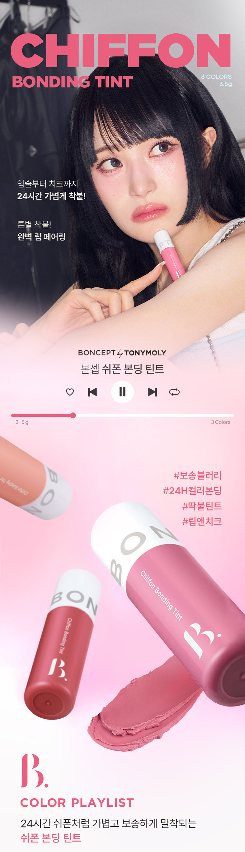 CHIFFON BONDING TINT 3 COLORS 3.5g 입술부터 치크까지 24시간 가볍게 착붙! 톤별 착붙! 완벽 립 페어링 BONCEPT by TONYMOLY 본셉 쉬폰 본딩 틴트 |◀ II 3.5g 3 Colors の #보송블러리 피 Bupung Chino O #24H컬러본딩 #딱붙틴트 #립앤치크 ○ Chiffon Bonding Tint BON Chiffon Bonding Tint B. COLOR PLAYLIST 24시간 쉬폰처럼 가볍고 보송하게 밀착되는 쉬폰 본딩 틴트BONCEPT by TONYMOLY 보송 블러리 딱붙틴트 24H 컬러본딩 립앤치크 Tint Bonding Chiffon Chiffon Bonding Tint ◀ II ▶| COLOR PLAYLIST POINT 01 POINT 02 CHIFFON TEXTURE LONG LASTING 쉬폰처럼 가볍고 입술에 편안하게 강력 본딩! 부드럽게 밀착되는 24시간 밀착되는 한 겹 레이어링 롱래스팅 벨벳 틴트 POINT 03 POINT 04 HYPOALLERGENIC INGREDIENT 건조한 입술에도 식물성 & 플라워 가볍고 편안하게 사용 가능한 추출물로 입술에 영양 부여 저자극 립틴트 *원료적 특성에 한함POINT 01 COLOR PLAYLIST 01 CHIFFON TEXTURE 24시간 쉬폰처럼 가볍고, 보송하게 밀착되는 한 겹 레이어링 텍스처01 02 03 코랄쉬폰 핑크쉬폰 로즈쉬폰POINT 02 COLOR PLAYLIST 02 LONG LASTING 입술에 편안하게 강력 본딩! 24시간 밀착되는 롱래스팅 벨벳 틴트 사용 직후 장시간 후 문질러도 컬러가 밀착되어 밀리지 않는 강력 본딩개인차 있을 수 있음 B. #24시간 색상 지속 #인체적용시험 24시간 컬러 지속 결과 보고서 요약은 인체적용테스트로 증명 완료! 시험 제품 본셉 쉬폰 본딩 틴트 01 코랄쉬폰 인체적용 테스트 완료 시험 기관 피엔케이피부임상연구센타(주) 시험 기간 2025.03.31 ~04.02 24시간 컬러 지속 시험 대상 성인 22명 테스트완료 시험 조건 발색하여 24시간 후피부 측정 81dW00 03 24시간 색상 지속에 대한 인체적용시험 사용 직후 사용 24시간후 POINT 03 COLOR PLAYLIST 03 HYPOALLERGENIC 건조한 입술에도 가볍고 편안하게 사용 가능한 저자극 립틴트 B. #저자극테스트완료 #인체적용시험 저자극테스트 인체적용테스트로 증명 완료! 결과 보고서 요약문 시험 제품 본셉쉬폰 본딩 틴트 01 코랄 쉬폰 - 시험 기관 피엔케이피부임상연구센타(주) 시험 기간 2025.04.02 ~04.04 인체적용 테스트 완료 시험 대상 성인 33명 저자극 테스트 완료 시험 조건 첩포 제거 1시간후, 24시간 후의 피부자극지수 COMPLETED 191531 *개인차 있을 수 있음 CHIFFON BONDING TINT COLOR CHART LIGHT BO BO Pink Chiffon Coral Chiffon BO 01 코랄 쉬폰 02 핑크쉬폰 BO B WARM COOL Rose Chiffon 03 로즈 쉬폰 E L d DARK Coral Chiffon #차분뽀용 #웜톤추천 01 코랄 쉬폰 뽀얗게 물든 차분한 코랄 베이지 Pink Chiffon #여리뽀용 #쿨톤 추천 02 핑크 쉬폰 포근함을 담은 은은한 쿨핑크 Rose Chiffon #생기뽀용 #뉴트럴 추천 03 로즈쉬폰 톡! 터지는 생기를 머금은 레드로즈CHIFFON BONDING TINT LAYERING TIP WARM 웜톤 찰떡 생기 톡톡코랄 립 BASE Coral Chiffon 01 코랄 쉬폰 POINT Rose Chiffon 03 로즈쉬폰 COOL 쿨톤 찰떡 포근핑크립 BASE Pink Chiffon 02 핑크쉬폰 POINT Rose Chiffon 03 로즈쉬폰 INGREDIENT 식물성 & 플라워 추출물로 입술에 영양 부여 MOISTURIZING I HYDRAT ING & NOURISHING |◀ ▶| INGREDIENT PLAYLIST 히비스커스꽃 다마스크 장미꽃 동백나무꽃 Hydrating & Nourishing Hydrating & Nourishing Hydrating & Nourishing CE d 시어버터 카카오씨버터 Moisturizing Moisturizing * 상기 내용은 원료적 특성에 한함 LIP MAKE UP LOOK LOOK BOOK Lip Item BON OVER LIP 워터 베일 틴트 03 로즈워터 FULL LIP MAKE UP BONCEPT4 TONYMOL 글레이즈 딥핑 틴트 03 로즈딥핑 Eyeliner 쉬폰본딩 틴트 02 핑크쉬폰 젤 아이라이너 03 펄브라운 Cheek CHIFFON TINT BONDING ONCEPTCHIFFON BONDING TINT HOW TO USE 그라데이션 풀립 01 은은한입술 연출 입술 안쪽부터 바깥쪽까지 채우듯 자연스럽게 펴 발라줍니다. 02 선명한 입술 연출 입술 안쪽부터 바깥쪽까지 2~3번 레이어링하여 발라줍니다. Chiffon Bonding Tint |◀ ▶| NOTICE 01 디스플레이 해상도와 밝기에 따라 실제 제품의 색상과 다르게 보일 수 있습니다. 02 사용 후에는 뚜껑을 꼭 닫아서 보관해주세요. MAKE UP TIP 치크로 활용하여 완성하는 톤온톤 메이크업 블러리 벨벳 메이크업 8 BO BONCEPT 토니모리의 기술력을 담은 나만의 컬러 큐레이터 본셉 PTEBO CEP B. d B. BONCEPThey TONYMOLY LIP GUIDE SUPER FIXING TINT WATER VEIL TINT LIP TATTOO STICKER 수퍼 픽싱 틴트 워터 베일 틴트 립타투 스티커 B. B #강력착색 #수분톡톡 #원데이립타투 #겉속동일 #비비드컬러 #촉촉생기 #수채화컬러 #워터프루프 #속발색컬러 지속력 지속력 지속력 수분감 수분감 매트함 착색력 착색력 착색력 GLAZE DIPPING TINT CHIFFON BONDING TINT MOIST LIP GLOSS 글레이즈 딥핑 틴트 쉬폰 본딩 틴트 모이스트 립 글로스 BO BO BO BON BON BO instersion B B B. B B B. #글레이즈코팅 #보송블러리 #수분코팅 #롱래스팅광 #과즙컬러 #입술본딩 #무드업컬러 #영롱광택 #고보습케어 지속력 지속력 수분감 광택감 매트함 보습감 착색력 착색력 광택감본 상품 정보(상품 상세, 상품 설명 등)의 내용은 협력사가 직접 제작/작성한 것입니다. 상품 정보 제공 고시 제품명 본셉 쉬폰 본딩 틴트 01 코랄 쉬폰 / 02 핑크 쉬폰 / 03 로즈 쉬폰 내용물의 용량 또는 중량 3.5g 제품 주요사양 모든 피부 타입 제조번호 및 사용기간 개봉 전 36개월 / 개봉 후 6개월 사용방법 적당량의 내용물을 취하여 입술에 매끄럽게 펴 발라줍니다. 자연스러운 발색을 원할시 입술 안쪽에만 소량 펴 발라 그라데이션 립을 연출해줍니다. 식품의약품안전처 기능성 제품 아님. 심사 무 심사필유무(기능성화장품) 화장품제조업자 (주)코코 화장품책임판매업자 (주)토니모리 제조국 한국 전성분 01 코랄 쉬폰 다이메티콘, 다이메티콘크로스폴리머, 다이메티콘/비닐다이메티콘 크로스폴리머, 폴리글리세릴-2트라이아이소스테아레이트, 사이클로펜타실록세인, 합성플루오르플로고파이트, 티타늄디옥사이드, 트라이베헤닌, 솔비탄아이소스테아레이트, 비스-베헤닐/아이소스테아릴 (피토스테렐다이머다이리놀라일다이어디이리놀리에이트, 황색산화철, 황색5호, 폴리하이드록시스테아릭애씨드, 레시틴, 적색202호, 적색산화철, 에틸헥실팔미테이트, 다이아이소스테아릴말레이트, 아이소스테아릭애씨드, 흑색산화철, 아이소프로필미리스테이트, 향료, 알루미늄하이드록사이드, 폴리글리세릴-3폴리리시놀리에이트, 정제수, 카카오씨버터, 시어버터, 동백나무꽃추출물, 부틸렌글라이콜, 1,2-헥산다이올, 히비스커스꽃추출물, 다마스크장미꽃추출물 02 핑크 쉬폰 다이메티콘, 다이메티콘크로스폴리머, 다이메티콘/비닐다이메티콘 크로스폴리머, 사이클로펜타실록세인, 폴리글리세릴-2트라이아이 소스테아레이트, 합성플루오르플로고파이트, 티타늄디옥사이드, 솔비탄아이소스테아레이트, 비스-베헤닐/아이소스테아릴/ 피토스테릴다이더다이리놀레일다이어다이라놀리에이트, 트라이베헤닌, 적색산화철, 폴리하이드록시스테아릭애씨드, 황색산화철, 레시틴, 적색202호, 아이소스테아릭애씨드, 아이소프로필미리스테이트, 에틸헥실팔미테이트, 향료, 폴리글리세릴-3폴리리시놀리에이트, 알루미늄하이드록사이드, 흑색산화철, 다이아이소스테아릴말레이트, 정제수, 카카오씨버터, 시어버터, 동백나무꽃추출물, 부틸렌글라이콜, 1,2-헥산다이올, 히비스커스꽃추출물, 다마스크장미꽃추출물 03 로즈 쉬폰 다이메티콘, 다이메티콘크로스폴리머, 다이메티콘/비닐다이메티콘 크로스폴리머, 폴리글리세릴-2트라이아이소스테아레이트, 사이클로펜타실록세인, 합성플루오르플로고파이트, 티타늄디옥사이드, 황색5호, 트라이베헤닌, 솔비탄아이소스테아레이트, 비스-베헤닐/ 아이소스테아틸피코스테롤아이에이에이아리놀레알파이타디아리릴리에이트, 폴리하이드록시스테아릭애씨드, 적색202호, 레시틴, 황색4호, 아이소프로필미리스테이트, 에틸헥실팔미테이트, 아이소스테아릭애씨드, 향료, 적색227호, 폴리글리세릴-3폴리리시놀리에이트, 다이아이소스테아릴말레이트, 흑색산화철, 알루미늄하이드록사이드, 정제수, 카카오씨버터, 시어버터, 동백나무꽃추출물, 부틸렌글라이콜, 1,2-헥산다이올, 히비스커스꽃추출물, 다마스크장미꽃추출물 사용할 때의 주의사항 1. 화장품 사용 시 또는 사용 후 직사광선에 의하여 사용부위가 붉은 반점, 부어오름 또는 가려움증 등의 이상 증상이나 부작용이 있는 경우에는 전문의 등과 상담할 것. 2. 상처가 있는 부위 등에는 사용을 자제할 것. 3. 보관 및 취급 시 주의사항 가) 어린이의 손이 닿지 않는 곳에 보관할 것. 나) 직사광선을 피해서 보관할 것. 품질 보증 기준 공정거래위원회고시 소비자분쟁해결기준에 의거함 소비자 상담실 080-356-2222