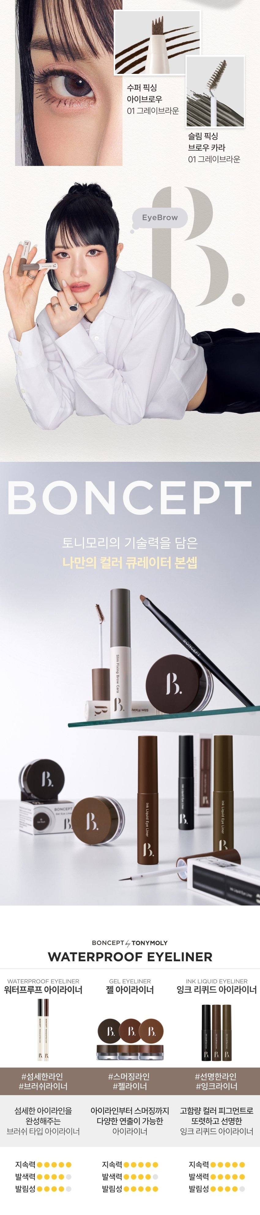 INK LIQUID 
EYELINER는 강렬한 색감과 파워풀한 브러시로 언제 어디서든 생기 있고 또렷한 눈매를 연출해준다. 
//* 
BONCEPT by TONYMOLY 
본셉 잉크 리퀴드 아이라이너 
♡  ▶| 
3g/0.10oz. 3Colors 
01 제트 블랙 02 우디 브라운 03 골든카키 
Ink Liquid Eye Liner 
COLOR PLAYLIST 
한 번의 터치로 
선명하고 또렷한 눈매BONCEPT by TONYMOLY 
초슬림 워터프루프 
잉크라이너 
Ink 
Liquid 
Ink 
Eye 
Liquid 
Liner 
Eye 
Liner 
D 
Ink Liquid Eye Liner 
◀ II ▶| 
COLOR PLAYLIST 
POINT 01 POINT 02 
DEEP COLOR WATERPROOF 
물탄 느낌없이 빠르게 밀착 픽싱되어 
선명한 고밀도 컬러감 물, 땀에 강한 워터프루프 제형 
POINT 03 POINT 04 
ULTRA FINE LINER MILD TEXTURE 
힘있는 초미세 텐션 브러쉬로 눈에 부드러운 
끊김없이 정교한 아이라인 연출 저자극 마일드 텍스처 
INK LIQUID 
EYELINER 
01 JET BLACK 
02 WOODY BROWN 
03gOLDEN KHAKI 
TONYMOLY 
BONCEPTA 
POINT 01 COLOR PLAYLIST 
01 
DEEP COLOR 
고밀도 컬러 피그먼트로 이루어져 
물탄 느낌없이 선명한 컬러감 
Ink 
Liquic 
POINT 02 COLOR PLAYLIST 
02 
WATERPROOF 
밀착 픽싱되어 물, 땀, 피지에도 
깔끔한 아이라인 유지*자사테스트로개인차있음. 
#워터프루프 #인체 적용 테스트 완료 
본셉 잉크 리퀴드 아이라이너 
워터프루프 효과 테스트 완료! 
시험제품 본셉잉크 리퀴드 아이라이너 
01 제트블랙 
시험기관 피엔케이피부임상연구센타(주) 
시험기간 25. 03.31 ~ 25.04 02 
워터프루프 시험대상 선정및 제외기준을 만족하는 
인체적용 만20~60세의 성인 여성 22명 
테스트완료 
POINT 03 COLOR PLAYLIST 
ULTRA FINE LINER 
얇지만 힘있는 초미세 텐션 브러쉬로 
자유자재로 정교한 라인 연출 
ULTRA 
FINE LINER 
POINT 04 COLOR PLAYLIST 
MILD TEXTURE 
눈에 부드러운 저자극 마일드 텍스처 
#비(무)자극성 #인체 적용 테스트 완료 
약문 본셉 잉크 리퀴드 아이라이너 
피부 저자극 테스트 완료 
시험 제품 본셉 잉크리퀴드 아이라이너 
01 제트블랙 
시험기관 피엔케이피부임상연구센타(주) 
시험기간 25.04.02 ~25. 04.04 
0.00 시험 대상  성인 33명 
비(무)자극성 
시험 조건 첩포제거 1시간후, 
COMP STED 24시간후의피부자극지수 
B. 
BONCEPT 
InkLiquideye Ink Liquid Eye Liner nk Liquid Eye Liner 
B. 
JET BLACK 
01 제트 블랙 ん~ 
또렷한 고밀도 리얼 블랙 
WOODY BROWN 
02 우디 브라운 네 
자연스레 선명해지는 차분한 브라운 
GOLDEN KHAKI 
03 골든 카키 6~~ 
깊이있는 무드를 연출해주는 그윽한 카키 
B. 
BONCEP 
④ 
eyeves anytime, 
Ink Liquid Eye Liner 
HOW TO USE 
STEP 01 
내용물을 용기입구에서 
양 조절해줍니다. 
STEP 02 
브러쉬를 이용해 
점막부터 눈꼬리까지 
라인을 그려줍니다.수퍼 픽싱 
아이브로우 
01 그레이브라운 
슬림 픽싱 
브로우 카라 
01 그레이브라운 
EyeBrow 
BONCEPT 
토니모리의 기술력을 담은 
나만의 컬러 큐레이터 본셉 
Fixing 
Brow 
Cara 
써지냈 was 
B. 
Ink LiquidEye Liner 
Ink Liquid Eye Liner 
BONCEPT 
B. 
B. 
BONCEPT by TONYMOLY 
WATERPROOF EYELINER 
WATERPROOF EYELINERgEL EYELINER INK LIQUID EYELINER 
워터프루프 아이라이너 젤 아이라이너 잉크 리퀴드 아이라이너 
B. B. B. 
R 
#섬세한라인 #스머징라인 #선명한라인 
#브러쉬라이너 #젤라이너 #잉크라이너 
섬세한 아이라인을 아이라인부터 스머징까지 고함량 컬러 피그먼트로 
완성해주는 다양한 연출이 가능한 또렷하고 선명한 
브러쉬 타입 아이라이너 아이라이너 잉크 리퀴드 아이라이너 
지속력 지속력 지속력 
발색력 발색력 발색력 
발림성 발림성 발림성본 상품 정보(상품 상세, 상품 설명 등)의 내용은 협력사가 직접 작성/제작한 것입니다. 
상품 정보 제공 고시 
제품명 본셉 잉크 리퀴드 아이라이너 
01 제트 블랙 / 02 우디 브라운 / 03 골든 카키 
내용물의 용량 또는 중량 3g 
제품 주요사양 모든 피부 타입 
제조번호 및 사용기간 개봉 전 36개월 / 개봉 후 6개월 
사용방법 브러쉬에 리퀴드의 양을 조절하여 눈매에 따라 
라인을 그려준 뒤, 약 20초 정도 건조해 줍니다. 
식품의약품안전처 기능성 제품 아님. 심사 무 
심사필유무(기능성화장품) 
화장품제조업자 (주)코코 
화장품책임판매업자 (주)토니모리 
제조국 한국 
전성분 (01 제트 블랙) 
아이소도데케인, 다이아이소스테아릴말레이트, 흑색산화철, 
트라이에틸실록시설리케이트,다이메티콘올크로스폴리머, 
실리카, 합성플루오르플로고파이트, 다이스테아다이모늄헥토라 
이트, 실리카다이메틸실릴레이트, 덱스트린팔미테이트, 프로필렌 
카보네이트, 다이메티콘, 에틸헥실글리세린, 폴리하이드록시스테 
아릭애씨드, 레시틴, 에틸헥실팔미테이트, 아이소스테아릭애씨드, 
아이소프로필미리스테이트, 폴리글리세릴-3폴리리시놀리에이트, 
정제수, 부틸렌글라이콜, 1,2-헥산다이올, 소나무잎추출물, 알로에 
베라잎추출물, 녹차추출물 
(02 우디 브라운) 
아이소도데케인, 다이아이소스테아릴말레이트, 흑색산화철, 
트라이에틸실록시설리케이트,다이메티콘올크로스폴리머, 
폴리글리세릴-2트라이아이소스테아레이트, 실리카, 합성플루 
오르플로고파이트, 황색산화철, 다이스테아다이모늄헥토라이트, 
실리카다이메틸실릴레이트, 적색산화철, 덱스트린팔미테이트, 
프로필렌카보네이트, 다이메티콘, 에틸헥실글리세린, 폴리하이 
드록시스테아릭애씨드, 아이소프로필티타늄트라이아이소스테 
아레이트, 레시틴, 에틸헥실팔미테이트, 아이소스테아릭애씨드, 
아이소프로필미리스테이트, 폴리글리세릴-3폴리리시놀리에이트, 
정제수, 부틸렌글라이콜, 1,2-헥산다이올, 소나무잎추출물, 
녹차추출물, 알로에베라잎추출물 
(03 골든 카키) 
아이소도데케인, 트라이메틸실록시실리케이트/다이메티콘올 
크로스폴리머, 칼슘알루미늄보로실리케이트, 흑색산화철, 다이 
아이소스테아릴말레이트, 합성플루오르플로고파이트, 황색산화철, 
폴리글리세릴-2트라이아이소스테아레이트, 다이스테아다이모늄 
헥토라이트, 실리카다이메틸실릴레이트, 실리카, 
덱스트린팔미테이트, 티타늄디옥사이드, 프로필렌카보네이트, 
적색산화철, 에틸헥실글리세린,틴옥사이드, 폴리하이드록시스테 
아릭애씨드, 레시틴, 아이소프로필미리스테이트, 에틸헥실팔미 
테이트, 아이소스테아릭애씨드, 폴리글리세릴-3폴리리시놀리 
에이트, 정제수, 부틸렌글라이콜, 1,2-헥산다이올, 
소나무잎추출물, 알로에베라잎추출물, 녹차추출물 
사용할 때의 주의사항 1. 화장품 사용 시 또는 사용 후 직사광선에 의하여 
사용부위가 붉은 반점, 부어오름 또는 가려움증 등의 
이상 증상이나 부작용이 있는 경우에는 전문의 등과 상담할 것. 
2. 상처가 있는 부위 등에는 사용을 자제할 것. 
3. 보관 및 취급 시 주의사항 
가) 어린이의 손이 닿지 않는 곳에 보관할 것. 
나) 직사광선을 피해서 보관할 것. 
4. 눈에 들어갔을 때에는 즉시 씻어낼 것. 
품질 보증 기준 공정거래위원회고시 소비자분쟁해결기준에 의거함 
소비자 상담실 080-356-2222