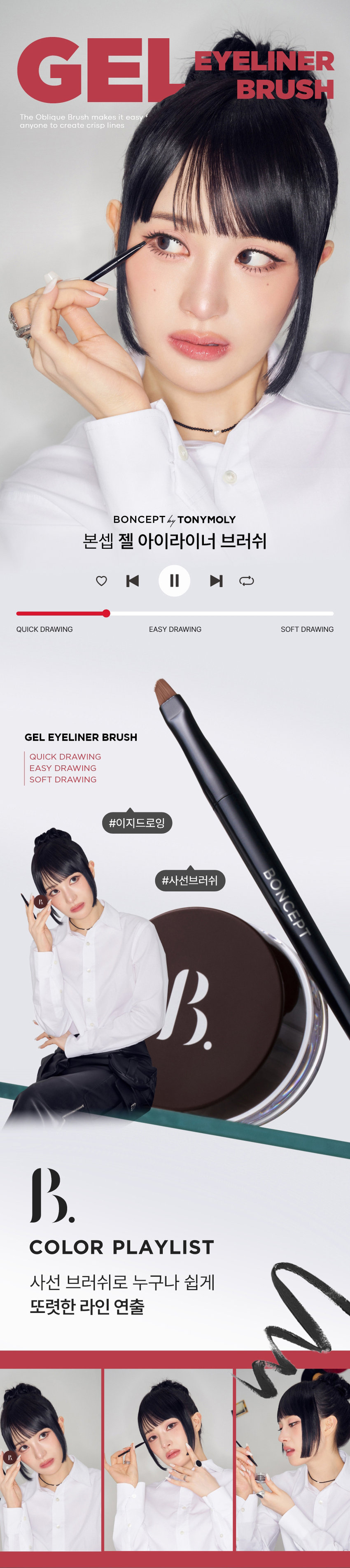 GEL EYELINER BRUSH The Oblique Brush makes it easy for anyone to create crisp lines BONCEPT by TONYMOLY Boncept Gel Eyeliner Brush |◀ ▶| QUICK DRAWING EASY DRAWING SOFT DRAWING GEL EYELINER BRUSH QUICK DRAWING EASY DRAWING SOFT DRAWING #EasyDrawing BONCEPT #DiagonalBrush COLOR PLAYLIST Anyone can easily create crisp lines with the diagonal brush BONCEPT by TONYMOLY QUICK DRAWING I EASY DRAWING | SOFT DRAWING GEL EYELINER BRUSH |◀ II ▶| COLOR PLAYLIST POINT 01 Anyone can easily and quickly create QUICK DRAWING eyeliner with the diagonal cutting POINT 02 One stroke without any breaks! Create a variety of eyelines EASY DRAWING POINT 03 Soft synthetic hair for a comfortable feel SOFT DRAWING POINT 01 COLOR PLAYLIST 01 QUICK DRAWING Precise diagonal cutting allows anyone to quickly and easily create eyelines B. BONCEPT GEL EYELINER BRUSH Seamless, all at once Create a variety of eyelines, including thin and thick lines Natural thin lines Clear thick lines B. POINT 02 COLOR PLAYLIST 02 SOFT DRAWING Precise diagonal cutting allows anyone to quickly and easily create eyelines GEL EYELINER BRUSH Soft synthetic hair for a comfortable touch around the eyes and mucous membranes |◀ II ▶| BONCEPT GEL EYELINER BRUSH BONCEPT HOW TO USE GEL EYELINER BRUSH BONCEPT Take an appropriate amount of the contents onto the brush. Adjust the amount using the container mouth or lid. Adjust the angle of the brush to draw eyeliner from the waterline to the outer corner of the eye to your desired thickness. Gently smudge the remaining amount of eyeliner to create a more natural line. |◀ II ▶||◀ EYE MAKE UP LOOK LOOK BOOK Eyeliner Ink Liquid Eyeliner 01 Jet Black MAKE UP BONCEPT4 TONYMOLY 0:32 Gel Eyeliner 3:11 02 Gel Brown (Smudging) Super Fixing Eyebrow 01 Gray Brown Slim Fixing Brow Cara 01 Gray Brown EyeBrowBONCEPT My own color curator with TONYMOLY's technology BONCEPT BONCEP Slim Fixing Brow Cara Mijiko was InkLiquid Ink BONCEPT Liquid B Eye Eye Liner Liner BONCEPT TONYMOLY WATERPROOF EYELINER WATERPROOF EYELINER GEL EYELINER INK LIQUID EYELINER Waterproof Eyeliner Gel Eyeliner Ink Liquid Eyeliner BBB B BB #DelicateLine #SmudgingLine #DefinitiveLine #BrushLiner #Gelliner #Inkliner A clear and vivid brush-type eyeliner that allows for a variety of looks, from eyeliner to smudging, with high-content color pigments to complete delicate eye lines. Eyeliner Ink Liquid Eyeliner Lasting power Lasting power Lasting power Color development Color development Color development Spreadability Spreadability The contents of this product information (product details, product description, etc.) are written/produced directly by the partner company. Product information provision notice Product name Bonsep Gel Eyeliner Brush Material Fiber, metal, plastic Supplier Aion Country of manufacture China Responsible cosmetics seller Tony Moly Co., Ltd. Quality assurance standard Based on the Fair Trade Commission's notice on consumer dispute resolution standards Consumer counseling center 080-356-2222