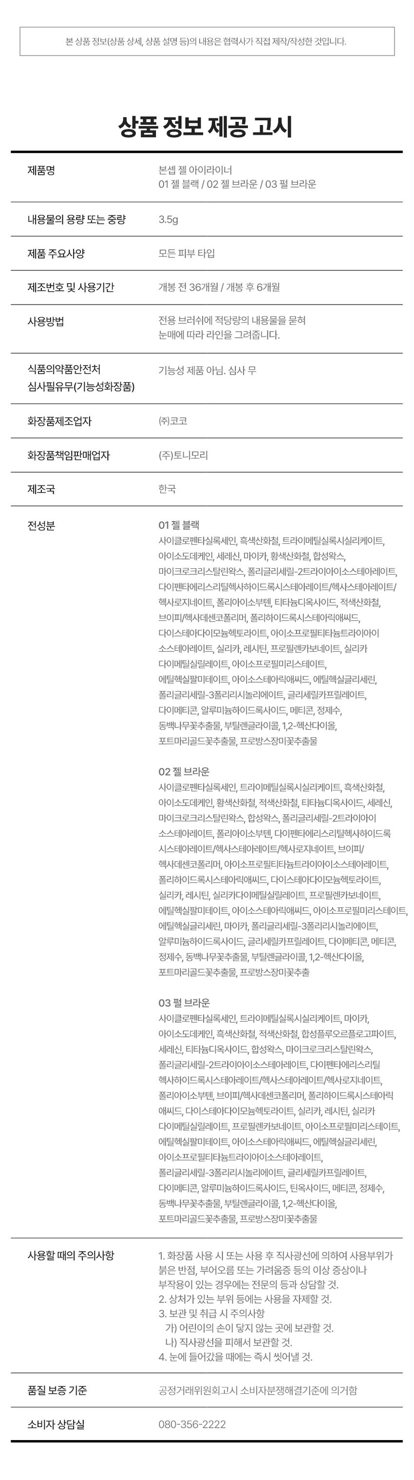 EYE
GEL LINER
선명한 라인부터 스머징까지!
부드러운 드로잉
01 젤 블랙
02 젤 브라운
03펄 브라운
BONCEPT by TONYMOLY
본셉젤 아이라이너
|◀ II ▶|
03:22 3Color
BONCEPT
#밀착픽싱
#국민젤라이너
#워터프루프
Soft Drawing All-Rounder
크림 텍스처로 유쌍, 무쌍, 속쌍까지
부드럽고 선명한 어떤 눈매도 깔끔한
라인 드로잉 아이라인 연출
Waterproof Mild-Formula
밀착 픽싱되어
물, 땀에도 강력한 눈에 저자극
워터프루프 아이라이너 마일드 포뮬러
BONCEPT TONYMOLY
B.
COLOR PLAYLIST
선명한 라인부터 스머징까지 부드러운 드로잉
Gel Blackgel Brown Pearl brownPOINT 01 COLOR PLAYLIST
01
SOFT DRAWING
고함량 컬러 피그먼트가 함유된 크림 텍스처로
부드럽고 선명한 아이라인 드로잉
POINT 02 COLOR PLAYLIST
02
ALL-ROUNDER
얇고 두꺼운 라인 연출이 가능해
유쌍,무쌍,속쌍 눈매에도 깔끔한 아이라인 연출
한듯 안한듯 눈꼬리 연출 자연스러운 얇은 라인 또렷한 두꺼운 아이라인
て 313
* 자사테스트로 개인차 있음
POINT 03 COLOR PLAYLIST
03
WATERPROOF
밀착 픽싱되어 물, 땀에도
강력한 워터프루프 제형워터프루프 효과 테스트 완료
시험 제품 본셉젤 아이라이너01 젤 블랙
목고서
시험 기관 피엔케이피부임상연구센타(주)
시험 기간 2025.03.31 ~ 04.02
시험 대상자 선정 및 제외기준을 만족하는
만 20~60세 성인 여성 22명
POINT 04 COLOR PLAYLIST
04
MILD FORMULA
눈에 저자극 마일드 포뮬러
피부저자극 테스트 완료
시험 제품 본셉 젤 아이라이너 01 젤 블랙 결과 보고세 요덕군
시험 기관 피엔케이피부임상연구센타(주) 스
시험 기간 2025.04.02 ~ 04.04
시험 대상자 선정 및 제외기준을 만족하는
만 20~55세 성인남녀 33명
BONCEPTgEL EYELINER
COLOR CHART
01gEL BLACK 선명한 정석 딥 블랙
Gel Black
01 젤 블랙
02gEL BROWN 부드러운 분위기 연출 내추럴 브라운
Gel Brown
02 젤 브라운
03 PEARL BROWN 밀키한 브라운에 미세펄이 콕콕 펄 브라운
Pearl Brown
03 펄 브라운
* 개인차 있음BONCEPTgEL EYELINER
HOW TO USE
1 2 3
적당량의 내용물을 점막부터 눈꼬리까지 남은 양으로 부드럽게
용기 입구 또는 리드를 브러쉬의 각도를 조절해 아이라인을 스머징
이용해 양조절을 원하는 굵기로 해주면 더욱 자연스러운
해줍니다. 아이라인을 그려줍니다. 라인 연출이 가능합니다.
Bonceptgel Eyeliner
|◀ II ▶|
NOTICE
UN
DLoiGN
MII
01 젤제형 특성상 뚜껑을 장시간 열어둘 경우 내용물이 마를 수 있으니
사용중에는 리드를 닫아주시고 사용 후 즉시 뚜껑을 닫아 보관해주세요.
02 고함량 컬러 피그먼트가 함유된 크림제형으로 소량을 묻혀 용기 입구나
리드를 이용해 양조절 후 사용하시면 더욱 깔끔한 연출이 가능합니다.
03 눈에 사용하는 제품으로 브러쉬는 청결을 유지해주세요.
사용 후 부드럽게 세척하고 충분히 건조한 후 보관하세요.
04 직사광선이나 고온에 장시간 노출될 경우 제형이 변질될 수 있으니
반드시 서늘하고 건조한 곳에 보관하세요.|◀ ▶| EYE MAKE UP LOOK
LOOK BOOK
Eyeliner
잉크 리퀴드 아이라이너
01 제트 블랙
MAKE UP
BONCEPT4 TONYMOLY
0:32
젤 아이라이너 3:11
02 젤브라운 (스머징)
수퍼 픽싱
아이브로우
01 그레이브라운
슬림 픽싱
브로우 카라
01 그레이브라운
EyeBrowBONCEPT
토니모리의 기술력을 담은
나만의 컬러 큐레이터 본셉
BONCEPT
Slim
Fixing
Brow
Cara
Fudini was
Ink
Ink
Liguid
BONCEPT
Liquid
B Eye
B Eye
Liner
Liner
BONCEPT TONYMOLY
WATERPROOF EYELINER
WATERPROOF EYELINERgEL EYELINER INK LIQUID EYELINER
워터프루프 아이라이너 젤 아이라이너 잉크 리퀴드 아이라이너
B. B. B.
B. B.
#섬세한라인 #스머징라인 #선명한라인
#브러쉬라이너 #젤라이너 #잉크라이너
섬세한 아이라인을 아이라인부터 스머징까지 고함량 컬러 피그먼트로
완성해주는 다양한 연출이 가능한 또렷하고 선명한
브러쉬 타입 아이라이너 아이라이너 잉크 리퀴드 아이라이너
지속력 지속력 지속력
발색력 발색력 발색력
발림성 발림성 발림성본 상품 정보(상품 상세, 상품 설명 등)의 내용은 협력사가 직접 제작/작성한 것입니다.
상품 정보 제공 고시
제품명 본셉 젤 아이라이너
01 젤 블랙 / 02 젤 브라운 / 03 펄 브라운
내용물의 용량 또는 중량 3.5g
제품 주요사양 모든 피부 타입
제조번호 및 사용기간 개봉 전 36개월 / 개봉 후 6개월
사용방법 전용 브러쉬에 적당량의 내용물을 묻혀
눈매에 따라 라인을 그려줍니다.
식품의약품안전처 기능성 제품 아님. 심사 무
심사필유무(기능성화장품)
화장품제조업자 (주)코코
화장품책임판매업자 (주)토니모리
제조국 한국
전성분 01 젤 블랙
사이클로펜타실록세인, 흑색산화철, 트라이메칠실록시실리케이트,
아이소도데케인, 세레신, 마이카, 황색산화철, 합성왁스,
마이크로크리스탈린왁스, 폴리글리세릴-2트라이아이소스테아레이트,
다이메틴에이코사놀에이트/헥사스테아레이트)헥사로지네이트, 폴리아이소부텐, 티타늄디옥사이드, 적색산화철,
브이피/헥사데센코폴리머, 폴리하이드록시스테아릭애씨드,
다이스테아다이모늄헥토라이트, 아이소프로필티타늄트라이아이
소스테아레이트, 실리카, 레시틴, 프로필렌카보네이트, 실리카
다이메틸실릴레이트, 아이소프로필미리스테이트,
에틸헥실팔미테이트, 아이소스테아릭애씨드, 에틸헥실글리세린,
폴리글리세릴-3폴리리시놀리에이트, 글리세릴카프릴레이트,
다이메티콘, 알루미늄하이드록사이드, 메티콘, 정제수,
동백나무꽃추출물, 부틸렌글라이콜, 1,2-헥산다이올,
포트마리골드꽃추출물, 프로방스장미꽃추출물
02 젤 브라운
사이클로펜타실록세인, 트라이메칠실록시실리케이트, 흑색산화철,
아이소도데케인, 황색산화철, 적색산화철, 티타늄디옥사이드, 세레신,
마이크로크리스탈린왁스, 합성왁스, 폴리글리세릴-2트라이아이
소스테아레이트, 폴리아이소부텐, 다이펜타에리스리틸헥사하이드록
시스테아레이트/헥사스테아레이트,헥사르지네이트, 브이피/
헥사데센코폴리머, 아이소프로필티타늄트라이아이소스테아레이트,
폴리하이드록시스테아릭애씨드, 다이스테아다이모늄헥토라이트,
실리카, 레시틴, 실리카다이메틸실릴레이트, 프로필렌카보네이트,
아이소프로필미리스테이트, 에틸헥실팔미테이트, 아이소스테아릭애씨드, 에틸헥실글리세린, 마이카, 폴리글리세릴-3폴리리시놀리에이트,
알루미늄하이드록사이드, 글리세릴카프릴레이트, 다이메티콘, 메티콘,
정제수, 동백나무꽃추출물, 부틸렌글라이콜, 1,2-헥산다이올,
포트마리골드꽃추출물, 프로방스장미꽃추출
03 펄 브라운
사이클로펜타실록세인, 트라이메칠실록시실리케이트, 마이카,
아이소도데케인, 흑색산화철, 적색산화철, 합성플루오르플로고파이트,
세레신, 티타늄디옥사이드, 합성왁스, 마이크로크리스탈린왁스,
폴리글리세릴-2트라이아이소스테아레이트, 다이펜타에리스리틸
헥사하이드록시스테아레이트/헥사스테아레이트,헥사르지네이트,
폴리아이소부텐, 브이피/헥사데센코폴리머, 폴리하이드록시스테아릭
애씨드, 다이스테아다이모늄헥토라이트, 실리카, 레시틴, 실리카
다이메틸실릴레이트, 프로필렌카보네이트, 아이소프로필미리스테이트,
에틸헥실팔미테이트, 아이소스테아릭애씨드, 에틸헥실글리세린,
아이소프로밀티타늄트라이아이소스테아레이트,
폴리글리세릴-3폴리리시놀리에이트, 글리세릴카프릴레이트,
다이메티콘, 알루미늄하이드록사이드, 틴옥사이드, 메티콘, 정제수,
동백나무꽃추출물, 부틸렌글라이콜, 1,2-헥산다이올,
포트마리골드꽃추출물, 프로방스장미꽃추출물
사용할 때의 주의사항 1. 화장품 사용 시 또는 사용 후 직사광선에 의하여 사용부위가
붉은 반점, 부어오름 또는 가려움증 등의 이상 증상이나
부작용이 있는 경우에는 전문의 등과 상담할 것.
2. 상처가 있는 부위 등에는 사용을 자제할 것.
3. 보관 및 취급 시 주의사항
가) 어린이의 손이 닿지 않는 곳에 보관할 것.
나) 직사광선을 피해서 보관할 것.
4. 눈에 들어갔을 때에는 즉시 씻어낼 것.
품질 보증 기준 공정거래위원회고시 소비자분쟁해결기준에 의거함
소비자 상담실 080-356-2222