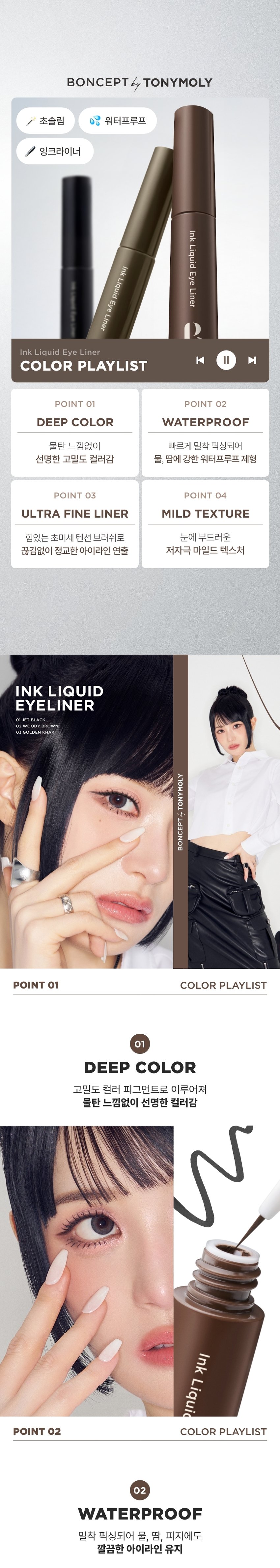 INK LIQUID 
EYELINER는 강렬한 색감과 파워풀한 브러시로 언제 어디서든 생기 있고 또렷한 눈매를 연출해준다. 
//* 
BONCEPT by TONYMOLY 
본셉 잉크 리퀴드 아이라이너 
♡  ▶| 
3g/0.10oz. 3Colors 
01 제트 블랙 02 우디 브라운 03 골든카키 
Ink Liquid Eye Liner 
COLOR PLAYLIST 
한 번의 터치로 
선명하고 또렷한 눈매BONCEPT by TONYMOLY 
초슬림 워터프루프 
잉크라이너 
Ink 
Liquid 
Ink 
Eye 
Liquid 
Liner 
Eye 
Liner 
D 
Ink Liquid Eye Liner 
◀ II ▶| 
COLOR PLAYLIST 
POINT 01 POINT 02 
DEEP COLOR WATERPROOF 
물탄 느낌없이 빠르게 밀착 픽싱되어 
선명한 고밀도 컬러감 물, 땀에 강한 워터프루프 제형 
POINT 03 POINT 04 
ULTRA FINE LINER MILD TEXTURE 
힘있는 초미세 텐션 브러쉬로 눈에 부드러운 
끊김없이 정교한 아이라인 연출 저자극 마일드 텍스처 
INK LIQUID 
EYELINER 
01 JET BLACK 
02 WOODY BROWN 
03gOLDEN KHAKI 
TONYMOLY 
BONCEPTA 
POINT 01 COLOR PLAYLIST 
01 
DEEP COLOR 
고밀도 컬러 피그먼트로 이루어져 
물탄 느낌없이 선명한 컬러감 
Ink 
Liquic 
POINT 02 COLOR PLAYLIST 
02 
WATERPROOF 
밀착 픽싱되어 물, 땀, 피지에도 
깔끔한 아이라인 유지*자사테스트로개인차있음. 
#워터프루프 #인체 적용 테스트 완료 
본셉 잉크 리퀴드 아이라이너 
워터프루프 효과 테스트 완료! 
시험제품 본셉잉크 리퀴드 아이라이너 
01 제트블랙 
시험기관 피엔케이피부임상연구센타(주) 
시험기간 25. 03.31 ~ 25.04 02 
워터프루프 시험대상 선정및 제외기준을 만족하는 
인체적용 만20~60세의 성인 여성 22명 
테스트완료 
POINT 03 COLOR PLAYLIST 
ULTRA FINE LINER 
얇지만 힘있는 초미세 텐션 브러쉬로 
자유자재로 정교한 라인 연출 
ULTRA 
FINE LINER 
POINT 04 COLOR PLAYLIST 
MILD TEXTURE 
눈에 부드러운 저자극 마일드 텍스처 
#비(무)자극성 #인체 적용 테스트 완료 
약문 본셉 잉크 리퀴드 아이라이너 
피부 저자극 테스트 완료 
시험 제품 본셉 잉크리퀴드 아이라이너 
01 제트블랙 
시험기관 피엔케이피부임상연구센타(주) 
시험기간 25.04.02 ~25. 04.04 
0.00 시험 대상  성인 33명 
비(무)자극성 
시험 조건 첩포제거 1시간후, 
COMP STED 24시간후의피부자극지수 
B. 
BONCEPT 
InkLiquideye Ink Liquid Eye Liner nk Liquid Eye Liner 
B. 
JET BLACK 
01 제트 블랙 ん~ 
또렷한 고밀도 리얼 블랙 
WOODY BROWN 
02 우디 브라운 네 
자연스레 선명해지는 차분한 브라운 
GOLDEN KHAKI 
03 골든 카키 6~~ 
깊이있는 무드를 연출해주는 그윽한 카키 
B. 
BONCEP 
④ 
eyeves anytime, 
Ink Liquid Eye Liner 
HOW TO USE 
STEP 01 
내용물을 용기입구에서 
양 조절해줍니다. 
STEP 02 
브러쉬를 이용해 
점막부터 눈꼬리까지 
라인을 그려줍니다.수퍼 픽싱 
아이브로우 
01 그레이브라운 
슬림 픽싱 
브로우 카라 
01 그레이브라운 
EyeBrow 
BONCEPT 
토니모리의 기술력을 담은 
나만의 컬러 큐레이터 본셉 
Fixing 
Brow 
Cara 
써지냈 was 
B. 
Ink LiquidEye Liner 
Ink Liquid Eye Liner 
BONCEPT 
B. 
B. 
BONCEPT by TONYMOLY 
WATERPROOF EYELINER 
WATERPROOF EYELINERgEL EYELINER INK LIQUID EYELINER 
워터프루프 아이라이너 젤 아이라이너 잉크 리퀴드 아이라이너 
B. B. B. 
R 
#섬세한라인 #스머징라인 #선명한라인 
#브러쉬라이너 #젤라이너 #잉크라이너 
섬세한 아이라인을 아이라인부터 스머징까지 고함량 컬러 피그먼트로 
완성해주는 다양한 연출이 가능한 또렷하고 선명한 
브러쉬 타입 아이라이너 아이라이너 잉크 리퀴드 아이라이너 
지속력 지속력 지속력 
발색력 발색력 발색력 
발림성 발림성 발림성본 상품 정보(상품 상세, 상품 설명 등)의 내용은 협력사가 직접 작성/제작한 것입니다. 
상품 정보 제공 고시 
제품명 본셉 잉크 리퀴드 아이라이너 
01 제트 블랙 / 02 우디 브라운 / 03 골든 카키 
내용물의 용량 또는 중량 3g 
제품 주요사양 모든 피부 타입 
제조번호 및 사용기간 개봉 전 36개월 / 개봉 후 6개월 
사용방법 브러쉬에 리퀴드의 양을 조절하여 눈매에 따라 
라인을 그려준 뒤, 약 20초 정도 건조해 줍니다. 
식품의약품안전처 기능성 제품 아님. 심사 무 
심사필유무(기능성화장품) 
화장품제조업자 (주)코코 
화장품책임판매업자 (주)토니모리 
제조국 한국 
전성분 (01 제트 블랙) 
아이소도데케인, 다이아이소스테아릴말레이트, 흑색산화철, 
트라이에틸실록시설리케이트,다이메티콘올크로스폴리머, 
실리카, 합성플루오르플로고파이트, 다이스테아다이모늄헥토라 
이트, 실리카다이메틸실릴레이트, 덱스트린팔미테이트, 프로필렌 
카보네이트, 다이메티콘, 에틸헥실글리세린, 폴리하이드록시스테 
아릭애씨드, 레시틴, 에틸헥실팔미테이트, 아이소스테아릭애씨드, 
아이소프로필미리스테이트, 폴리글리세릴-3폴리리시놀리에이트, 
정제수, 부틸렌글라이콜, 1,2-헥산다이올, 소나무잎추출물, 알로에 
베라잎추출물, 녹차추출물 
(02 우디 브라운) 
아이소도데케인, 다이아이소스테아릴말레이트, 흑색산화철, 
트라이에틸실록시설리케이트,다이메티콘올크로스폴리머, 
폴리글리세릴-2트라이아이소스테아레이트, 실리카, 합성플루 
오르플로고파이트, 황색산화철, 다이스테아다이모늄헥토라이트, 
실리카다이메틸실릴레이트, 적색산화철, 덱스트린팔미테이트, 
프로필렌카보네이트, 다이메티콘, 에틸헥실글리세린, 폴리하이 
드록시스테아릭애씨드, 아이소프로필티타늄트라이아이소스테 
아레이트, 레시틴, 에틸헥실팔미테이트, 아이소스테아릭애씨드, 
아이소프로필미리스테이트, 폴리글리세릴-3폴리리시놀리에이트, 
정제수, 부틸렌글라이콜, 1,2-헥산다이올, 소나무잎추출물, 
녹차추출물, 알로에베라잎추출물 
(03 골든 카키) 
아이소도데케인, 트라이메틸실록시실리케이트/다이메티콘올 
크로스폴리머, 칼슘알루미늄보로실리케이트, 흑색산화철, 다이 
아이소스테아릴말레이트, 합성플루오르플로고파이트, 황색산화철, 
폴리글리세릴-2트라이아이소스테아레이트, 다이스테아다이모늄 
헥토라이트, 실리카다이메틸실릴레이트, 실리카, 
덱스트린팔미테이트, 티타늄디옥사이드, 프로필렌카보네이트, 
적색산화철, 에틸헥실글리세린,틴옥사이드, 폴리하이드록시스테 
아릭애씨드, 레시틴, 아이소프로필미리스테이트, 에틸헥실팔미 
테이트, 아이소스테아릭애씨드, 폴리글리세릴-3폴리리시놀리 
에이트, 정제수, 부틸렌글라이콜, 1,2-헥산다이올, 
소나무잎추출물, 알로에베라잎추출물, 녹차추출물 
사용할 때의 주의사항 1. 화장품 사용 시 또는 사용 후 직사광선에 의하여 
사용부위가 붉은 반점, 부어오름 또는 가려움증 등의 
이상 증상이나 부작용이 있는 경우에는 전문의 등과 상담할 것. 
2. 상처가 있는 부위 등에는 사용을 자제할 것. 
3. 보관 및 취급 시 주의사항 
가) 어린이의 손이 닿지 않는 곳에 보관할 것. 
나) 직사광선을 피해서 보관할 것. 
4. 눈에 들어갔을 때에는 즉시 씻어낼 것. 
품질 보증 기준 공정거래위원회고시 소비자분쟁해결기준에 의거함 
소비자 상담실 080-356-2222