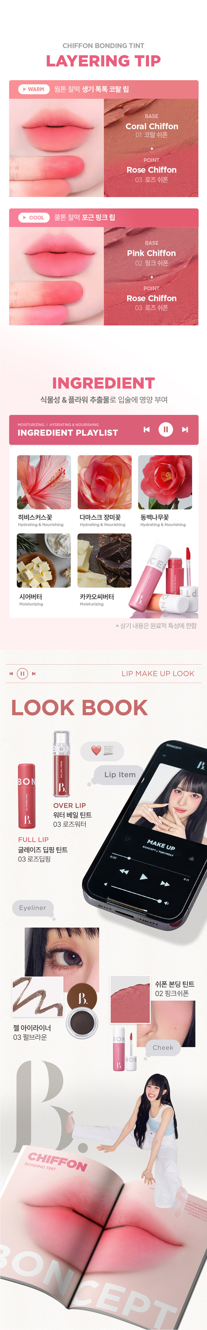 CHIFFON BONDING TINT 3 COLORS 3.5g 입술부터 치크까지 24시간 가볍게 착붙! 톤별 착붙! 완벽 립 페어링 BONCEPT by TONYMOLY 본셉 쉬폰 본딩 틴트 |◀ II 3.5g 3 Colors の #보송블러리 피 Bupung Chino O #24H컬러본딩 #딱붙틴트 #립앤치크 ○ Chiffon Bonding Tint BON Chiffon Bonding Tint B. COLOR PLAYLIST 24시간 쉬폰처럼 가볍고 보송하게 밀착되는 쉬폰 본딩 틴트BONCEPT by TONYMOLY 보송 블러리 딱붙틴트 24H 컬러본딩 립앤치크 Tint Bonding Chiffon Chiffon Bonding Tint ◀ II ▶| COLOR PLAYLIST POINT 01 POINT 02 CHIFFON TEXTURE LONG LASTING 쉬폰처럼 가볍고 입술에 편안하게 강력 본딩! 부드럽게 밀착되는 24시간 밀착되는 한 겹 레이어링 롱래스팅 벨벳 틴트 POINT 03 POINT 04 HYPOALLERGENIC INGREDIENT 건조한 입술에도 식물성 & 플라워 가볍고 편안하게 사용 가능한 추출물로 입술에 영양 부여 저자극 립틴트 *원료적 특성에 한함POINT 01 COLOR PLAYLIST 01 CHIFFON TEXTURE 24시간 쉬폰처럼 가볍고, 보송하게 밀착되는 한 겹 레이어링 텍스처01 02 03 코랄쉬폰 핑크쉬폰 로즈쉬폰POINT 02 COLOR PLAYLIST 02 LONG LASTING 입술에 편안하게 강력 본딩! 24시간 밀착되는 롱래스팅 벨벳 틴트 사용 직후 장시간 후 문질러도 컬러가 밀착되어 밀리지 않는 강력 본딩개인차 있을 수 있음 B. #24시간 색상 지속 #인체적용시험 24시간 컬러 지속 결과 보고서 요약은 인체적용테스트로 증명 완료! 시험 제품 본셉 쉬폰 본딩 틴트 01 코랄쉬폰 인체적용 테스트 완료 시험 기관 피엔케이피부임상연구센타(주) 시험 기간 2025.03.31 ~04.02 24시간 컬러 지속 시험 대상 성인 22명 테스트완료 시험 조건 발색하여 24시간 후피부 측정 81dW00 03 24시간 색상 지속에 대한 인체적용시험 사용 직후 사용 24시간후 POINT 03 COLOR PLAYLIST 03 HYPOALLERGENIC 건조한 입술에도 가볍고 편안하게 사용 가능한 저자극 립틴트 B. #저자극테스트완료 #인체적용시험 저자극테스트 인체적용테스트로 증명 완료! 결과 보고서 요약문 시험 제품 본셉쉬폰 본딩 틴트 01 코랄 쉬폰 - 시험 기관 피엔케이피부임상연구센타(주) 시험 기간 2025.04.02 ~04.04 인체적용 테스트 완료 시험 대상 성인 33명 저자극 테스트 완료 시험 조건 첩포 제거 1시간후, 24시간 후의 피부자극지수 COMPLETED 191531 *개인차 있을 수 있음 CHIFFON BONDING TINT COLOR CHART LIGHT BO BO Pink Chiffon Coral Chiffon BO 01 코랄 쉬폰 02 핑크쉬폰 BO B WARM COOL Rose Chiffon 03 로즈 쉬폰 E L d DARK Coral Chiffon #차분뽀용 #웜톤추천 01 코랄 쉬폰 뽀얗게 물든 차분한 코랄 베이지 Pink Chiffon #여리뽀용 #쿨톤 추천 02 핑크 쉬폰 포근함을 담은 은은한 쿨핑크 Rose Chiffon #생기뽀용 #뉴트럴 추천 03 로즈쉬폰 톡! 터지는 생기를 머금은 레드로즈CHIFFON BONDING TINT LAYERING TIP WARM 웜톤 찰떡 생기 톡톡코랄 립 BASE Coral Chiffon 01 코랄 쉬폰 POINT Rose Chiffon 03 로즈쉬폰 COOL 쿨톤 찰떡 포근핑크립 BASE Pink Chiffon 02 핑크쉬폰 POINT Rose Chiffon 03 로즈쉬폰 INGREDIENT 식물성 & 플라워 추출물로 입술에 영양 부여 MOISTURIZING I HYDRAT ING & NOURISHING |◀ ▶| INGREDIENT PLAYLIST 히비스커스꽃 다마스크 장미꽃 동백나무꽃 Hydrating & Nourishing Hydrating & Nourishing Hydrating & Nourishing CE d 시어버터 카카오씨버터 Moisturizing Moisturizing * 상기 내용은 원료적 특성에 한함 LIP MAKE UP LOOK LOOK BOOK Lip Item BON OVER LIP 워터 베일 틴트 03 로즈워터 FULL LIP MAKE UP BONCEPT4 TONYMOL 글레이즈 딥핑 틴트 03 로즈딥핑 Eyeliner 쉬폰본딩 틴트 02 핑크쉬폰 젤 아이라이너 03 펄브라운 Cheek CHIFFON TINT BONDING ONCEPTCHIFFON BONDING TINT HOW TO USE 그라데이션 풀립 01 은은한입술 연출 입술 안쪽부터 바깥쪽까지 채우듯 자연스럽게 펴 발라줍니다. 02 선명한 입술 연출 입술 안쪽부터 바깥쪽까지 2~3번 레이어링하여 발라줍니다. Chiffon Bonding Tint |◀ ▶| NOTICE 01 디스플레이 해상도와 밝기에 따라 실제 제품의 색상과 다르게 보일 수 있습니다. 02 사용 후에는 뚜껑을 꼭 닫아서 보관해주세요. MAKE UP TIP 치크로 활용하여 완성하는 톤온톤 메이크업 블러리 벨벳 메이크업 8 BO BONCEPT 토니모리의 기술력을 담은 나만의 컬러 큐레이터 본셉 PTEBO CEP B. d B. BONCEPThey TONYMOLY LIP GUIDE SUPER FIXING TINT WATER VEIL TINT LIP TATTOO STICKER 수퍼 픽싱 틴트 워터 베일 틴트 립타투 스티커 B. B #강력착색 #수분톡톡 #원데이립타투 #겉속동일 #비비드컬러 #촉촉생기 #수채화컬러 #워터프루프 #속발색컬러 지속력 지속력 지속력 수분감 수분감 매트함 착색력 착색력 착색력 GLAZE DIPPING TINT CHIFFON BONDING TINT MOIST LIP GLOSS 글레이즈 딥핑 틴트 쉬폰 본딩 틴트 모이스트 립 글로스 BO BO BO BON BON BO instersion B B B. B B B. #글레이즈코팅 #보송블러리 #수분코팅 #롱래스팅광 #과즙컬러 #입술본딩 #무드업컬러 #영롱광택 #고보습케어 지속력 지속력 수분감 광택감 매트함 보습감 착색력 착색력 광택감본 상품 정보(상품 상세, 상품 설명 등)의 내용은 협력사가 직접 제작/작성한 것입니다. 상품 정보 제공 고시 제품명 본셉 쉬폰 본딩 틴트 01 코랄 쉬폰 / 02 핑크 쉬폰 / 03 로즈 쉬폰 내용물의 용량 또는 중량 3.5g 제품 주요사양 모든 피부 타입 제조번호 및 사용기간 개봉 전 36개월 / 개봉 후 6개월 사용방법 적당량의 내용물을 취하여 입술에 매끄럽게 펴 발라줍니다. 자연스러운 발색을 원할시 입술 안쪽에만 소량 펴 발라 그라데이션 립을 연출해줍니다. 식품의약품안전처 기능성 제품 아님. 심사 무 심사필유무(기능성화장품) 화장품제조업자 (주)코코 화장품책임판매업자 (주)토니모리 제조국 한국 전성분 01 코랄 쉬폰 다이메티콘, 다이메티콘크로스폴리머, 다이메티콘/비닐다이메티콘 크로스폴리머, 폴리글리세릴-2트라이아이소스테아레이트, 사이클로펜타실록세인, 합성플루오르플로고파이트, 티타늄디옥사이드, 트라이베헤닌, 솔비탄아이소스테아레이트, 비스-베헤닐/아이소스테아릴 (피토스테렐다이머다이리놀라일다이어디이리놀리에이트, 황색산화철, 황색5호, 폴리하이드록시스테아릭애씨드, 레시틴, 적색202호, 적색산화철, 에틸헥실팔미테이트, 다이아이소스테아릴말레이트, 아이소스테아릭애씨드, 흑색산화철, 아이소프로필미리스테이트, 향료, 알루미늄하이드록사이드, 폴리글리세릴-3폴리리시놀리에이트, 정제수, 카카오씨버터, 시어버터, 동백나무꽃추출물, 부틸렌글라이콜, 1,2-헥산다이올, 히비스커스꽃추출물, 다마스크장미꽃추출물 02 핑크 쉬폰 다이메티콘, 다이메티콘크로스폴리머, 다이메티콘/비닐다이메티콘 크로스폴리머, 사이클로펜타실록세인, 폴리글리세릴-2트라이아이 소스테아레이트, 합성플루오르플로고파이트, 티타늄디옥사이드, 솔비탄아이소스테아레이트, 비스-베헤닐/아이소스테아릴/ 피토스테릴다이더다이리놀레일다이어다이라놀리에이트, 트라이베헤닌, 적색산화철, 폴리하이드록시스테아릭애씨드, 황색산화철, 레시틴, 적색202호, 아이소스테아릭애씨드, 아이소프로필미리스테이트, 에틸헥실팔미테이트, 향료, 폴리글리세릴-3폴리리시놀리에이트, 알루미늄하이드록사이드, 흑색산화철, 다이아이소스테아릴말레이트, 정제수, 카카오씨버터, 시어버터, 동백나무꽃추출물, 부틸렌글라이콜, 1,2-헥산다이올, 히비스커스꽃추출물, 다마스크장미꽃추출물 03 로즈 쉬폰 다이메티콘, 다이메티콘크로스폴리머, 다이메티콘/비닐다이메티콘 크로스폴리머, 폴리글리세릴-2트라이아이소스테아레이트, 사이클로펜타실록세인, 합성플루오르플로고파이트, 티타늄디옥사이드, 황색5호, 트라이베헤닌, 솔비탄아이소스테아레이트, 비스-베헤닐/ 아이소스테아틸피코스테롤아이에이에이아리놀레알파이타디아리릴리에이트, 폴리하이드록시스테아릭애씨드, 적색202호, 레시틴, 황색4호, 아이소프로필미리스테이트, 에틸헥실팔미테이트, 아이소스테아릭애씨드, 향료, 적색227호, 폴리글리세릴-3폴리리시놀리에이트, 다이아이소스테아릴말레이트, 흑색산화철, 알루미늄하이드록사이드, 정제수, 카카오씨버터, 시어버터, 동백나무꽃추출물, 부틸렌글라이콜, 1,2-헥산다이올, 히비스커스꽃추출물, 다마스크장미꽃추출물 사용할 때의 주의사항 1. 화장품 사용 시 또는 사용 후 직사광선에 의하여 사용부위가 붉은 반점, 부어오름 또는 가려움증 등의 이상 증상이나 부작용이 있는 경우에는 전문의 등과 상담할 것. 2. 상처가 있는 부위 등에는 사용을 자제할 것. 3. 보관 및 취급 시 주의사항 가) 어린이의 손이 닿지 않는 곳에 보관할 것. 나) 직사광선을 피해서 보관할 것. 품질 보증 기준 공정거래위원회고시 소비자분쟁해결기준에 의거함 소비자 상담실 080-356-2222