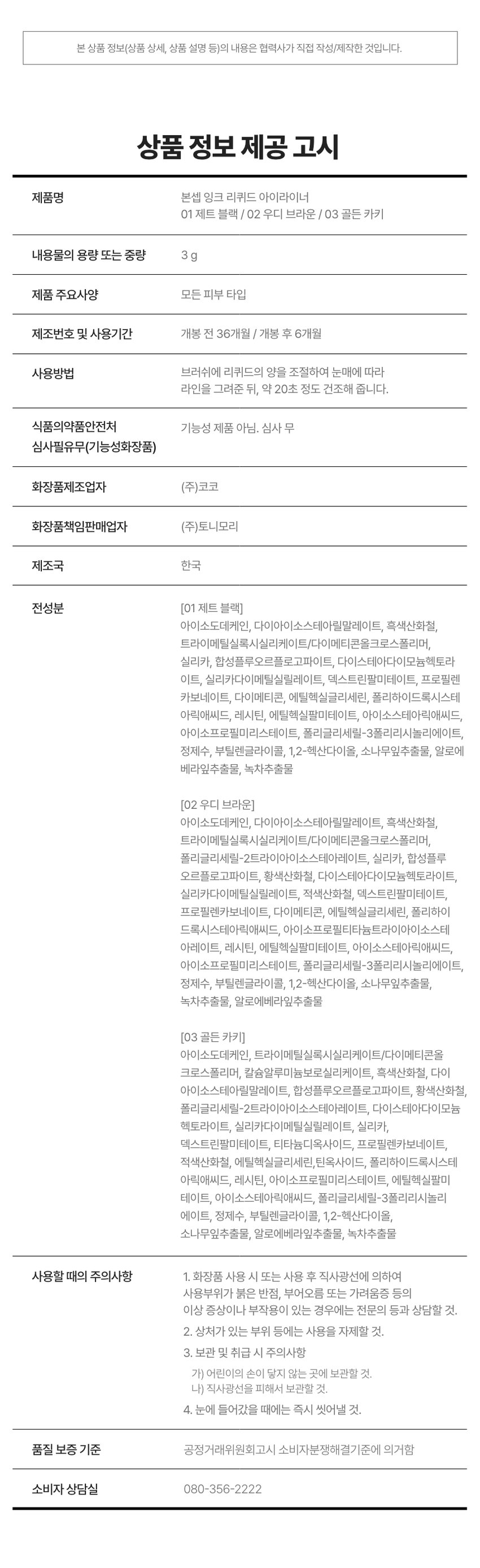 INK LIQUID 
EYELINER는 강렬한 색감과 파워풀한 브러시로 언제 어디서든 생기 있고 또렷한 눈매를 연출해준다. 
//* 
BONCEPT by TONYMOLY 
본셉 잉크 리퀴드 아이라이너 
♡  ▶| 
3g/0.10oz. 3Colors 
01 제트 블랙 02 우디 브라운 03 골든카키 
Ink Liquid Eye Liner 
COLOR PLAYLIST 
한 번의 터치로 
선명하고 또렷한 눈매BONCEPT by TONYMOLY 
초슬림 워터프루프 
잉크라이너 
Ink 
Liquid 
Ink 
Eye 
Liquid 
Liner 
Eye 
Liner 
D 
Ink Liquid Eye Liner 
◀ II ▶| 
COLOR PLAYLIST 
POINT 01 POINT 02 
DEEP COLOR WATERPROOF 
물탄 느낌없이 빠르게 밀착 픽싱되어 
선명한 고밀도 컬러감 물, 땀에 강한 워터프루프 제형 
POINT 03 POINT 04 
ULTRA FINE LINER MILD TEXTURE 
힘있는 초미세 텐션 브러쉬로 눈에 부드러운 
끊김없이 정교한 아이라인 연출 저자극 마일드 텍스처 
INK LIQUID 
EYELINER 
01 JET BLACK 
02 WOODY BROWN 
03gOLDEN KHAKI 
TONYMOLY 
BONCEPTA 
POINT 01 COLOR PLAYLIST 
01 
DEEP COLOR 
고밀도 컬러 피그먼트로 이루어져 
물탄 느낌없이 선명한 컬러감 
Ink 
Liquic 
POINT 02 COLOR PLAYLIST 
02 
WATERPROOF 
밀착 픽싱되어 물, 땀, 피지에도 
깔끔한 아이라인 유지*자사테스트로개인차있음. 
#워터프루프 #인체 적용 테스트 완료 
본셉 잉크 리퀴드 아이라이너 
워터프루프 효과 테스트 완료! 
시험제품 본셉잉크 리퀴드 아이라이너 
01 제트블랙 
시험기관 피엔케이피부임상연구센타(주) 
시험기간 25. 03.31 ~ 25.04 02 
워터프루프 시험대상 선정및 제외기준을 만족하는 
인체적용 만20~60세의 성인 여성 22명 
테스트완료 
POINT 03 COLOR PLAYLIST 
ULTRA FINE LINER 
얇지만 힘있는 초미세 텐션 브러쉬로 
자유자재로 정교한 라인 연출 
ULTRA 
FINE LINER 
POINT 04 COLOR PLAYLIST 
MILD TEXTURE 
눈에 부드러운 저자극 마일드 텍스처 
#비(무)자극성 #인체 적용 테스트 완료 
약문 본셉 잉크 리퀴드 아이라이너 
피부 저자극 테스트 완료 
시험 제품 본셉 잉크리퀴드 아이라이너 
01 제트블랙 
시험기관 피엔케이피부임상연구센타(주) 
시험기간 25.04.02 ~25. 04.04 
0.00 시험 대상  성인 33명 
비(무)자극성 
시험 조건 첩포제거 1시간후, 
COMP STED 24시간후의피부자극지수 
B. 
BONCEPT 
InkLiquideye Ink Liquid Eye Liner nk Liquid Eye Liner 
B. 
JET BLACK 
01 제트 블랙 ん~ 
또렷한 고밀도 리얼 블랙 
WOODY BROWN 
02 우디 브라운 네 
자연스레 선명해지는 차분한 브라운 
GOLDEN KHAKI 
03 골든 카키 6~~ 
깊이있는 무드를 연출해주는 그윽한 카키 
B. 
BONCEP 
④ 
eyeves anytime, 
Ink Liquid Eye Liner 
HOW TO USE 
STEP 01 
내용물을 용기입구에서 
양 조절해줍니다. 
STEP 02 
브러쉬를 이용해 
점막부터 눈꼬리까지 
라인을 그려줍니다.수퍼 픽싱 
아이브로우 
01 그레이브라운 
슬림 픽싱 
브로우 카라 
01 그레이브라운 
EyeBrow 
BONCEPT 
토니모리의 기술력을 담은 
나만의 컬러 큐레이터 본셉 
Fixing 
Brow 
Cara 
써지냈 was 
B. 
Ink LiquidEye Liner 
Ink Liquid Eye Liner 
BONCEPT 
B. 
B. 
BONCEPT by TONYMOLY 
WATERPROOF EYELINER 
WATERPROOF EYELINERgEL EYELINER INK LIQUID EYELINER 
워터프루프 아이라이너 젤 아이라이너 잉크 리퀴드 아이라이너 
B. B. B. 
R 
#섬세한라인 #스머징라인 #선명한라인 
#브러쉬라이너 #젤라이너 #잉크라이너 
섬세한 아이라인을 아이라인부터 스머징까지 고함량 컬러 피그먼트로 
완성해주는 다양한 연출이 가능한 또렷하고 선명한 
브러쉬 타입 아이라이너 아이라이너 잉크 리퀴드 아이라이너 
지속력 지속력 지속력 
발색력 발색력 발색력 
발림성 발림성 발림성본 상품 정보(상품 상세, 상품 설명 등)의 내용은 협력사가 직접 작성/제작한 것입니다. 
상품 정보 제공 고시 
제품명 본셉 잉크 리퀴드 아이라이너 
01 제트 블랙 / 02 우디 브라운 / 03 골든 카키 
내용물의 용량 또는 중량 3g 
제품 주요사양 모든 피부 타입 
제조번호 및 사용기간 개봉 전 36개월 / 개봉 후 6개월 
사용방법 브러쉬에 리퀴드의 양을 조절하여 눈매에 따라 
라인을 그려준 뒤, 약 20초 정도 건조해 줍니다. 
식품의약품안전처 기능성 제품 아님. 심사 무 
심사필유무(기능성화장품) 
화장품제조업자 (주)코코 
화장품책임판매업자 (주)토니모리 
제조국 한국 
전성분 (01 제트 블랙) 
아이소도데케인, 다이아이소스테아릴말레이트, 흑색산화철, 
트라이에틸실록시설리케이트,다이메티콘올크로스폴리머, 
실리카, 합성플루오르플로고파이트, 다이스테아다이모늄헥토라 
이트, 실리카다이메틸실릴레이트, 덱스트린팔미테이트, 프로필렌 
카보네이트, 다이메티콘, 에틸헥실글리세린, 폴리하이드록시스테 
아릭애씨드, 레시틴, 에틸헥실팔미테이트, 아이소스테아릭애씨드, 
아이소프로필미리스테이트, 폴리글리세릴-3폴리리시놀리에이트, 
정제수, 부틸렌글라이콜, 1,2-헥산다이올, 소나무잎추출물, 알로에 
베라잎추출물, 녹차추출물 
(02 우디 브라운) 
아이소도데케인, 다이아이소스테아릴말레이트, 흑색산화철, 
트라이에틸실록시설리케이트,다이메티콘올크로스폴리머, 
폴리글리세릴-2트라이아이소스테아레이트, 실리카, 합성플루 
오르플로고파이트, 황색산화철, 다이스테아다이모늄헥토라이트, 
실리카다이메틸실릴레이트, 적색산화철, 덱스트린팔미테이트, 
프로필렌카보네이트, 다이메티콘, 에틸헥실글리세린, 폴리하이 
드록시스테아릭애씨드, 아이소프로필티타늄트라이아이소스테 
아레이트, 레시틴, 에틸헥실팔미테이트, 아이소스테아릭애씨드, 
아이소프로필미리스테이트, 폴리글리세릴-3폴리리시놀리에이트, 
정제수, 부틸렌글라이콜, 1,2-헥산다이올, 소나무잎추출물, 
녹차추출물, 알로에베라잎추출물 
(03 골든 카키) 
아이소도데케인, 트라이메틸실록시실리케이트/다이메티콘올 
크로스폴리머, 칼슘알루미늄보로실리케이트, 흑색산화철, 다이 
아이소스테아릴말레이트, 합성플루오르플로고파이트, 황색산화철, 
폴리글리세릴-2트라이아이소스테아레이트, 다이스테아다이모늄 
헥토라이트, 실리카다이메틸실릴레이트, 실리카, 
덱스트린팔미테이트, 티타늄디옥사이드, 프로필렌카보네이트, 
적색산화철, 에틸헥실글리세린,틴옥사이드, 폴리하이드록시스테 
아릭애씨드, 레시틴, 아이소프로필미리스테이트, 에틸헥실팔미 
테이트, 아이소스테아릭애씨드, 폴리글리세릴-3폴리리시놀리 
에이트, 정제수, 부틸렌글라이콜, 1,2-헥산다이올, 
소나무잎추출물, 알로에베라잎추출물, 녹차추출물 
사용할 때의 주의사항 1. 화장품 사용 시 또는 사용 후 직사광선에 의하여 
사용부위가 붉은 반점, 부어오름 또는 가려움증 등의 
이상 증상이나 부작용이 있는 경우에는 전문의 등과 상담할 것. 
2. 상처가 있는 부위 등에는 사용을 자제할 것. 
3. 보관 및 취급 시 주의사항 
가) 어린이의 손이 닿지 않는 곳에 보관할 것. 
나) 직사광선을 피해서 보관할 것. 
4. 눈에 들어갔을 때에는 즉시 씻어낼 것. 
품질 보증 기준 공정거래위원회고시 소비자분쟁해결기준에 의거함 
소비자 상담실 080-356-2222