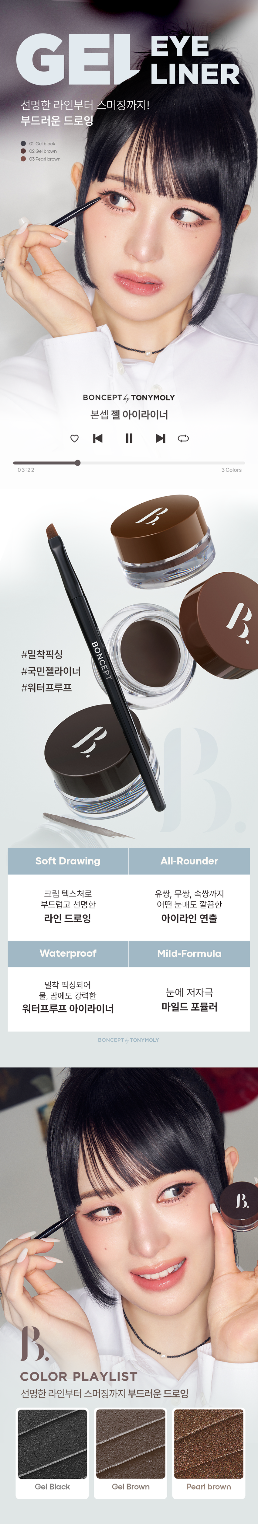 EYE
GEL LINER
선명한 라인부터 스머징까지!
부드러운 드로잉
01 젤 블랙
02 젤 브라운
03펄 브라운
BONCEPT by TONYMOLY
본셉젤 아이라이너
|◀ II ▶|
03:22 3Color
BONCEPT
#밀착픽싱
#국민젤라이너
#워터프루프
Soft Drawing All-Rounder
크림 텍스처로 유쌍, 무쌍, 속쌍까지
부드럽고 선명한 어떤 눈매도 깔끔한
라인 드로잉 아이라인 연출
Waterproof Mild-Formula
밀착 픽싱되어
물, 땀에도 강력한 눈에 저자극
워터프루프 아이라이너 마일드 포뮬러
BONCEPT TONYMOLY
B.
COLOR PLAYLIST
선명한 라인부터 스머징까지 부드러운 드로잉
Gel Blackgel Brown Pearl brownPOINT 01 COLOR PLAYLIST
01
SOFT DRAWING
고함량 컬러 피그먼트가 함유된 크림 텍스처로
부드럽고 선명한 아이라인 드로잉
POINT 02 COLOR PLAYLIST
02
ALL-ROUNDER
얇고 두꺼운 라인 연출이 가능해
유쌍,무쌍,속쌍 눈매에도 깔끔한 아이라인 연출
한듯 안한듯 눈꼬리 연출 자연스러운 얇은 라인 또렷한 두꺼운 아이라인
て 313
* 자사테스트로 개인차 있음
POINT 03 COLOR PLAYLIST
03
WATERPROOF
밀착 픽싱되어 물, 땀에도
강력한 워터프루프 제형워터프루프 효과 테스트 완료
시험 제품 본셉젤 아이라이너01 젤 블랙
목고서
시험 기관 피엔케이피부임상연구센타(주)
시험 기간 2025.03.31 ~ 04.02
시험 대상자 선정 및 제외기준을 만족하는
만 20~60세 성인 여성 22명
POINT 04 COLOR PLAYLIST
04
MILD FORMULA
눈에 저자극 마일드 포뮬러
피부저자극 테스트 완료
시험 제품 본셉 젤 아이라이너 01 젤 블랙 결과 보고세 요덕군
시험 기관 피엔케이피부임상연구센타(주) 스
시험 기간 2025.04.02 ~ 04.04
시험 대상자 선정 및 제외기준을 만족하는
만 20~55세 성인남녀 33명
BONCEPTgEL EYELINER
COLOR CHART
01gEL BLACK 선명한 정석 딥 블랙
Gel Black
01 젤 블랙
02gEL BROWN 부드러운 분위기 연출 내추럴 브라운
Gel Brown
02 젤 브라운
03 PEARL BROWN 밀키한 브라운에 미세펄이 콕콕 펄 브라운
Pearl Brown
03 펄 브라운
* 개인차 있음BONCEPTgEL EYELINER
HOW TO USE
1 2 3
적당량의 내용물을 점막부터 눈꼬리까지 남은 양으로 부드럽게
용기 입구 또는 리드를 브러쉬의 각도를 조절해 아이라인을 스머징
이용해 양조절을 원하는 굵기로 해주면 더욱 자연스러운
해줍니다. 아이라인을 그려줍니다. 라인 연출이 가능합니다.
Bonceptgel Eyeliner
|◀ II ▶|
NOTICE
UN
DLoiGN
MII
01 젤제형 특성상 뚜껑을 장시간 열어둘 경우 내용물이 마를 수 있으니
사용중에는 리드를 닫아주시고 사용 후 즉시 뚜껑을 닫아 보관해주세요.
02 고함량 컬러 피그먼트가 함유된 크림제형으로 소량을 묻혀 용기 입구나
리드를 이용해 양조절 후 사용하시면 더욱 깔끔한 연출이 가능합니다.
03 눈에 사용하는 제품으로 브러쉬는 청결을 유지해주세요.
사용 후 부드럽게 세척하고 충분히 건조한 후 보관하세요.
04 직사광선이나 고온에 장시간 노출될 경우 제형이 변질될 수 있으니
반드시 서늘하고 건조한 곳에 보관하세요.|◀ ▶| EYE MAKE UP LOOK
LOOK BOOK
Eyeliner
잉크 리퀴드 아이라이너
01 제트 블랙
MAKE UP
BONCEPT4 TONYMOLY
0:32
젤 아이라이너 3:11
02 젤브라운 (스머징)
수퍼 픽싱
아이브로우
01 그레이브라운
슬림 픽싱
브로우 카라
01 그레이브라운
EyeBrowBONCEPT
토니모리의 기술력을 담은
나만의 컬러 큐레이터 본셉
BONCEPT
Slim
Fixing
Brow
Cara
Fudini was
Ink
Ink
Liguid
BONCEPT
Liquid
B Eye
B Eye
Liner
Liner
BONCEPT TONYMOLY
WATERPROOF EYELINER
WATERPROOF EYELINERgEL EYELINER INK LIQUID EYELINER
워터프루프 아이라이너 젤 아이라이너 잉크 리퀴드 아이라이너
B. B. B.
B. B.
#섬세한라인 #스머징라인 #선명한라인
#브러쉬라이너 #젤라이너 #잉크라이너
섬세한 아이라인을 아이라인부터 스머징까지 고함량 컬러 피그먼트로
완성해주는 다양한 연출이 가능한 또렷하고 선명한
브러쉬 타입 아이라이너 아이라이너 잉크 리퀴드 아이라이너
지속력 지속력 지속력
발색력 발색력 발색력
발림성 발림성 발림성본 상품 정보(상품 상세, 상품 설명 등)의 내용은 협력사가 직접 제작/작성한 것입니다.
상품 정보 제공 고시
제품명 본셉 젤 아이라이너
01 젤 블랙 / 02 젤 브라운 / 03 펄 브라운
내용물의 용량 또는 중량 3.5g
제품 주요사양 모든 피부 타입
제조번호 및 사용기간 개봉 전 36개월 / 개봉 후 6개월
사용방법 전용 브러쉬에 적당량의 내용물을 묻혀
눈매에 따라 라인을 그려줍니다.
식품의약품안전처 기능성 제품 아님. 심사 무
심사필유무(기능성화장품)
화장품제조업자 (주)코코
화장품책임판매업자 (주)토니모리
제조국 한국
전성분 01 젤 블랙
사이클로펜타실록세인, 흑색산화철, 트라이메칠실록시실리케이트,
아이소도데케인, 세레신, 마이카, 황색산화철, 합성왁스,
마이크로크리스탈린왁스, 폴리글리세릴-2트라이아이소스테아레이트,
다이메틴에이코사놀에이트/헥사스테아레이트)헥사로지네이트, 폴리아이소부텐, 티타늄디옥사이드, 적색산화철,
브이피/헥사데센코폴리머, 폴리하이드록시스테아릭애씨드,
다이스테아다이모늄헥토라이트, 아이소프로필티타늄트라이아이
소스테아레이트, 실리카, 레시틴, 프로필렌카보네이트, 실리카
다이메틸실릴레이트, 아이소프로필미리스테이트,
에틸헥실팔미테이트, 아이소스테아릭애씨드, 에틸헥실글리세린,
폴리글리세릴-3폴리리시놀리에이트, 글리세릴카프릴레이트,
다이메티콘, 알루미늄하이드록사이드, 메티콘, 정제수,
동백나무꽃추출물, 부틸렌글라이콜, 1,2-헥산다이올,
포트마리골드꽃추출물, 프로방스장미꽃추출물
02 젤 브라운
사이클로펜타실록세인, 트라이메칠실록시실리케이트, 흑색산화철,
아이소도데케인, 황색산화철, 적색산화철, 티타늄디옥사이드, 세레신,
마이크로크리스탈린왁스, 합성왁스, 폴리글리세릴-2트라이아이
소스테아레이트, 폴리아이소부텐, 다이펜타에리스리틸헥사하이드록
시스테아레이트/헥사스테아레이트,헥사르지네이트, 브이피/
헥사데센코폴리머, 아이소프로필티타늄트라이아이소스테아레이트,
폴리하이드록시스테아릭애씨드, 다이스테아다이모늄헥토라이트,
실리카, 레시틴, 실리카다이메틸실릴레이트, 프로필렌카보네이트,
아이소프로필미리스테이트, 에틸헥실팔미테이트, 아이소스테아릭애씨드, 에틸헥실글리세린, 마이카, 폴리글리세릴-3폴리리시놀리에이트,
알루미늄하이드록사이드, 글리세릴카프릴레이트, 다이메티콘, 메티콘,
정제수, 동백나무꽃추출물, 부틸렌글라이콜, 1,2-헥산다이올,
포트마리골드꽃추출물, 프로방스장미꽃추출
03 펄 브라운
사이클로펜타실록세인, 트라이메칠실록시실리케이트, 마이카,
아이소도데케인, 흑색산화철, 적색산화철, 합성플루오르플로고파이트,
세레신, 티타늄디옥사이드, 합성왁스, 마이크로크리스탈린왁스,
폴리글리세릴-2트라이아이소스테아레이트, 다이펜타에리스리틸
헥사하이드록시스테아레이트/헥사스테아레이트,헥사르지네이트,
폴리아이소부텐, 브이피/헥사데센코폴리머, 폴리하이드록시스테아릭
애씨드, 다이스테아다이모늄헥토라이트, 실리카, 레시틴, 실리카
다이메틸실릴레이트, 프로필렌카보네이트, 아이소프로필미리스테이트,
에틸헥실팔미테이트, 아이소스테아릭애씨드, 에틸헥실글리세린,
아이소프로밀티타늄트라이아이소스테아레이트,
폴리글리세릴-3폴리리시놀리에이트, 글리세릴카프릴레이트,
다이메티콘, 알루미늄하이드록사이드, 틴옥사이드, 메티콘, 정제수,
동백나무꽃추출물, 부틸렌글라이콜, 1,2-헥산다이올,
포트마리골드꽃추출물, 프로방스장미꽃추출물
사용할 때의 주의사항 1. 화장품 사용 시 또는 사용 후 직사광선에 의하여 사용부위가
붉은 반점, 부어오름 또는 가려움증 등의 이상 증상이나
부작용이 있는 경우에는 전문의 등과 상담할 것.
2. 상처가 있는 부위 등에는 사용을 자제할 것.
3. 보관 및 취급 시 주의사항
가) 어린이의 손이 닿지 않는 곳에 보관할 것.
나) 직사광선을 피해서 보관할 것.
4. 눈에 들어갔을 때에는 즉시 씻어낼 것.
품질 보증 기준 공정거래위원회고시 소비자분쟁해결기준에 의거함
소비자 상담실 080-356-2222