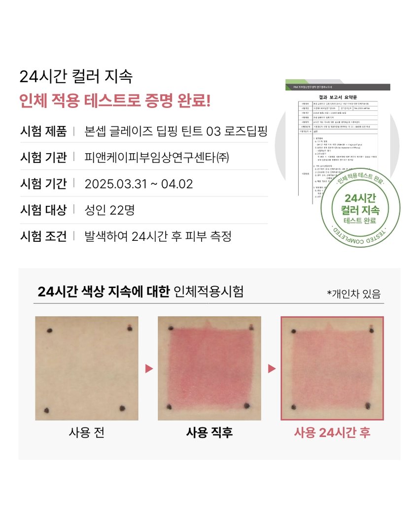 GLAZE APPLE DIPPING DIPPING TINT STRAWBERRY DIPPING colors 3.5g ROSE DIPPING C BONCEPT@,TONYMOLY 본셉 글레이즈 딥핑 틴트 |◀ II ▶| A clear and vivid juicy gloss glaze dipping tint that stays on your lips all day long 글레이즈 딥핑 틴트 B. COLOR PLAYLIST 하루 종일 입술 위에서 맑고 선명한 과즙광 글레이즈 딥핑 틴트 뉴트럴PICK APPLE DIPPING 01 애플 딥핑 쿨 PICK STRAWBERRY DIPPING 02 스트로베리 딥핑 뉴트럴 PICK ROSE DIPPING 03 로즈 딥핑 3 NEW COLORS GLAZE DIPPING TINT SMOOTH· GLOSSY·JUICY BON APPLE STRAW ROSE DIPPING BERRY DIPPING Glaze DIPPING Dipping Tint COLOR PLAYLIST ▶| BONCEPTlay TONYMOLY Glaze 글레이즈 딥핑 틴트 3 T Dipping Glaze d GLAZE DIPPING TINT COLOR PLAYLIST |◀ ▶| POINT 01 POINT 02 HIGH GLOSSY LONG LASTING 바를수록 입술 위로 통실하게 24시간 동안 첫 컬러 그대로 차오르는 영롱 과즙광 맑게 유지되는 롱래스팅광 POINT 04 POINT 03 INGREDIENT HYPOALLERGENIC 4가지 과실 추출물 함유로 저자극 마일드 포뮬러로 립케어까지 가능한 틴트 입술에 편안한 립 틴트 *원료적 특성에 한함 #과즙광틴트 #롱래스팅광 #탱글생기립 #유리알틴트POINT 01 COLOR PLAYLIST 01 HIGH GLOSSY 바를 수록 입술 위로 통실하게 차오르는 반짝이는 영롱 과즙광 립 틴트POINT 02 COLOR PLAYLIST 02 LONG LASTING 24시간 동안 첫 컬러 그대로 맑게 유지되는 롱래스팅 광24시간 컬러 지속 인체 적용 테스트로 증명 완료! 결과 보고서 요약문 시험 제품 I 본셉 글레이즈 딥핑 틴트 03 로즈딥핑 시험 기관 I 피앤케이피부임상연구센타(주) 시험 기간 I 2025.03.31 ~ 04.02 인체 적용테스트 완료 24시간 시험 대상 I 성인 22명 컬러 지속 테스트 완료 COMPLETED TESTED 시험 조건 I 발색하여 24시간 후 피부 측정 24시간 색상 지속에 대한 인체적용시험 *개인차 있음 사용 전 사용 직후 사용 24시간 후POINT 03 COLOR PLAYLIST 03 HYPOALLERGENIC 저자극 마일드 포뮬러로 입술에 편안한 립틴트 SK 피부 안전성 인체적용시험완료 PK 시험제품인