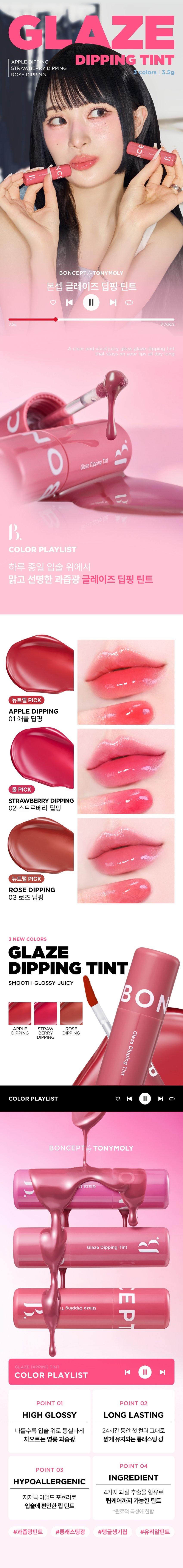 GLAZE APPLE DIPPING DIPPING TINT STRAWBERRY DIPPING colors 3.5g ROSE DIPPING C BONCEPT@,TONYMOLY 본셉 글레이즈 딥핑 틴트 |◀ II ▶| A clear and vivid juicy gloss glaze dipping tint that stays on your lips all day long 글레이즈 딥핑 틴트 B. COLOR PLAYLIST 하루 종일 입술 위에서 맑고 선명한 과즙광 글레이즈 딥핑 틴트 뉴트럴PICK APPLE DIPPING 01 애플 딥핑 쿨 PICK STRAWBERRY DIPPING 02 스트로베리 딥핑 뉴트럴 PICK ROSE DIPPING 03 로즈 딥핑 3 NEW COLORS GLAZE DIPPING TINT SMOOTH· GLOSSY·JUICY BON APPLE STRAW ROSE DIPPING BERRY DIPPING Glaze DIPPING Dipping Tint COLOR PLAYLIST ▶| BONCEPTlay TONYMOLY Glaze 글레이즈 딥핑 틴트 3 T Dipping Glaze d GLAZE DIPPING TINT COLOR PLAYLIST |◀ ▶| POINT 01 POINT 02 HIGH GLOSSY LONG LASTING 바를수록 입술 위로 통실하게 24시간 동안 첫 컬러 그대로 차오르는 영롱 과즙광 맑게 유지되는 롱래스팅광 POINT 04 POINT 03 INGREDIENT HYPOALLERGENIC 4가지 과실 추출물 함유로 저자극 마일드 포뮬러로 립케어까지 가능한 틴트 입술에 편안한 립 틴트 *원료적 특성에 한함 #과즙광틴트 #롱래스팅광 #탱글생기립 #유리알틴트POINT 01 COLOR PLAYLIST 01 HIGH GLOSSY 바를 수록 입술 위로 통실하게 차오르는 반짝이는 영롱 과즙광 립 틴트POINT 02 COLOR PLAYLIST 02 LONG LASTING 24시간 동안 첫 컬러 그대로 맑게 유지되는 롱래스팅 광24시간 컬러 지속 인체 적용 테스트로 증명 완료! 결과 보고서 요약문 시험 제품 I 본셉 글레이즈 딥핑 틴트 03 로즈딥핑 시험 기관 I 피앤케이피부임상연구센타(주) 시험 기간 I 2025.03.31 ~ 04.02 인체 적용테스트 완료 24시간 시험 대상 I 성인 22명 컬러 지속 테스트 완료 COMPLETED TESTED 시험 조건 I 발색하여 24시간 후 피부 측정 24시간 색상 지속에 대한 인체적용시험 *개인차 있음 사용 전 사용 직후 사용 24시간 후POINT 03 COLOR PLAYLIST 03 HYPOALLERGENIC 저자극 마일드 포뮬러로 입술에 편안한 립틴트 SK 피부 안전성 인체적용시험완료 PK 시험제품인