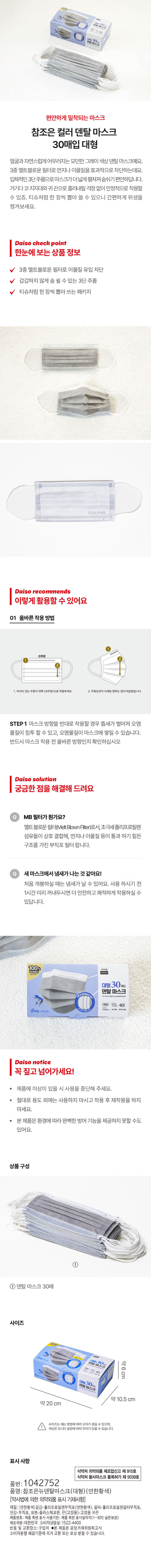 덴탈마스크 
편안하게 밀착되는 마스크 
참조은 컬러 덴탈 마스크 
30매입 대형 
얼굴과 자연스럽게 어우러지는 모던한 그레이 색상 덴탈 마스크예요. 
3중 멜트블로운 필터로 먼지나 이물질을 효과적으로 차단하는데요. 
입체적인 3단 주름으로마스크가더넓게 펼쳐져 숨쉬기편안하답니다. 
거기다코 지지대와귀 끈으로 흘러내릴 걱정 없이 안정적으로 착용할 
수 있죠. 티슈처럼 한 장씩 뽑아 쓸 수 있으니 간편하게 위생을 
챙겨보세요. 
다이소 체크 포인트 
한눈에 보는 상품 정보 
3중 멜트블로운 필터로 이물질 유입 차단 
갑갑하지 않게 숨 쉴 수 있는 3단 주름 
티슈처럼 한 장씩 뽑아 쓰는 패키지 
다이소가 추천하는 
이렇게 활용할 수 있어요 
01 올바른착용 방법 
코부분 
? 와이어있는 부분이 위쪽(코부분)으로 착용하세요 2. 주름모양이아래로 향하는 면이바깥면입니다. 
STEP1 마스크 방향을 반대로 착용할 경우 틈새가 벌어져 오염 
물질이 침투 할 수 있고, 오염물질이 마스크에 쌓일 수 있습니다. 
반드시 마스크 착용 전 올바른 방향인지 확인하십시오 
다이소 솔루션 
궁금한점을해결해 드려요 
MB 필터가 뭔가요? 
멜트 블로운 필터(MeltBlownFilter)로서, 초극세 폴리프로필렌 
섬유들이 상호 결합해, 먼지나 이물질 등이 통과 하기 힘든 
구조를 가진 부직포 필터 랍니다. 
새마스크에서 냄새가 나는 것 같아요! 
처음 개봉하실 때는 냄새가 날 수 있어요. 사용 하시기 전 
1시간 미리 꺼내두시면 더 안전하고 쾌적하게 착용하실 수 
있답니다. 
100% 
대형30매입 
덴탈마스크 
대형) # 
Gray 3단주를 쾌적한호흡 
다이소 공지 사항 
꼭 짚고 넘어가 세요! 
제품에 이상이 있을 시 사용을 중단해 주세요. 
절대로 용도 외에는 사용하지 마시고 착용 후 재착용을 하지 
마세요. 
본 제품은 환경에 따라 완벽한 방어 기능을 제공하지 못할 수도 
있어요. 
상품구성 
① 
덴탈 마스크 30매 
사이즈 
덴탈마스크 약6cm 
멘탈 마스크 
약 10.5 cm 
약 20 cm 
사이즈는재는 방법에따라 오차가 생길 수 있으며, 
색상은 모니터 설정에 따라 차이가 있을 수 있습니다. 
표시사항 
식약처 의약외품 제조업신고 제 915호 
식약처 황사마스크 품목허가 제5039호 
품번: 1042752 
품명:참조은뉴덴탈마스크(대형)(연한황색) 
(약사법에 의한 의약외품 표시 기재사항) 
재질:(연한황색)겉감- 폴리프로필렌부직포(연한황색), 필터- 폴리프로필렌필터부직포, 
안감-부직포, 코편-플라스틱코편, 끈(고정용)- 고정용 귀끈 
제품번호: 제품 측면 표시 사용기한: 제품 측편 표시일까지(1~30°C 실온보관) 
제조국명:대한민국 소비자상담실:1522- 4400 
반품 및 교환장소:구입처 ●본 제품은 공정거래위원회고시 
소비자분쟁 해결기준에 의거 교환 또는 보상 받을 수 있습니다.