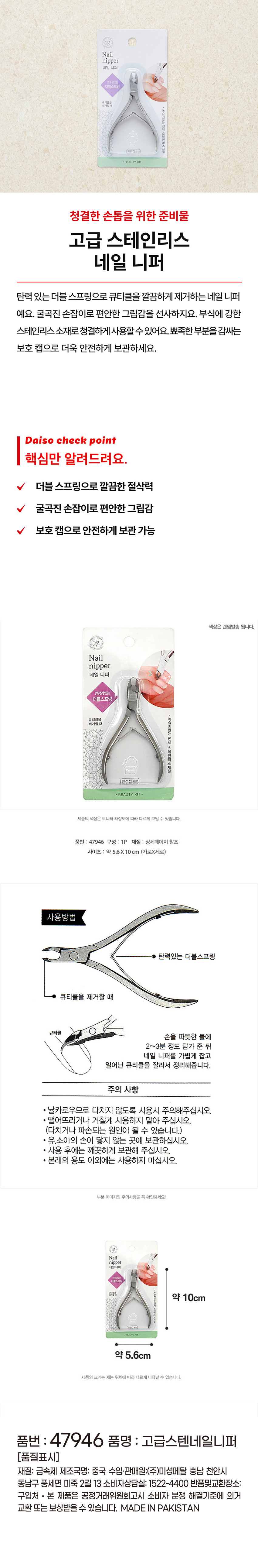 Nail 
니퍼 
네일 니퍼 
더블스프링 
제거할 때 
·BEAUTY 
청결한 손톱을 위한 준비물 
고급 스테인리스 
네일 니퍼 
탄력 있는 더블 스프링으로 큐티클을 깔끔하게 제거하는 네일 니퍼 
예요. 굴곡진 손잡이로 편안한 그립감을 선사하지요. 부식에 강한 
스테인리스소재로 청결하게 사용할 수 있어요. 뾰족한 부분을 감싸는 
보호 캡으로 더욱 안전하게 보관하세요. 
다이소 check point 
핵심만 알려드려요. 
더블 스프링으로 깔끔한 절삭력 
V 굴곡진 손잡이로 편안한 그립감 
보호 캡으로 안전하게 보관 가능 
색상은 랜덤발송 됩니다. 
Nail 
nipper 
네일 니퍼 
안정감있는 
더블스프링 
녹슬지않는 
큐티클을 
제거할 때 
전체 
스테인리스재질 
BEAUTY KIT 
제품의 색상은 모니터 해상도에 따라 다르게 보일 수 있습니다. 
품번 : 47946 구성 : 1P 재질 : 상세페이지 참조 
사이즈 : 약 5.6X10cm (가로X세로) 
사용방법 
탄력있는 더블스프링 
큐티클을 제거할 때 
큐티클 
손을 따뜻한 물에 
2~3분 정도 담가 준 뒤 
네일 니퍼를 가볍게 잡고 
일어난 큐티클을 잘라서 정리해줍니다. 
주의 사항 
· 날카로우므로 다치지 않도록 사용시 주의해주십시오. 
· 떨어뜨리거나 거칠게 사용하지 말아 주십시오. 
(다치거나 파손되는 원인이 될 수 있습니다.) 
· 유,소아의 손이 닿지 않는 곳에 보관하십시오. 
· 사용 후에는 깨끗하게 보관해 주십시오. 
· 본래의 용도 이외에는 사용하지 마십시오. 
부분 이미지와 주의사항을 꼭 확인하세요! 
Nail 
nipper 
네일니해 
 
약 10cm 
약 5.6cm 
제품의 크기는 재는 위치에 따라 다르게 나타날 수 있습니다. 
품번 : 47946 품명 : 고급스텐네일니퍼 
(품질표시) 
재질: 금속제 제조국명: 중국 수입·판매원:(주)미성메탈 충남 천안시 
동남구 풍세면 미죽 2길 13 소비자상담실: 1522-4400 반품및교환장소: 
구입처 · 본 제품은 공정거래위원회고시 소비자 분쟁 해결기준에 의거 
교환 또는 보상받을 수 있습니다. MADE IN PAKISTAN
