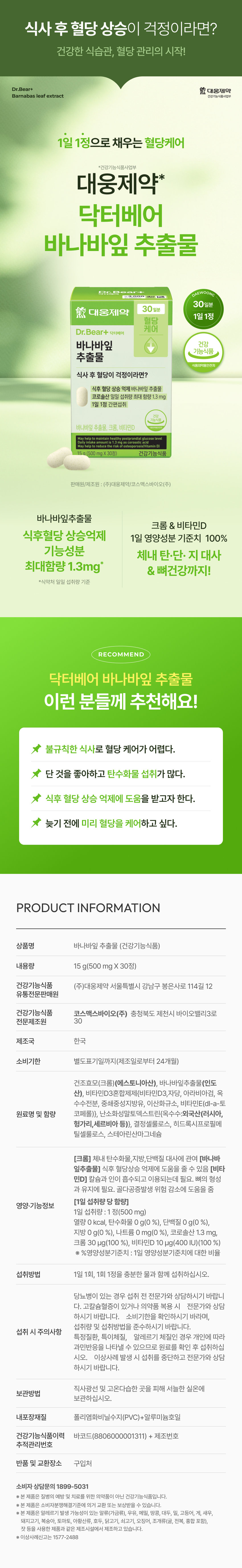 식사 후 혈당 상승이 걱정이라면?  
건강한 식습관, 혈당 관리의 시작!  
Dr.Bear+ 대웅제약  
Barnabas leaf extract 건강기능식품사업부  
1일 1정으로 채우는 혈당케어  
*건강기능식품사업부  
대웅제약*  
닥터베어  
바나바잎 추출물  
30일분  
30일분  
대웅제약  
1일1정  
혈당 케어  
Dr.Bear+ 닥터베어  
바나바잎 건강  
기능식품  
추출물  
식품의약품안전처  
식사 후 혈당이 걱정이라면?  
식후 혈당 상승 억제 바나바잎 추출물  
코로솔산 일일 섭취량 최대 함량 1.3mg  
1일 1정 간편섭취  
바나바잎 추출물, 크롬, 비타민D  
maintain healthy postprandial glucose level  
amount is risk of osteoporesis(VitaminD) acid  
15g (500 mgX30정) 건강기능식품  
판매원/제조원 : (주)대웅제약/코스맥스바이오(주)  
바나바잎추출물  
크롬 & 비타민D  
식후혈당 상승억제 1일 영양성분 기준치 100%  
기능성분  
체내 탄·단·지 대사  
최대함량 1.3mg* & 뼈건강까지!  
*식약처 일일 섭취량 기준  
RECOMMEND  
닥터베어 바나바잎 추출물  
이런 분들께 추천해요!  
불규칙한 식사로 혈당 케어가 어렵다.  
★ 단 것을 좋아하고 탄수화물 섭취가 많다.  
★ 식후 혈당 상승 억제에 도움을 받고자 한다.  
늦기 전에 미리 혈당을 케어하고 싶다.  
PRODUCT INFORMATION  
상품명 바나바잎 추출물 (건강기능식품)  
내용량 15 g(500 mg x 30정)  
건강기능식품 (주)대웅제약 서울특별시 강남구 봉은사로 114길 12  
유통전문판매원  
건강기능식품 코스맥스바이오(주) 충청북도 제천시 바이오밸리3로  
전문제조원 30  
제조국 한국  
소비기한 별도표기일까지(제조일로부터 24개월)  
건조효모(크롬)(에스토니아산), 바나바잎추출물(인도산), 비타민D3혼합제제(비타민D3,자당, 아라비아검, 옥수수전분, 중쇄중성지방유, 이산화규소, 비타민E(dl-a-토코페롤)}, 난소화성탈토덱스트린(옥수수:외국산(러시아, 헝가리, 세르비아 등)}, 결정셀룰로스, 히드록시프로필메틸셀룰로스, 스테아린산마그네슘  
[크롬] 체내 탄수화물,지방,단백질 대사에 관여 [바나바잎추출물] 식후 혈당상승 억제에 도움을 줄 수 있음 [비타민D] 칼슘과 인이 흡수되고 이용되는데 필요. 뼈의 형성과 유지에 필요. 골다공증발생 위험 감소에 도움을 줌  
[1일 섭취량 당 함량]  
영양·기능정보  
1일 섭취량 : 1 정(500 mg)  
열량 0 kcal, 탄수화물 0 g(0 %), 단백질 0 g(0 %), 지방 0 g(0 %), 나트륨 0 mg(0 %), 코로솔산 1.3 mg, 크롬 30 μg(100 %), 비타민D 10 μg(400 IU)(100 %)  
※ %영양성분기준치 : 1일 영양성분기준치에 대한 비율  
섭취방법 1일 1회, 1회 1정을 충분한 물과 함께 섭취하십시오.  
당뇨병이 있는 경우 섭취 전 전문가와 상담하시기 바랍니다.  
고칼슘혈증이 있거나 의약품 복용 시 전문가와 상담하시기 바랍니다.  
소비기한을 확인하시기 바라며,  
섭취량 및 섭취방법을 준수하시기 바랍니다.  
섭취 시 주의사항  
특정질환, 특이체질, 알레르기 체질인 경우 개인에 따라  
과민반응을 나타낼 수 있으므로 원료를 확인 후 섭취하십시오.  
이상사례 발생 시 섭취를 중단하고 전문가와 상담하시기 바랍니다.  
직사광선 및 고온다습한 곳을 피해 서늘한 실온에  
보관방법  
보관하십시오.  
내포장재질 폴리염화비닐수지(PVC)+알루미늄호일  
건강기능식품이력 바코드(8806000001311) + 제조번호  
추적관리번호  
반품 및 교환장소 구입처  
소비자 상담문의 1899-5031  
※ 본 제품은 질병의 예방 및 치료를 위한 의약품이 아닌 건강기능식품입니다.  
※ 본 제품은 소비자분쟁해결기준에 의거 교환 또는 보상받을 수 있습니다.  
※ 본 제품은 알레르기 발생 가능성이 있는 알류(가금류), 우유, 메밀, 땅콩, 대두, 밀, 고등어, 게, 새우, 돼지고기, 복숭아, 토마토, 아황산류, 호두, 닭고기, 쇠고기, 오징어, 조개류(굴, 전복, 홍합 포함), 잣 등을 사용한 제품과 같은 제조시설에서 제조하고 있습니다.  
※ 이상사례신고는 1577-2488  
본 상품 정보(상품 상세, 상품 설명 등)의 내용은  
협력사가 직접 작성 및 제작한 것입니다.