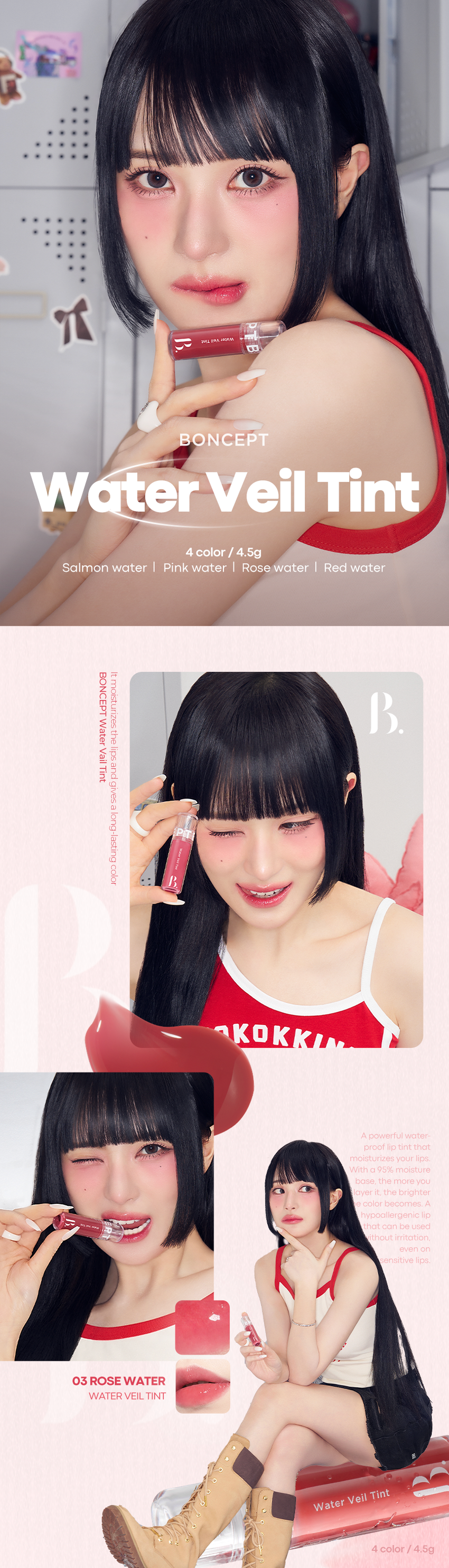 WI BRA ANDRAM
BONCEPT
Water Veil Tint
4 color / 4.5g
Salmon water Pink water Rose water Red water
Itmoisturizes
BONCEPT
Water
the
lips
Vail
and
Tint
gives a
long-lasting
PIT
color
KOKK
A powerful water-
proof lip tint that
moisturizes your lips.
With a 95% moisture
base, the more you
layer it. the brighter
e color becomes. A
hypoallergenic lip
that can be used
ithout irritation,
even on
sensitive lips.
03 ROSE WATER
WATER VEIL TINT
Water Veil Tint 4 color /4.5gB. BONCEPT WATER VEIL TINT
입술 위에 촉촉하게 물들어 오랜 시간
컬러감을 선사하는
워터 베일 틴트
#워터스밈 #수채화컬러 #산뜻촉촉 #워터프루프
웜톤 PICK 뉴트럴 PICK 뉴트럴 PICK 쿨톤 PICK
살몬워터 핑크 워터 로즈워터 레드 워터
WaterVeilTint
Water
Water Veil Tint Red
WaterVeilTint Salmon
VeilTint
Rose
Pink
Water
Water
Water
Water
B.
Water Veil Tint
tint li⌀a Water
Water Veil Tint
U
Tint li⌀a Water
WATER PROOF PURE COLOR
입술에 촉촉하게 95%의 수분 베이스로
스며들어 강력한 레이어링 할수록
워터프루프 립 틴트 맑게 차오르는 컬러감
03 04
HYPOALLERGENIC INGREDIENT
예민하고 민감한 입술도 5가지 식물성 추출물로
자극없이 사용 가능한 입술에 생기부여
저자극 립 틴트 *원료적 특성에 한함
Point 01
WaterProof
입술에 촉촉하게 스며들어 처음 컬러 그대로 착색되어
오랜 시간 지워짐 없이 강력한 워터프루프 립 틴트
확인을 위한
병력조사 인제적용시험 시작 전주 증상, 발생일, 검사및치료
이력에 대하여 조사
속 제품 기호도 조사: 설문자료를 통한 제품의 기호도를 조사
유 의뢰기관 요청 설문조사: 의뢰기관에서요청한 설문항목조사
방문일정: 1회 방문으로 항
1) 방문 1: 시험대상자 동의, 시험대상자 선정검사, 시험제품 사용 전, 사용
직후(건조 2시간 수 침수 3분 1회 0 우측 전박부 측정, 이상반응 확
인,설문조사
본 시행물 종료진 시험대상자 20명(중도 탈락자: 3명 제외)은 모두 여성으
로 평균연령은 만 43.800세였다. 선정된 시험대상자들은 특별한 피부 증상은
시험결과 영업하며 시청에 영향을 미칠 수 수 및 약품 복음력은 없었다.
질환
워터프루트: 평균 내수성비(%)는 81.065% (평균 내수성비 이는
시험 제품 I 본셉 워터 베일 틴트
시험기관 I 피엔케이피부임상연구센타(주) 시험기간 I 2025.01.13 - 2025.01.14
시험대상 I 선정 및 제외기준을 만족하는 만 20~60세의 성인 여성 20명
* 해당 테스트는 04 레드 워터 컬러에 한하여 진행했습니다.Point 02
Pure Color
95% 수분 베이스로로 레이어링 할수록
투명하고 맑게 차오르는 컬러감
바른
직후
착색
컬러
*해당이미지는소비자이해를돕기위한연출로 개인차있음.
Point 03
Hypoallergenic
예민하고 민감한 입술도
자극 없이 사용가능한 저자극립틴트
0.88
2.43
피부저자극
0.00 0.00 45
결과 보고서 요약문
시험제목
시험기관 하지만, 구관리
시험기간 2025년 01월 13일 2025년 01월 14일
시험제품 본셉 워터베일 힌트
시험목적 워터프루트에 대한 효과를 평가하고자 시행하였다.
시험대상자 선정 제외기준을 만족하는 안20~60세의 성인 여성
최종유효평가 인원수: 중 탈락 인원수:3명)
본셉 워터 베일 틴트는
워터
프루프 1회 사용으로 워터프루프효과에 도움을주는
제품으로 판단된다.
점포제거
시험제품 |본셉워터베일틴트
시험기관 피엔케이피부임상연구센타(주) 시험기간 2025.01.15~2025.01.17
시험대상|선정및제외기준을 만족하는 만20~55세의성인남녀29명
*해당테스트는04레드워터 컬러에한하여진행했습니다.
Point 04
Concept Ingredient
5가지 식물성 추출물로
입술에 수분 부여
5가지식물성추출물 수분
동백꽃추출물 병풀잎추출물 알로에베라잎추출물
히비스커스꽃추출물 감초추출물
Color Chart
Salmon Pink Rose
Water Water Water Wate
01살몬 워터 웜톤
웜톤저격애프리콧을 품은 살몬오렌지
2-3Coat
02 핑크워터 뉴트럴
은은한분위기를 연출해주는 뉴트럴핑크
03 로즈워터 뉴트럴
감성한방울 들어간MLBB로즈
2-3Coat
04 레드워터
차가움이 느껴지는 플럼 빛의 쿨레드
Layering Tip
본셉 수퍼 픽싱 틴트X워터 베일 틴트 꿀조합 가이드
Point
수퍼픽싱 틴트
01 오렌지 픽싱
+
Base
워터베일 틴트
01살몬 워터
웜톤 PICK
Point
수퍼픽싱틴트
픽싱
04 플럼
Base
워터 베일 틴트
01핑크워터
쿨톤PICK
How to use
1 Coat 2-3 Coat
TIP1 은은한 입술 연출
입술 안쪽부터1회 발라줍니다.
TIP2 선명한입술 연출
입술 안쪽부터바른 후여러번 레이어링 하여 발라줍니다.
BONCEPT
Lipguide
Super Fixing Tint Water Veil Tint
#강력착색#겉속동일#비비드컬러 #수분톡톡 #촉촉생기 #수채화컬러
지속력 ●● 지속력 ●●●●○
수분감 : 수분감 ●●●●●
착색력 ●●●●● 착색력 ●●●○○
Notice
01 본제품은 사용 후 즉시 착색되어 지워지지 않으므로
다른부위또는 물건에 묻지않도록 주의하여 사용하여주십시오.
02 사용 후에는 뚜껑을 꼭닫아서 보관해주세요본 상품 정보(상품 상세, 상품 설명 등)의 내용은 협력사가 직접 작성/제작한 것입니다.
상품 정보 제공 고시
제품명 본셉 워터 베일 틴트
01 살몬 워터 / 02 핑크 워터 / 03 로즈 워터 / 04 레드 워터
내용물의 용량 또는 중량 4.5g
제품 주요사양 모든 피부 타입
제조번호 및 사용기간 개봉 전 36개월 / 개봉 후 6개월
사용방법 내용물을 적당량 취해 입술 안쪽부터
살짝 두드려 발라 그라데이션 연출을,
꼼꼼하게 채워 발라 풀컬러 입술을 연출해줍니다.
식품의약품안전처 기능성 제품 아님. 심사 무
심사필유무(기능성화장품)
화장품제조업자 (주)메가코스
화장품책임판매업자 (주)토니모리
제조국 한국
전성분 01 살몬워터
정제수, 글리세린, 프로판다이올, 폴리글리세릴-10라우레이트,
폴리아크릴레이트크로스폴리머-6, 티타늄디옥사이드,
페녹시에탄올, 다이메티콘, 하이드록시에틸아크릴레이트/
소듐아크릴로일다이메틸타우레이트코폴리머, 스테비아추출물,
카프릴릴글라이콜, 벤질벤조에이트, 스쿠알란, 글리세릴아크릴
레이트,아크릴릭애씨드크폴리머,글리세릴카프릴레이트,
벤조트라이아즐릴도데실p-크레솔, 향료, 황색5호, 황색4호,
적색104호의(1), 레시틴, 1,2-헥산다이올, 폴리솔베이트60,
알루미늄하이드록사이드, 암모늄폴리아크릴레이트, 적색227호,
솔비탄아이소스테아레이트, 부틸렌글라이콜,
스페인감초뿌리추출물, 병풀추출물, 에틸헥산다이올,
히비스커스꽃추출물, 동백나무꽃추출물, 알로에베라잎추출물
02 핑크워터
정제수, 글리세린, 폴리글리세릴-10라우레이트, 프로판다이올,
폴리아크릴레이트크로스폴리머-6, 티타늄디옥사이드, 페녹시에탄올,
다이메티콘, 하이드록시에틸아크릴레이트/소듐아크릴로일다이에틸
타우레이트코폴리머, 스테비아추출물, 카프릴릴글라이콜,
벤질벤조에이트, 스쿠알란, 글리세릴아크릴레이트/아크릴릭애씨드
코폴리머, 글리세릴카프릴레이트, 벤조트라이아즐릴도데실p-크레솔,
향료, 레시틴, 황색5호, 적색227호, 1,2-헥산다이올, 폴리솔베이트60,
황색4호, 적색104호의(1), 알루미늄하이드록사이드, 암모늄폴리아
크릴레이트, 솔비탄아이소스테아레이트, 부틸렌글라이콜, 청색1호,
스페인감초뿌리추출물, 병풀추출물, 에틸헥산다이올,
히비스커스꽃추출물, 동백나무꽃추출물, 알로에베라잎추출물
03 로즈워터
정제수, 글리세린, 폴리글리세릴-10라우레이트, 프로판다이올,
폴리아크릴레이트크로스폴리머-6, 페녹시에탄올, 다이메티콘,
하이드록시에틸아크릴레이트/소듐이크릴로밀다이메틸티우레
이트코폴리머, 스테비아추출물, 카프릴릴글라이콜, 벤질벤조에
이트, 스쿠알란, 글리세릴아크릴레이트
/아크릴릭애씨드코폴리머, 글리세릴카프릴레이트,
벤조트라이아졸릴도데실p-크레솔,
적색104호의(1), 향료, 티타늄디옥사이드, 레시틴, 황색5호,
적색227호, 1,2-헥산다이올, 폴리솔베이트60, 솔비탄아이소스
테아레이트, 알루미늄하이드록사이드, 암모늄폴리아크릴레이트,
부틸렌글라이콜, 스페인감초뿌리추출물, 병풀추출물, 에틸헥산
다이올, 히비스커스꽃추출물, 동백나무꽃추출물,
알로에베라잎추출물
04 레드워터
정제수, 글리세린, 프로판다이올, 폴리글리세릴-10라우레이트,
폴리아크릴레이트크로스폴리머-6, 페녹시에탄올, 다이메티콘,
하이드록시에틸아크릴레이트/소듐파크릴로알파이어릴티우레
이트코폴리머, 스테비아추출물, 카프릴릴글라이콜, 벤질벤조에
이트, 스쿠알란, 글리세릴아크릴레이트/아크릴릭애씨드코폴리머,
글리세릴카프릴레이트, 벤조트라이아즐릴도데실p-크레솔,
적색104호의(1), 향료, 티타늄디옥사이드, 레시틴, 황색5호,
적색227호, 1,2-헥산다이올, 폴리솔베이트60, 솔비탄아이소스
테아레이트, 알루미늄하이드록사이드, 암모늄폴리아크릴레이트,
부틸렌글라이콜, 스페인감초뿌리추출물, 병풀추출물, 에틸헥산
다이올, 히비스커스꽃추출물, 동백나무꽃추출물,
알로에베라잎추출물
사용할때의 주의사항 1. 화장품 사용 시 또는 사용 후 직사광선에 의하여
사용부위가 붉은 반점, 부어오름 또는 가려움증 등의
이상 증상이나 부작용이 있는 경우에는 전문의 등과 상담할 것.
2. 상처가 있는 부위 등에는 사용을 자제할 것.
3. 보관 및 취급 시 주의사항
가) 어린이의 손이 닿지 않는 곳에 보관할 것.
나) 직사광선을 피해서 보관할 것.
품질 보증 기준 공정거래위원회고시 소비자분쟁해결기준에 의거함
소비자 상담실 080-356-2222