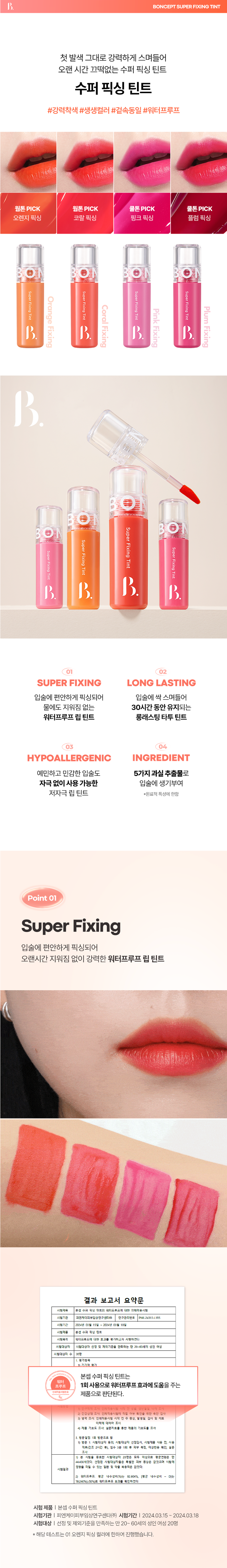 수퍼 픽싱 틴트
첫발색 그대로 강력하게 스며들어
오랜 시간 끄떡없는 수퍼 픽싱 틴트
수퍼 픽싱 틴트
#강력착색 #생생컬러 #겉속동일 #워터프루프
웜톤 PICK 웜톤 PICK 쿨톤 PICK 쿨톤 PICK
오렌지 픽싱 코랄 픽싱 핑크 픽싱 플럼 픽싱
Super Fixing Tint
Super
Super Fixing
Super
Orange
Fixing Tint
Fixing
Coral
Plum
Pink
Tint
Tint
Fixing
Fixing
Fixing
Fixing
대중적인 입술 색 연출이 가능하여 실용적인 립 틴트
본셉 수퍼 픽싱 틴트는 첫 발색 그대로 강력하게 스며들어 오래도록 지워지지 않는 수퍼 픽싱 틴트로 웜톤과 쿨톤 2가지로 연출이 가능한 립 메이크업 제품입니다.
본셉 수퍼 픽싱 틴트
첫발색 그대로 강력하게 스며들어
오랜 시간 끄떡없는 수퍼 픽싱 틴트
생기 있는 입술 색 연출
생기 있는 입술 색 연출
Point 01
Super Fixing
입술에 편안하게 픽싱되어
오랜시간 지워짐 없이 강력한 워터프루프 립 틴트
결과 보고서 요약문
시험제목 본셉 수퍼 욕실 텐트의 워터프루프에 대한 언제적용시험
시험기관 피엔케이피부임상연구센타(# 연구관리번호 PNK-24313-L1R5
시험기간 2024년 03월 15일 2024년 03월 18일
시험제품 본선 수퍼 픽싱 9⌀
시험목적 워터프루프에 대한 효과를 평가하고자 시행하였다.
시험대상자 시험대상자 선정 및 제외기준을 만족하는 만 20~60세의 성인 여성
시험대상자 수 20⌀
1. 평가항목
⑪기기적 평가
본셉 수퍼 픽싱 틴트는
워터
프루프 1회 사용으로 워터프루프 효과에 도움을 주는
제품으로 판단된다.
생년월일, 나
2) 건강상대 조사, 인체적용시험에 작업 여부 확인을 위한 육안 검사
㉛생력조사 인체적용시험 시작 건 주 증상, 발생일, 검사 및 치료
이력에 대하여 조사
㊶ 지붕 기호도 조사: 설문자료를 통한 제품의 기호도를 조사
3, 방문일정, 1회 방문으로 할