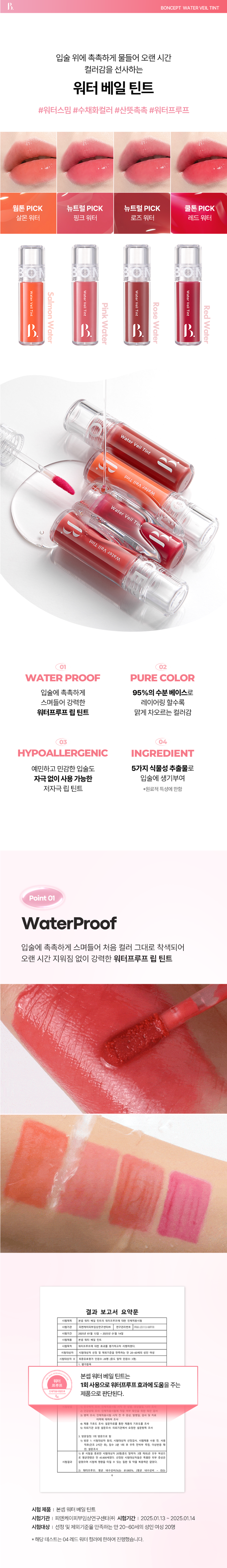 WI BRA ANDRAM 
BONCEPT 
Water Veil Tint 
4 color / 4.5g 
Salmon water  Pink water  Rose water  Red water 
Itmoisturizes 
BONCEPT 
Water 
the 
lips 
Vail 
and 
Tint 
gives a 
long-lasting 
PIT 
color 
KOKK 
A powerful water- 
proof lip tint that 
moisturizes your lips. 
With a 95% moisture 
base, the more you 
layer it. the brighter 
e color becomes. A 
hypoallergenic lip 
that can be used 
ithout irritation, 
even on 
sensitive lips. 
03 ROSE WATER 
WATER VEIL TINT 
Water Veil Tint 
4 color /4.5gB. BONCEPT WATER VEIL TINT 
입술 위에 촉촉하게 물들어 오랜 시간 
컬러감을 선사하는 
워터 베일 틴트 
#워터스밈 #수채화컬러 #산뜻촉촉 #워터프루프 
웜톤 PICK 뉴트럴 PICK 뉴트럴 PICK 쿨톤 PICK 
살몬워터 핑크 워터 로즈워터 레드 워터 
WaterVeilTint 
Water 
Water Veil Tint Red 
WaterVeilTint Salmon 
VeilTint 
Rose 
Pink 
Water 
Water 
Water 
Water 
B. 
Water Veil Tint 
tint li⌀a Water 
Water Veil Tint 
U 
Tint li⌀a Water 
WATER PROOF PURE COLOR 
입술에 촉촉하게 95%의 수분 베이스로 
스며들어 강력한 레이어링 할수록 
워터프루프 립 틴트 맑게 차오르는 컬러감 
03 04 
HYPOALLERGENIC INGREDIENT 
예민하고 민감한 입술도 5가지 식물성 추출물로 
자극없이 사용 가능한 입술에 생기부여 
저자극 립 틴트 *원료적 특성에 한함 
Point 01 
WaterProof 
입술에 촉촉하게 스며들어 처음 컬러 그대로 착색되어 
오랜 시간 지워짐 없이 강력한 워터프루프 립 틴트 
확인을 위한 
병력조사 인제적용시험 시작 전주 증상, 발생일, 검사및치료 
이력에 대하여 조사 
속 제품 기호도 조사: 설문자료를 통한 제품의 기호도를 조사 
유 의뢰기관 요청 설문조사: 의뢰기관에서요청한 설문항목조사 
방문일정: 1회 방문으로 항 
1) 방문 1: 시험대상자 동의, 시험대상자 선정검사, 시험제품 사용 전, 사용 
직후(건조 2시간 수 침수 3분 1회 0 우측 전박부 측정, 이상반응 확 
인,설문조사 
본 시행물 종료진 시험대상자 20명(중도 탈락자: 3명 제외)은 모두 여성으 
로 평균연령은 만 43.800세였다. 선정된 시험대상자들은 특별한 피부 증상은 
시험결과 영업하며 시청에 영향을 미칠 수 수 및 약품 복음력은 없었다. 
질환 
워터프루트: 평균 내수성비(%)는 81.065% (평균 내수성비 이는 
시험 제품 I 본셉 워터 베일 틴트 
시험기관 I 피엔케이피부임상연구센타(주) 시험기간 I 2025.01.13 - 2025.01.14 
시험대상 I 선정 및 제외기준을 만족하는 만 20~60세의 성인 여성 20명 
* 해당 테스트는 04 레드 워터 컬러에 한하여 진행했습니다.Point 02 
Pure Color 
95% 수분 베이스로로 레이어링 할수록 
투명하고 맑게 차오르는 컬러감 
바른 
직후 
착색 
컬러 
*해당이미지는소비자이해를돕기위한연출로 개인차있음. 
Point 03 
Hypoallergenic 
예민하고 민감한 입술도 
자극 없이 사용가능한 저자극립틴트 
0.88 
2.43 
피부저자극 
0.00 0.00 45 
결과 보고서 요약문 
시험제품 본셉 워터베일 힌트 
시험목적 워터프루트에 대한 효과를 평가하고자 시행하였다. 
시험대상자 선정 제외기준을 만족하는 안20~60세의 성인 여성 
최종유효평가 인원수: 중 탈락 인원수:3명) 
본셉 워터 베일 틴트는 
워터 
프루프 1회 사용으로 워터프루프효과에 도움을주는 
제품으로 판단된다. 
점포제거 
시험제품 |본셉워터베일틴트 
시험기관 피엔케이피부임상연구센타(주) 시험기간 2025.01.15~2025.01.17 
시험대상|선정및제외기준을 만족하는 만20~55세의성인남녀29명 
*해당테스트는04레드워터 컬러에한하여진행했습니다. 
Point 04 
Concept Ingredient 
5가지 식물성 추출물로 
입술에 수분 부여 
5가지식물성추출물 수분 
동백꽃추출물 병풀잎추출물 알로에베라잎추출물 
히비스커스꽃추출물 감초추출물 
Color Chart 
Salmon Pink Rose 
Water Water Water Wate 
01살몬 워터 웜톤 
웜톤저격애프리콧을 품은 살몬오렌지 
2-3Coat 
02 핑크워터 뉴트럴 
은은한분위기를 연출해주는 뉴트럴핑크 
03 로즈워터 뉴트럴 
감성한방울 들어간MLBB로즈 
2-3Coat 
04 레드워터 
차가움이 느껴지는 플럼 빛의 쿨레드 
Layering Tip 
본셉 수퍼 픽싱 틴트X워터 베일 틴트 꿀조합 가이드 
Point 
수퍼픽싱 틴트 
01 오렌지 픽싱 
+ 
Base 
워터베일 틴트 
01살몬 워터 
웜톤 PICK 
Point 
수퍼픽싱틴트 
픽싱 
04 플럼 
Base 
워터 베일 틴트 
01핑크워터 
쿨톤PICK 
How to use 
1 Coat 2-3 Coat 
TIP1 은은한 입술 연출 
입술 안쪽부터1회 발라줍니다. 
TIP2 선명한입술 연출 
입술 안쪽부터바른 후여러번 레이어링 하여 발라줍니다. 
BONCEPT 
Lipguide 
Super Fixing Tint Water Veil Tint 
#강력착색#겉속동일#비비드컬러 #수분톡톡 #촉촉생기 #수채화컬러 
지속력 ●● 지속력 ●●●●○ 
수분감 : 수분감 ●●●●● 
착색력 ●●●●● 착색력 ●●●○○ 
Notice 
01 본제품은 사용 후 즉시 착색되어 지워지지 않으므로 
다른부위또는 물건에 묻지않도록 주의하여 사용하여주십시오. 
02 사용 후에는 뚜껑을 꼭닫아서 보관해주세요본 상품 정보(상품 상세, 상품 설명 등)의 내용은 협력사가 직접 작성/제작한 것입니다. 
상품 정보 제공 고시 
제품명 본셉 워터 베일 틴트 
01 살몬 워터 / 02 핑크 워터 / 03 로즈 워터 / 04 레드 워터 
내용물의 용량 또는 중량 4.5g 
제품 주요사양 모든 피부 타입 
제조번호 및 사용기간 개봉 전 36개월 / 개봉 후 6개월 
사용방법 내용물을 적당량 취해 입술 안쪽부터 
살짝 두드려 발라 그라데이션 연출을, 
꼼꼼하게 채워 발라 풀컬러 입술을 연출해줍니다. 
식품의약품안전처 기능성 제품 아님. 심사 무 
심사필유무(기능성화장품) 
화장품제조업자 (주)메가코스 
화장품책임판매업자 (주)토니모리 
제조국 한국 
전성분 01 살몬워터 
정제수, 글리세린, 프로판다이올, 폴리글리세릴-10라우레이트, 
폴리아크릴레이트크로스폴리머-6, 티타늄디옥사이드, 
페녹시에탄올, 다이메티콘, 하이드록시에틸아크릴레이트/ 
소듐아크릴로일다이메틸타우레이트코폴리머, 스테비아추출물, 
카프릴릴글라이콜, 벤질벤조에이트, 스쿠알란, 글리세릴아크릴 
레이트,아크릴릭애씨드크폴리머,글리세릴카프릴레이트, 
벤조트라이아즐릴도데실p-크레솔, 향료, 황색5호, 황색4호, 
적색104호의(1), 레시틴, 1,2-헥산다이올, 폴리솔베이트60, 
알루미늄하이드록사이드, 암모늄폴리아크릴레이트, 적색227호, 
솔비탄아이소스테아레이트, 부틸렌글라이콜, 
스페인감초뿌리추출물, 병풀추출물, 에틸헥산다이올, 
히비스커스꽃추출물, 동백나무꽃추출물, 알로에베라잎추출물 
02 핑크워터 
정제수, 글리세린, 폴리글리세릴-10라우레이트, 프로판다이올, 
폴리아크릴레이트크로스폴리머-6, 티타늄디옥사이드, 페녹시에탄올, 
다이메티콘, 하이드록시에틸아크릴레이트/소듐아크릴로일다이에틸 
타우레이트코폴리머, 스테비아추출물, 카프릴릴글라이콜, 
벤질벤조에이트, 스쿠알란, 글리세릴아크릴레이트/아크릴릭애씨드 
코폴리머, 글리세릴카프릴레이트, 벤조트라이아즐릴도데실p-크레솔, 
향료, 레시틴, 황색5호, 적색227호, 1,2-헥산다이올, 폴리솔베이트60, 
황색4호, 적색104호의(1), 알루미늄하이드록사이드, 암모늄폴리아 
크릴레이트, 솔비탄아이소스테아레이트, 부틸렌글라이콜, 청색1호, 
스페인감초뿌리추출물, 병풀추출물, 에틸헥산다이올, 
히비스커스꽃추출물, 동백나무꽃추출물, 알로에베라잎추출물 
03 로즈워터 
정제수, 글리세린, 폴리글리세릴-10라우레이트, 프로판다이올, 
폴리아크릴레이트크로스폴리머-6, 페녹시에탄올, 다이메티콘, 
하이드록시에틸아크릴레이트/소듐파크릴로알파이어릴티우레이트 
코폴리머, 스테비아추출물, 카프릴릴글라이콜, 벤질벤조에 
이트, 스쿠알란, 글리세릴아크릴레이트 
/아크릴릭애씨드코폴리머, 글리세릴카프릴레이트, 
벤조트라이아졸릴도데실p-크레솔, 
적색104호의(1), 향료, 티타늄디옥사이드, 레시틴, 황색5호, 
적색227호, 1,2-헥산다이올, 폴리솔베이트60, 솔비탄아이소스 
테아레이트, 알루미늄하이드록 
사이드, 암모늄폴리아크릴레이트, 청색1호, 부틸렌글라이콜, 
스페인감초뿌리추출물, 병풀추출물, 에틸헥산 
다이올, 히비스커스꽃추출물, 동백나무꽃추출물, 
알로에베라잎추출물 
04 레드워터 
정제수, 글리세린, 프로판다이올, 폴리글리세릴-10라우레이트, 
폴리아크릴레이트크로스폴리머-6, 페녹시에탄올, 다이메티콘, 
하이드록시에틸아크릴레이트/소듐이크릴로밀다이메틸티우레 
이트코폴리머, 스테비아추출물, 카프릴릴글라이콜, 벤질벤조에 
이트, 스쿠알란, 글리세릴아크릴레이트/아크릴릭애씨드코폴리머, 
글리세릴카프릴레이트, 벤조트라이아즐릴도데실p-크레솔, 
적색104호의(1), 향료, 티타늄디옥사이드, 레시틴, 황색5호, 
적색227호, 1,2-헥산다이올, 폴리솔베이트60, 솔비탄아이소스 
테아레이트, 알루미늄하이드록 
사이드, 암모늄폴리아크릴레이트, 부틸렌글라이콜, 스페인감초뿌리추출물, 병풀추출물, 에틸헥산 
다이올, 히비스커스꽃추출물, 동백나무꽃추출물, 
알로에베라잎추출물 
사용할때의 주의사항 1. 화장품 사용 시 또는 사용 후 직사광선에 의하여 
사용부위가 붉은 반점, 부어오름 또는 가려움증 등의 
이상 증상이나 부작용이 있는 경우에는 전문의 등과 상담할 것. 
2. 상처가 있는 부위 등에는 사용을 자제할 것. 
3. 보관 및 취급 시 주의사항 
가) 어린이의 손이 닿지 않는 곳에 보관할 것. 
나) 직사광선을 피해서 보관할 것. 
품질 보증 기준 공정거래위원회고시 소비자분쟁해결기준에 의거함 
소비자 상담실 080-356-2222