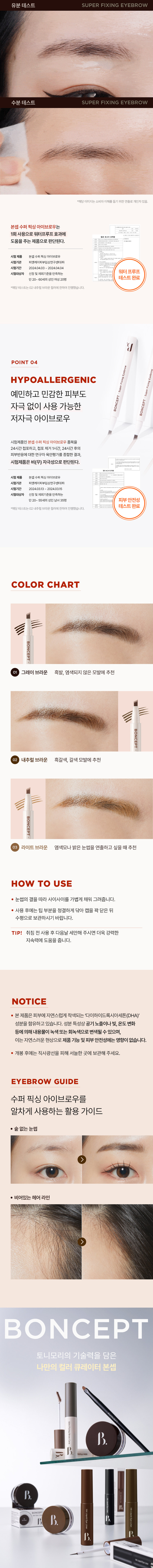 BONCEPT 
Super Fixing Eyebrow 
본셉 수퍼 픽싱 아이브로 
4지창 포크브러쉬의 EST 
저자극셀프타투아이브로우 
본셉수퍼 
#4지창 #셀프타투브로우 #워터프루프 
MICS 
ONCEPT SUPER FIXING 
셀프 태닝 성분(DHA) 함유로 
오랜시간 끄떡없는 롱래스팅 효과와 
워터프루프의 수퍼 픽싱 아이브로우 
Eyebrow FixingEyebrow SuperiFingbiigengr 
SuperFixing 
Super 
BONCEPT BONCEPT BONCEPT 
BONCEPT 
GRAY BROWN 
NATURA BROWN 
LIGHTBROWN 
그레이 브라운 
내추럴 브라운 
브라운 
Super Fixing Eyebrow 
NATURAL 
LIGHT 
GRAY 
BROWN 
BROWN 
BROWN 
01 
02 
MO 
POINT 
POINT1 POINT 2 
APPLICATOR LONG LASTING 
4지창 포크 브러쉬로 30시간 끄떡없는 
자연스럽게 채워지는 유지력의 셀프타투 
섬세한눈썹결 아이브로우펜 
POINT 3 POINT 4 
WATERPROOF HYPOALLERGENIC 
유분, 물에도 쉽게 예민하고 고민감한피부도 
지워지지 않는 자극 없이 사용 가능한 
워터프루프 제형 저자극아이브로우 
LONGLASTING 
WATERPROOF 
EST 
HYPOALLERGENIC 
QUE 
POINT 01 
APPLICATOR 
4지창 포크 브러쉬로 
자연스럽게 채워지는 섬세한 눈썹 결 
POINT 02 
LONG LASTING 
셀프 태닝 성분(DHA) 함유로 
30시간 끄떡없는 유지력의 
셀프 타투 아이브로우 펜 
BONCEPT 
N'EST 
사용 전 수퍼 픽싱 아이브로우 수퍼픽싱아이브로우 
사용 후 사용30시간후 
*해당 이미지는소비자이해를돕기위한연출로개인차있음. 
본셉 수퍼 픽싱 아이브로우는 
1회 사용으로 30시간 색상 지속효과에 
도움을 주는 제품으로 판단된다. 
시험 제품 본셉 수퍼픽싱아이브로우 
시험기관 피엔케이피부임상연구센타(주) 
30시간색상 
시험기간 2024.03.1 13 ~ 2024.03.15 
지속테스트 
시험대상자 선정 및 제외기준을만족하는 
완료 
만⑳~ 60세 의성인여성: 20명 
*해당 테스트는02 내추럴브라운 컬러에 한하여 진행했습니 다. 
POINT 03 
WATERPROOF 
유분, 물에도 쉽게 지워지지 않는 
워터프루프 제형유분 테스트 SUPER FIXING EYEBROW 
수분 테스트 SUPER FIXING EYEBROW 
*해당이미지는 소비자 이해를 돕기 위한 연출로 개인차있음. 
본셉 수퍼 픽싱 아이브로우는 
1회 사용으로 워터프루프 효과에 
도움을 주는 제품으로 판단된다. 
시험제품 본셉수퍼 픽싱 아이브로우 
시험기관 피엔케이피부임상연구센타(주) 
시험기간 2024.04.03~ 2024.04.04 
워터프루프 
시험대상자 선정및 제외기준을 만족하는 
만20~ 60세의 성인 여성 20명 테스트완료 
*에장테스트는C2내추럴브라운컬러에천하여진행했습니다. 
J 
POINT 04 
HYPOALLERGENIC FixingEyer 
예민하고 민감한 피부도 
BONCEPT 
자극 없이 사용 가능한 
저자극 아이브로우 BONCEPT· 
시험제품인 본셉 수퍼 픽싱 아이브로우 품목을 
24시간 첩포하고, 첩포 제거 1시간, 24시간 후의 
피부반응에 대한 연구자 육안평가를 종합한 결과, 
시험제품은 비(무) 자극성으로 판단된다. 
시험제품 본셉수퍼픽싱 아이브로우 
시험기관 피엔케이피부임상연구센타(주) 
시험기간 2024.03.13 2024.03.15 
시험대상자 선정및 제외기준을 만족하는 
만20~ 55세의 성인 남녀 35명 피부안전성 
테스트완료 
*해당테스트는02내추럴브라운 컬러에 한하여진행했습니다. 
COLOR CHART 
BONCEPT 
그레이 브라운 흑발, 염색되지 않은 모발에 추천 
BONCEPT 
내추럴 브라운 흑갈색, 갈색 모발에 추천 
BONCEP 
라이트 브라운 염색모나 밝은 눈썹을 연출하고 싶을때추천 
HOW TO USE 
눈썹의 결을 따라 사이사이를 가볍게 채워 그려줍니다. 
사용 후에는 팁 부분을 청결하게 닦아 캡을 꽉 닫은 뒤 
수평으로 보관하시기 바랍니다. 
TIP! 취침 전 사용 후 다음날 세안해 주시면 더욱 강력한 
지속력에 도움을 줍니다. 
NOTICE 
본제품은 피부에 자연스럽게 착색되는 '다이하이드록시아세톤(DHA)' 
성분을 함유하고 있습니다. 성분 특성상 공기 노출이나 빛, 온도 변화 
등에 의해 내용물이 녹색 또는 회녹색으로 변색될 수 있으며, 
이는 자연스러운 현상으로 제품 기능 및 피부 안전성에는 영향이 없습니다. 
개봉 후에는 직사광선을 피해 서늘한 곳에 보관해 주세요. 
EYEBROWgUIDE 
수퍼 픽싱 아이브로우를 
알차게 사용하는 활용 가이드 
· 숱 없는 눈썹 
비어있는 헤어 라인 
BONCEPT 
토니모리의 기술력을 담은 
나만의 컬러 큐레이터 본셉 
B. Ink Liquid Eye Line본 상품 정보(상품 상세, 상품 설명 등)의 내용은 협력사가 직접 작성/제작한 것입니다. 
상품 정보 제공 고시 
제품명 본셉 수퍼 픽싱 아이브로우 
01 그레이 브라운 / 02 내추럴 브라운 / 03 라이트 브라운 
내용물의 용량 또는 중량 0.7g 
제품 주요사양 모든 피부 타입 
제조번호 및 사용기간 개봉 전 36개월 / 개봉 후 6개월 
사용방법 눈썹의 결을 따라 사이사이를 가볍게 채워 그려줍니다. 
취침 전 사용 후 다음날 세안해 주시면 더욱 강력한 지속력에 
도움을 줍니다. 사용 후에는 팁 부분을 청결하게 닦아 캡을 
꽉 닫은 뒤 수평으로 보관하시기 바랍니다. 
식품의약품안전처 기능성 제품 아님. 심사 무 
심사필유무(기능성화장품) 
화장품제조업자 화성코스메틱 
화장품책임판매업자 토니모리 
제조국 한국 
전성분 (01 그레이 브라운) 
정제수, 부틸렌글라이콜, 다이하이드록시아세톤, 변성알코올, 
펜틸렌글라이콜, 1,2-헥산다이올, 카프릴릴글라이콜, 에틸헥실 
글리세린, 잔탄검, 판테놀, 시트릭애씨드, 다이소듐이디티에이, 
캐모마일꽃추출물, 소듐하이알루로네이트, 페녹시에탄올, 황색 
4호, 적색227호, 청색 1호 
(02 내추럴 브라운) 
정제수, 부틸렌글라이콜, 다이하이드록시아세톤, 변성알코올, 
펜틸렌글라이콜, 1,2-헥산다이올, 카프릴릴글라이콜, 에틸헥실 
글리세린, 잔탄검, 판테놀, 시트릭애씨드, 다이소듐이디티에이, 
캐모마일꽃추출물, 소듐하이알루로네이트, 페녹시에탄올, 황색 
4호, 적색227호, 청색 1호 
(03 라이트 브라운) 
정제수, 부틸렌글라이콜, 다이하이드록시아세톤, 변성알코올, 
펜틸렌글라이콜, 1,2-헥산다이올, 카프릴릴글라이콜, 에틸헥실 
글리세린, 잔탄검, 판테놀, 시트릭애씨드, 다이소듐이디티에이, 
캐모마일꽃추출물, 소듐하이알루로네이트, 페녹시에탄올, 황색 
4호, 적색227호, 청색 1호 
사용할때의 주의사항 1. 화장품 사용 시 또는 사용 후 직사광선에 의하여 사용부위가 
붉은 반점, 부어오름 또는 가려움증 등의 이상 증상이나 
부작용이 있는 경우에는 전문의 등과 상담할 것. 
2. 상처가 있는 부위 등에는 사용을 자제할 것. 
3. 보관 및 취급 시 주의사항 
가) 어린이의 손이 닿지 않는 곳에 보관할 것. 
나) 직사광선을 피해서 보관할 것. 
4. 눈에 들어갔을 때에는 즉시 씻어낼 것. 
품질 보증 기준 공정거래위원회고시 소비자분쟁해결기준에 의거함 
소비자 상담실 080-356-2222