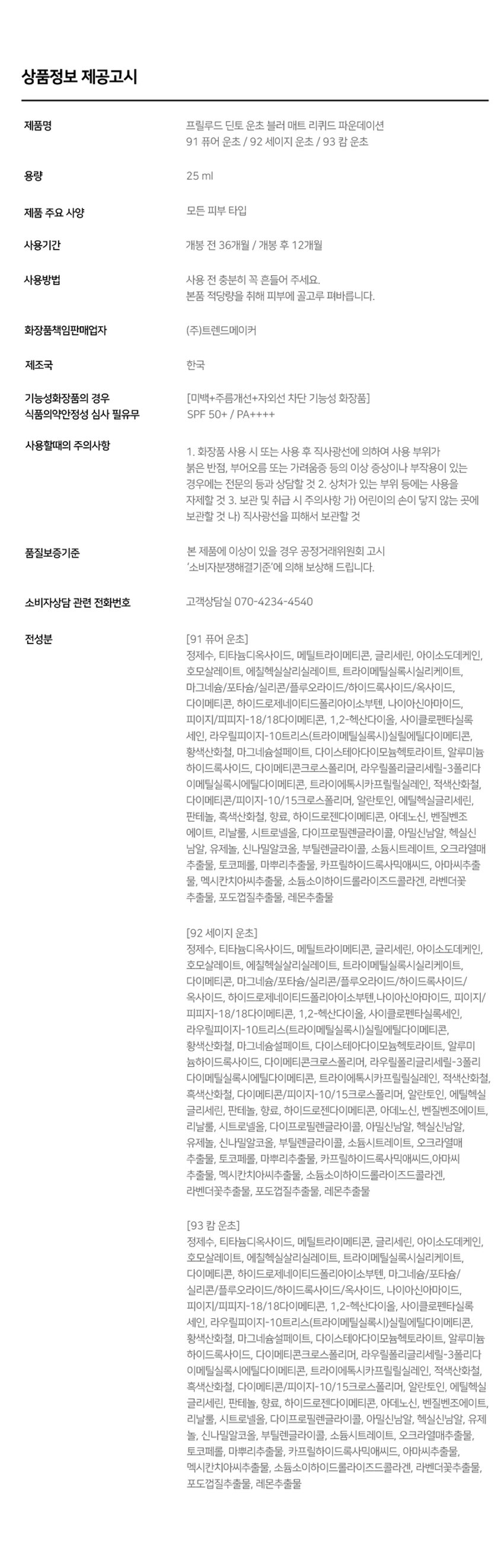 ~프렐류드 ~ 딘토블러-매트
리퀴드 파운데이션
자외선차단(SPF50/PA++++), 주름 개선, 미백 3중 기능성
-Prelude-
딘토
와파드프라팡이젠텐 마쎄
SPF50~/PA...
소프트 매트한 피니쉬로 고운 입자가 피부에 빠르고 가볍게 픽싱되며
당김없는 속보습과 블러 필터를 얹힌 듯 무너짐, 들뜸 없는
고커버력의 세미 매트 파운데이션입니다.
91 92 93
퓨어 운초 세이지 운초 캘미 운초
Pure Woon Cho Sage Woon Cho Calm Woon Cho
컬러 쉐이드
조선 3대 여류시인 운초 김부용에게서 영감을 받은 컬러 섀이드 3가지.
그림같은 피부표현의 포슬린 아이보리 뉴트럴베이지
91 가장 밝고 맑은 포슬린
Pure Woon Cho
퓨어운초 (17호 추천)
92 깨끗하고 자연스러운 아이보리
Sage Woon Cho
세이지운초 (21호 추천)
93 차분함이 느껴지는 뉴트럴 베이지
Calm Woon Cho
캄운초 (23호 추천)
91 Pure Woon Cho
92 Sage Woon Cho
93 Calm Woon Cho스킨라이크핏
에탄올을 제외하고, 표면장력이 낮은 오일과 판테놀 성분을 함유하여
속건조와 들뜸없이 쫀쫀밀착! 내 피부인듯 편안한 발림성을 선사합니다.
빌더블 레이어링이 가능한 포뮬라로 커버가 더 필요한 부위에는
가볍게 한겹 합겹 쌓아 얇지만 결점없이 더 커버하세요.
커버 라스팅
지속력 밀착력 커버력
커버파우더가 모공부터 기미와 잡티까지 깨끗하게 커버하며,
필름포머가 메이크업을 고정시켜
묻어남, 무너짐, 들뜸 없는 오랜 지속력을 자랑합니다.
BEFORE AFTER 6HOURS LATER
*이해를 돕기위한 테스트로 개인 차가 있을 수 있습니다.
클린 포뮬라
식물성 성분들과 D-판테놀, 알라토인이 배합된 포뮬러로
피부가 편안하고 안전한 성분으로 개발되었습니다.
피토 뮤신
참마, 오크라, 연꽃뿌리, 몰로키아잎,
신선초 추출 식물성 뮤신으로 보습에 도움
피토 콜라겐
대두(콩)에서 추출한 식물성 콜라겐으로
피부 윤기와 생기에 도움
D-판테놀
식물성 비타민 B5 성분으로
민감성 피부 진정과 피부 장벽 강화에 도움
알란토인
컴프리 뿌리와 잎 유래 천연구성성분으로
예민한 피부를 진정 및 수분감을 유지
* 상기 내용은 원료적 특성에 한합니다.스킨라이크핏
에탄올을 제외하고, 표면장력이 낮은 오일과 판테놀 성분을 함유하여
속건조와 들뜸없이 쫀쫀밀착! 내 피부인듯 편안한 발림성을 선사합니다.
빌더블 레이어링이 가능한 포뮬라로 커버가 더 필요한 부위에는
가볍게 한겹 합겹 쌓아 얇지만 결점없이 더 커버하세요.
커버라스팅
지속력 밀착력 커버력
커버파우더가 모공부터 기미와 잡티까지 깨끗하게 커버하며,
필름포머가 메이크업을 고정시켜
묻어남, 무너짐, 들뜸 없는 오랜 지속력을 자랑합니다.
BEFORE AFTER 6HOURS LATER
*이해를 돕기위한 테스트로 개인 차가 있을 수 있습니다.
클린 포뮬라
식물성 성분들과 D-판테놀, 알라토인이 배합된 포뮬러로
피부가 편안하고 안전한 성분으로 개발되었습니다.
피토 뮤신
참마, 오크라, 연꽃뿌리, 몰로키아잎,
신선초 추출 식물성 뮤신으로 보습에 도움
피토 콜라겐
대두(콩)에서 추출한 식물성 콜라겐으로
피부 윤기와 생기에 도움
D-판테놀
식물성 비타민 B5 성분으로
민감성 피부 진정과 피부 장벽 강화에 도움
알란토인
컴프리 뿌리와 잎 유래 천연구성성분으로
예민한 피부를 진정 및 수분감을 유지
* 상기 내용은 원료적 특성에 한합니다.{운초 컬렉션}
블러-매트
리퀴드 파운데이션
#자외선차단(SPF50/PA++++)
#주름 개선 기능성
#미백 개선 기능성
Pro
Dinto
Dinto
Dinto
soley
{운초
리퀴드
블러-매트
컬렉션}
파운데이션
Dinto
Let the cottonflowers dye the pond. Itgrows on all in reddish shine.
All who witnessed its presence, sure that no beauty comparable isanywhere to befound.
Then why is it so, that all are staringat me. instead ofthe cottonflowers.
운초 김부용
Dimo
Prelude
= 프렐류드 a Prelude ·
딘토 딘토 딘토
운초 블러-메이트
Woon Cho Blur-Mate WoonCho Blur-Matte
리퀴드 파운데이션
Liquid Foundation Liquid Foundation
SPF 5O*/PA***
SPF 50+ /PA++++ SPF 50k /PA++**
Dinto Dinto Dinto
NOTICE
사용후 캡을 꼭 완전히 닫아서
보관하는 것을 권장드립니다.~Prelude~Dinto
Dinto
~ 프렐류드 딘토의 전품목
Dinte
라 벨르 로즈 플럼핑 립틴트 노스탈지아 아이 팔레트
라벨르 로즈 플럼핑 립 틴트 노스탈지아 아이 팔레트
샤프너블 브로우 펜슬 트리플 프루프 슬림 아이라이너
샤프너블 브로우펜슬 트리플 프루프 슬림 아이라이너
Dinto Dinto Dinto
Dinto Dinto
Dinto
블러 매트 리퀴드 파운데이션 픽시 더스트 루스 파우더
블러 매트 리퀴드 파운데이션 픽시 더스트 루스 파우더
본상품 정보(상품 상세, 상품 설명 등)의 내용은 협력사가 직접 등록한 것입니다.상품정보 제공고시
제품명 프릴루드 딘토 운초 블러 매트 리퀴드 파운데이션
91 퓨어 운초 / 92 세이지 운초 / 93 캄 운초
용량 25ml
제품 주요 사양 모든 피부 타입
사용기간 개봉 전 36개월 / 개봉 후 12개월
사용방법 사용 전 충분히 꼭 흔들어 주세요.
본품 적당량을 취해 피부에 골고루 펴바릅니다.
화장품책임판매업자 (주)트렌드메이커
제조국 한국
기능성화장품의 경우 (미백+주름개선+자외선 차단 기능성 화장품)
식품의약안정성 심사 필유무 SPF 50+ / PA++++
사용할때의 주의사항
1. 화장품 사용 시 또는 사용 후 직사광선에 의하여 사용 부위가
붉은 반점, 부어오름 또는 가려움증 등의 이상 증상이나 부작용이 있는
경우에는 전문의 등과 상담할 것 2. 상처가 있는 부위 등에는 사용을
자제할 것 3. 보관 및 취급 시 주의사항 가) 어린이의 손이 닿지 않는 곳에
보관할 것 나) 직사광선을 피해서 보관할 것
품질보증기준 본 제품에 이상이 있을 경우 공정거래위원회 고시
'소비자분쟁해결기준'에 의해 보상해 드립니다.
소비자상담 관련 전화번호 고객상담실 070-4234-4540
전성분 (91 퓨어 운초)
정제수, 티타늄디옥사이드, 메틸트라이메티콘, 글리세린, 아이소도데케인,
호모살레이트, 에칠헥실살리실레이트, 트라이메틸실록시실리케이트,
이그네슘/프타슘/실리콘/플루오라이드/하이드록사이드/옥사이드,
다이메티콘, 하이드로제네이티드폴리아이소부텐, 나이아신아마이드,
피이지/피피자-18/18다이메티콘, 1,2-헥산다이올, 사이클로펜타실록
세인, 리우틸디아가-10트리스(트라이메틸실록시(실릴에틸다이메티콘,
황색산화철, 마그네슘설페이트, 다이스테아다이모늄헥토라이트, 알루미늄
하이드록사이드, 다이메티콘크로스폴리머, 라우릴폴리글리세릴-3폴리다
이메틸실록시에틸다이메티콘, 트라이에톡시카프릴릴실레인, 적색산화철,
다이메티콘/피이지-10/1 5크로스폴리머, 알란토인, 에틸헥실글리세린,
판테놀, 흑색산화철, 향료, 하이드로젠다이메티콘, 아데노신, 벤질벤조
에이트, 리날룰, 시트로넬올, 다이프로필렌글라이콜, 아밀신남알, 헥실신
남알, 유제놀, 신나밀알코올, 부틸렌글라이콜, 소듐시트레이트, 오크라열매
추출물, 토코페롤, 마뿌리추출물, 카프릴하이드록사믹애씨드, 아마씨추출
물, 멕시칸치아씨추출물, 소듐소이하이드롤라이즈드콜라겐, 라벤더꽃
추출물, 포도껍질추출물, 레몬추출물
(92 세이지 운초)
정제수, 티타늄디옥사이드, 메틸트라이메티콘, 글리세린, 아이소도데케인,
호모살레이트, 에칠헥실살리실레이트, 트라이메틸실록시실리케이트,
다이메티콘, 마그네슘/포타슘/실리콘/플루오라이드/하이드록사이드/
옥사이드, 하이드로제네이티드폴리아이소부텐,나이아산아마이드, 피이지/
피피지-18/18다이메티콘, 1,2-헥산다이올, 사이클로펜타실록
세인, 라우릴피이지-10트리스(트리아메틸실록시,실틸에틸다이메티콘,
황색산화철, 마그네슘설페이트, 다이스테아다이모늄헥토라이트, 알루미늄
하이드록사이드, 다이메티콘크로스폴리머, 라우릴폴리글리세릴-3폴리
다이메틸실록시에틸다이메티콘, 트라이에톡시카프릴릴실레인, 적색산화철,
흑색산화철, 다이메티콘/피이자-10/1 5크로스폴리머, 알란토인, 에틸헥실
글리세린, 판테놀, 향료, 하이드로젠다이메티콘, 아데노신, 벤질벤조에이트,
리날룰, 시트로넬올, 다이프로필렌글라이콜, 아밀신남알, 헥실신남알,
유제놀, 신나밀알코올, 부틸렌글라이콜, 소듐시트레이트, 오크라열매
추출물, 토코페롤, 마뿌리추출물, 카프릴하이드록사믹애씨드,아마씨
추출물, 멕시칸치아씨추출물, 소듐소이하이드롤라이즈드콜라겐,
라벤더꽃추출물, 포도껍질추출물, 레몬추출물
(93 캄 운초)
정제수, 티타늄디옥사이드, 메틸트라이메티콘, 글리세린, 아이소도데케인,
호모살레이트, 에칠헥실살리실레이트, 트라이메틸실록시실리케이트,
다이메티콘, 하이드로제네이티드폴리아이소부텐, 마그네슘/포타슘/
실리콘/플루오라이드/하이드록사이드/옥사이드, 나이아신아마이드,
피이지/피피지-18/18다이메티콘, 1,2-헥산다이올, 사이클로펜타실록
세인, 라우웰페이지-10트리스(트리아메틸실록시(실림메틸다이메티콘,
황색산화철, 마그네슘설페이트, 다이스테아다이모늄헥토라이트, 알루미늄
하이드록사이드, 다이메티콘크로스폴리머, 라우릴폴리글리세릴-3폴리
다이메틸실록시에틸다이메티콘, 트라이에톡시카프릴릴실레인, 적색산화철,
흑색산화철, 다이메티콘/피이지-10/1 5크로스폴리머, 알란토인, 에틸헥실
글리세린, 판테놀, 향료, 하이드로젠다이메티콘, 아데노신, 벤질벤조에이트,
리날룰, 시트로넬올, 다이프로필렌글라이콜, 아밀신남알, 헥실신남알, 유제
놀, 신나밀알코올, 부틸렌글라이콜, 소듐시트레이트, 오크라열매추출물,
토코페롤, 마뿌리추출물, 카프릴하이드록사믹애씨드, 아마씨추출물,
멕시칸치아씨추출물, 소듐소이하이드롤라이즈드콜라겐, 라벤더꽃추출물,
포도껍질추출물, 레몬추출물