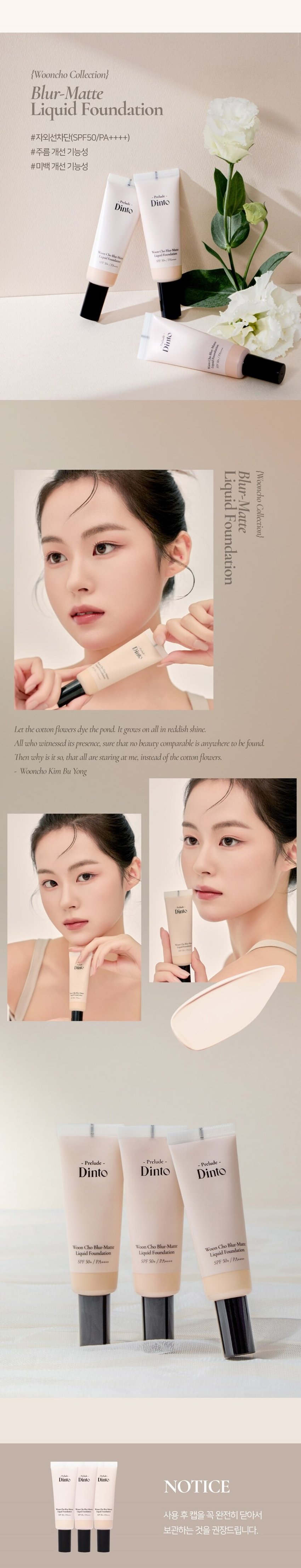 ~프렐류드 ~ 딘토블러-매트
리퀴드 파운데이션
자외선차단(SPF50/PA++++), 주름 개선, 미백 3중 기능성
-Prelude-
딘토
와파드프라팡이젠텐 마쎄
SPF50~/PA...
소프트 매트한 피니쉬로 고운 입자가 피부에 빠르고 가볍게 픽싱되며
당김없는 속보습과 블러 필터를 얹힌 듯 무너짐, 들뜸 없는
고커버력의 세미 매트 파운데이션입니다.
91 92 93
퓨어 운초 세이지 운초 캘미 운초
Pure Woon Cho Sage Woon Cho Calm Woon Cho
컬러 쉐이드
조선 3대 여류시인 운초 김부용에게서 영감을 받은 컬러 섀이드 3가지.
그림같은 피부표현의 포슬린 아이보리 뉴트럴베이지
91 가장 밝고 맑은 포슬린
Pure Woon Cho
퓨어운초 (17호 추천)
92 깨끗하고 자연스러운 아이보리
Sage Woon Cho
세이지운초 (21호 추천)
93 차분함이 느껴지는 뉴트럴 베이지
Calm Woon Cho
캄운초 (23호 추천)
91 Pure Woon Cho
92 Sage Woon Cho
93 Calm Woon Cho스킨라이크핏
에탄올을 제외하고, 표면장력이 낮은 오일과 판테놀 성분을 함유하여
속건조와 들뜸없이 쫀쫀밀착! 내 피부인듯 편안한 발림성을 선사합니다.
빌더블 레이어링이 가능한 포뮬라로 커버가 더 필요한 부위에는
가볍게 한겹 합겹 쌓아 얇지만 결점없이 더 커버하세요.
커버 라스팅
지속력 밀착력 커버력
커버파우더가 모공부터 기미와 잡티까지 깨끗하게 커버하며,
필름포머가 메이크업을 고정시켜
묻어남, 무너짐, 들뜸 없는 오랜 지속력을 자랑합니다.
BEFORE AFTER 6HOURS LATER
*이해를 돕기위한 테스트로 개인 차가 있을 수 있습니다.
클린 포뮬라
식물성 성분들과 D-판테놀, 알라토인이 배합된 포뮬러로
피부가 편안하고 안전한 성분으로 개발되었습니다.
피토 뮤신
참마, 오크라, 연꽃뿌리, 몰로키아잎,
신선초 추출 식물성 뮤신으로 보습에 도움
피토 콜라겐
대두(콩)에서 추출한 식물성 콜라겐으로
피부 윤기와 생기에 도움
D-판테놀
식물성 비타민 B5 성분으로
민감성 피부 진정과 피부 장벽 강화에 도움
알란토인
컴프리 뿌리와 잎 유래 천연구성성분으로
예민한 피부를 진정 및 수분감을 유지
* 상기 내용은 원료적 특성에 한합니다.스킨라이크핏
에탄올을 제외하고, 표면장력이 낮은 오일과 판테놀 성분을 함유하여
속건조와 들뜸없이 쫀쫀밀착! 내 피부인듯 편안한 발림성을 선사합니다.
빌더블 레이어링이 가능한 포뮬라로 커버가 더 필요한 부위에는
가볍게 한겹 합겹 쌓아 얇지만 결점없이 더 커버하세요.
커버라스팅
지속력 밀착력 커버력
커버파우더가 모공부터 기미와 잡티까지 깨끗하게 커버하며,
필름포머가 메이크업을 고정시켜
묻어남, 무너짐, 들뜸 없는 오랜 지속력을 자랑합니다.
BEFORE AFTER 6HOURS LATER
*이해를 돕기위한 테스트로 개인 차가 있을 수 있습니다.
클린 포뮬라
식물성 성분들과 D-판테놀, 알라토인이 배합된 포뮬러로
피부가 편안하고 안전한 성분으로 개발되었습니다.
피토 뮤신
참마, 오크라, 연꽃뿌리, 몰로키아잎,
신선초 추출 식물성 뮤신으로 보습에 도움
피토 콜라겐
대두(콩)에서 추출한 식물성 콜라겐으로
피부 윤기와 생기에 도움
D-판테놀
식물성 비타민 B5 성분으로
민감성 피부 진정과 피부 장벽 강화에 도움
알란토인
컴프리 뿌리와 잎 유래 천연구성성분으로
예민한 피부를 진정 및 수분감을 유지
* 상기 내용은 원료적 특성에 한합니다.{운초 컬렉션}
블러-매트
리퀴드 파운데이션
#자외선차단(SPF50/PA++++)
#주름 개선 기능성
#미백 개선 기능성
Pro
Dinto
Dinto
Dinto
soley
{운초
리퀴드
블러-매트
컬렉션}
파운데이션
Dinto
Let the cottonflowers dye the pond. Itgrows on all in reddish shine.
All who witnessed its presence, sure that no beauty comparable isanywhere to befound.
Then why is it so, that all are staringat me. instead ofthe cottonflowers.
운초 김부용
Dimo
Prelude
= 프렐류드 a Prelude ·
딘토 딘토 딘토
운초 블러-메이트
Woon Cho Blur-Mate WoonCho Blur-Matte
리퀴드 파운데이션
Liquid Foundation Liquid Foundation
SPF 5O*/PA***
SPF 50+ /PA++++ SPF 50k /PA++**
Dinto Dinto Dinto
NOTICE
사용후 캡을 꼭 완전히 닫아서
보관하는 것을 권장드립니다.~Prelude~Dinto
Dinto
~ 프렐류드 딘토의 전품목
Dinte
라 벨르 로즈 플럼핑 립틴트 노스탈지아 아이 팔레트
라벨르 로즈 플럼핑 립 틴트 노스탈지아 아이 팔레트
샤프너블 브로우 펜슬 트리플 프루프 슬림 아이라이너
샤프너블 브로우펜슬 트리플 프루프 슬림 아이라이너
Dinto Dinto Dinto
Dinto Dinto
Dinto
블러 매트 리퀴드 파운데이션 픽시 더스트 루스 파우더
블러 매트 리퀴드 파운데이션 픽시 더스트 루스 파우더
본상품 정보(상품 상세, 상품 설명 등)의 내용은 협력사가 직접 등록한 것입니다.상품정보 제공고시
제품명 프릴루드 딘토 운초 블러 매트 리퀴드 파운데이션
91 퓨어 운초 / 92 세이지 운초 / 93 캄 운초
용량 25ml
제품 주요 사양 모든 피부 타입
사용기간 개봉 전 36개월 / 개봉 후 12개월
사용방법 사용 전 충분히 꼭 흔들어 주세요.
본품 적당량을 취해 피부에 골고루 펴바릅니다.
화장품책임판매업자 (주)트렌드메이커
제조국 한국
기능성화장품의 경우 (미백+주름개선+자외선 차단 기능성 화장품)
식품의약안정성 심사 필유무 SPF 50+ / PA++++
사용할때의 주의사항
1. 화장품 사용 시 또는 사용 후 직사광선에 의하여 사용 부위가
붉은 반점, 부어오름 또는 가려움증 등의 이상 증상이나 부작용이 있는
경우에는 전문의 등과 상담할 것 2. 상처가 있는 부위 등에는 사용을
자제할 것 3. 보관 및 취급 시 주의사항 가) 어린이의 손이 닿지 않는 곳에
보관할 것 나) 직사광선을 피해서 보관할 것
품질보증기준 본 제품에 이상이 있을 경우 공정거래위원회 고시
'소비자분쟁해결기준'에 의해 보상해 드립니다.
소비자상담 관련 전화번호 고객상담실 070-4234-4540
전성분 (91 퓨어 운초)
정제수, 티타늄디옥사이드, 메틸트라이메티콘, 글리세린, 아이소도데케인,
호모살레이트, 에칠헥실살리실레이트, 트라이메틸실록시실리케이트,
이그네슘/프타슘/실리콘/플루오라이드/하이드록사이드/옥사이드,
다이메티콘, 하이드로제네이티드폴리아이소부텐, 나이아신아마이드,
피이지/피피자-18/18다이메티콘, 1,2-헥산다이올, 사이클로펜타실록
세인, 리우틸디아가-10트리스(트라이메틸실록시(실릴에틸다이메티콘,
황색산화철, 마그네슘설페이트, 다이스테아다이모늄헥토라이트, 알루미늄
하이드록사이드, 다이메티콘크로스폴리머, 라우릴폴리글리세릴-3폴리다
이메틸실록시에틸다이메티콘, 트라이에톡시카프릴릴실레인, 적색산화철,
다이메티콘/피이지-10/1 5크로스폴리머, 알란토인, 에틸헥실글리세린,
판테놀, 흑색산화철, 향료, 하이드로젠다이메티콘, 아데노신, 벤질벤조
에이트, 리날룰, 시트로넬올, 다이프로필렌글라이콜, 아밀신남알, 헥실신
남알, 유제놀, 신나밀알코올, 부틸렌글라이콜, 소듐시트레이트, 오크라열매
추출물, 토코페롤, 마뿌리추출물, 카프릴하이드록사믹애씨드, 아마씨추출
물, 멕시칸치아씨추출물, 소듐소이하이드롤라이즈드콜라겐, 라벤더꽃
추출물, 포도껍질추출물, 레몬추출물
(92 세이지 운초)
정제수, 티타늄디옥사이드, 메틸트라이메티콘, 글리세린, 아이소도데케인,
호모살레이트, 에칠헥실살리실레이트, 트라이메틸실록시실리케이트,
다이메티콘, 마그네슘/포타슘/실리콘/플루오라이드/하이드록사이드/
옥사이드, 하이드로제네이티드폴리아이소부텐,나이아산아마이드, 피이지/
피피지-18/18다이메티콘, 1,2-헥산다이올, 사이클로펜타실록
세인, 라우릴피이지-10트리스(트리아메틸실록시,실틸에틸다이메티콘,
황색산화철, 마그네슘설페이트, 다이스테아다이모늄헥토라이트, 알루미늄
하이드록사이드, 다이메티콘크로스폴리머, 라우릴폴리글리세릴-3폴리
다이메틸실록시에틸다이메티콘, 트라이에톡시카프릴릴실레인, 적색산화철,
흑색산화철, 다이메티콘/피이자-10/1 5크로스폴리머, 알란토인, 에틸헥실
글리세린, 판테놀, 향료, 하이드로젠다이메티콘, 아데노신, 벤질벤조에이트,
리날룰, 시트로넬올, 다이프로필렌글라이콜, 아밀신남알, 헥실신남알,
유제놀, 신나밀알코올, 부틸렌글라이콜, 소듐시트레이트, 오크라열매
추출물, 토코페롤, 마뿌리추출물, 카프릴하이드록사믹애씨드,아마씨
추출물, 멕시칸치아씨추출물, 소듐소이하이드롤라이즈드콜라겐,
라벤더꽃추출물, 포도껍질추출물, 레몬추출물
(93 캄 운초)
정제수, 티타늄디옥사이드, 메틸트라이메티콘, 글리세린, 아이소도데케인,
호모살레이트, 에칠헥실살리실레이트, 트라이메틸실록시실리케이트,
다이메티콘, 하이드로제네이티드폴리아이소부텐, 마그네슘/포타슘/
실리콘/플루오라이드/하이드록사이드/옥사이드, 나이아신아마이드,
피이지/피피지-18/18다이메티콘, 1,2-헥산다이올, 사이클로펜타실록
세인, 라우웰페이지-10트리스(트리아메틸실록시(실림메틸다이메티콘,
황색산화철, 마그네슘설페이트, 다이스테아다이모늄헥토라이트, 알루미늄
하이드록사이드, 다이메티콘크로스폴리머, 라우릴폴리글리세릴-3폴리
다이메틸실록시에틸다이메티콘, 트라이에톡시카프릴릴실레인, 적색산화철,
흑색산화철, 다이메티콘/피이지-10/1 5크로스폴리머, 알란토인, 에틸헥실
글리세린, 판테놀, 향료, 하이드로젠다이메티콘, 아데노신, 벤질벤조에이트,
리날룰, 시트로넬올, 다이프로필렌글라이콜, 아밀신남알, 헥실신남알, 유제
놀, 신나밀알코올, 부틸렌글라이콜, 소듐시트레이트, 오크라열매추출물,
토코페롤, 마뿌리추출물, 카프릴하이드록사믹애씨드, 아마씨추출물,
멕시칸치아씨추출물, 소듐소이하이드롤라이즈드콜라겐, 라벤더꽃추출물,
포도껍질추출물, 레몬추출물