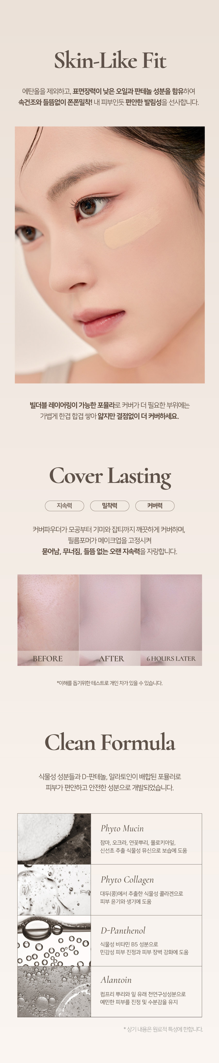 ~프렐류드 ~ 딘토블러-매트
리퀴드 파운데이션
자외선차단(SPF50/PA++++), 주름 개선, 미백 3중 기능성
-Prelude-
딘토
와파드프라팡이젠텐 마쎄
SPF50~/PA...
소프트 매트한 피니쉬로 고운 입자가 피부에 빠르고 가볍게 픽싱되며
당김없는 속보습과 블러 필터를 얹힌 듯 무너짐, 들뜸 없는
고커버력의 세미 매트 파운데이션입니다.
91 92 93
퓨어 운초 세이지 운초 캘미 운초
Pure Woon Cho Sage Woon Cho Calm Woon Cho
컬러 쉐이드
조선 3대 여류시인 운초 김부용에게서 영감을 받은 컬러 섀이드 3가지.
그림같은 피부표현의 포슬린 아이보리 뉴트럴베이지
91 가장 밝고 맑은 포슬린
Pure Woon Cho
퓨어운초 (17호 추천)
92 깨끗하고 자연스러운 아이보리
Sage Woon Cho
세이지운초 (21호 추천)
93 차분함이 느껴지는 뉴트럴 베이지
Calm Woon Cho
캄운초 (23호 추천)
91 Pure Woon Cho
92 Sage Woon Cho
93 Calm Woon Cho스킨라이크핏
에탄올을 제외하고, 표면장력이 낮은 오일과 판테놀 성분을 함유하여
속건조와 들뜸없이 쫀쫀밀착! 내 피부인듯 편안한 발림성을 선사합니다.
빌더블 레이어링이 가능한 포뮬라로 커버가 더 필요한 부위에는
가볍게 한겹 합겹 쌓아 얇지만 결점없이 더 커버하세요.
커버 라스팅
지속력 밀착력 커버력
커버파우더가 모공부터 기미와 잡티까지 깨끗하게 커버하며,
필름포머가 메이크업을 고정시켜
묻어남, 무너짐, 들뜸 없는 오랜 지속력을 자랑합니다.
BEFORE AFTER 6HOURS LATER
*이해를 돕기위한 테스트로 개인 차가 있을 수 있습니다.
클린 포뮬라
식물성 성분들과 D-판테놀, 알라토인이 배합된 포뮬러로
피부가 편안하고 안전한 성분으로 개발되었습니다.
피토 뮤신
참마, 오크라, 연꽃뿌리, 몰로키아잎,
신선초 추출 식물성 뮤신으로 보습에 도움
피토 콜라겐
대두(콩)에서 추출한 식물성 콜라겐으로
피부 윤기와 생기에 도움
D-판테놀
식물성 비타민 B5 성분으로
민감성 피부 진정과 피부 장벽 강화에 도움
알란토인
컴프리 뿌리와 잎 유래 천연구성성분으로
예민한 피부를 진정 및 수분감을 유지
* 상기 내용은 원료적 특성에 한합니다.스킨라이크핏
에탄올을 제외하고, 표면장력이 낮은 오일과 판테놀 성분을 함유하여
속건조와 들뜸없이 쫀쫀밀착! 내 피부인듯 편안한 발림성을 선사합니다.
빌더블 레이어링이 가능한 포뮬라로 커버가 더 필요한 부위에는
가볍게 한겹 합겹 쌓아 얇지만 결점없이 더 커버하세요.
커버라스팅
지속력 밀착력 커버력
커버파우더가 모공부터 기미와 잡티까지 깨끗하게 커버하며,
필름포머가 메이크업을 고정시켜
묻어남, 무너짐, 들뜸 없는 오랜 지속력을 자랑합니다.
BEFORE AFTER 6HOURS LATER
*이해를 돕기위한 테스트로 개인 차가 있을 수 있습니다.
클린 포뮬라
식물성 성분들과 D-판테놀, 알라토인이 배합된 포뮬러로
피부가 편안하고 안전한 성분으로 개발되었습니다.
피토 뮤신
참마, 오크라, 연꽃뿌리, 몰로키아잎,
신선초 추출 식물성 뮤신으로 보습에 도움
피토 콜라겐
대두(콩)에서 추출한 식물성 콜라겐으로
피부 윤기와 생기에 도움
D-판테놀
식물성 비타민 B5 성분으로
민감성 피부 진정과 피부 장벽 강화에 도움
알란토인
컴프리 뿌리와 잎 유래 천연구성성분으로
예민한 피부를 진정 및 수분감을 유지
* 상기 내용은 원료적 특성에 한합니다.{운초 컬렉션}
블러-매트
리퀴드 파운데이션
#자외선차단(SPF50/PA++++)
#주름 개선 기능성
#미백 개선 기능성
Pro
Dinto
Dinto
Dinto
soley
{운초
리퀴드
블러-매트
컬렉션}
파운데이션
Dinto
Let the cottonflowers dye the pond. Itgrows on all in reddish shine.
All who witnessed its presence, sure that no beauty comparable isanywhere to befound.
Then why is it so, that all are staringat me. instead ofthe cottonflowers.
운초 김부용
Dimo
Prelude
= 프렐류드 a Prelude ·
딘토 딘토 딘토
운초 블러-메이트
Woon Cho Blur-Mate WoonCho Blur-Matte
리퀴드 파운데이션
Liquid Foundation Liquid Foundation
SPF 5O*/PA***
SPF 50+ /PA++++ SPF 50k /PA++**
Dinto Dinto Dinto
NOTICE
사용후 캡을 꼭 완전히 닫아서
보관하는 것을 권장드립니다.~Prelude~Dinto
Dinto
~ 프렐류드 딘토의 전품목
Dinte
라 벨르 로즈 플럼핑 립틴트 노스탈지아 아이 팔레트
라벨르 로즈 플럼핑 립 틴트 노스탈지아 아이 팔레트
샤프너블 브로우 펜슬 트리플 프루프 슬림 아이라이너
샤프너블 브로우펜슬 트리플 프루프 슬림 아이라이너
Dinto Dinto Dinto
Dinto Dinto
Dinto
블러 매트 리퀴드 파운데이션 픽시 더스트 루스 파우더
블러 매트 리퀴드 파운데이션 픽시 더스트 루스 파우더
본상품 정보(상품 상세, 상품 설명 등)의 내용은 협력사가 직접 등록한 것입니다.상품정보 제공고시
제품명 프릴루드 딘토 운초 블러 매트 리퀴드 파운데이션
91 퓨어 운초 / 92 세이지 운초 / 93 캄 운초
용량 25ml
제품 주요 사양 모든 피부 타입
사용기간 개봉 전 36개월 / 개봉 후 12개월
사용방법 사용 전 충분히 꼭 흔들어 주세요.
본품 적당량을 취해 피부에 골고루 펴바릅니다.
화장품책임판매업자 (주)트렌드메이커
제조국 한국
기능성화장품의 경우 (미백+주름개선+자외선 차단 기능성 화장품)
식품의약안정성 심사 필유무 SPF 50+ / PA++++
사용할때의 주의사항
1. 화장품 사용 시 또는 사용 후 직사광선에 의하여 사용 부위가
붉은 반점, 부어오름 또는 가려움증 등의 이상 증상이나 부작용이 있는
경우에는 전문의 등과 상담할 것 2. 상처가 있는 부위 등에는 사용을
자제할 것 3. 보관 및 취급 시 주의사항 가) 어린이의 손이 닿지 않는 곳에
보관할 것 나) 직사광선을 피해서 보관할 것
품질보증기준 본 제품에 이상이 있을 경우 공정거래위원회 고시
'소비자분쟁해결기준'에 의해 보상해 드립니다.
소비자상담 관련 전화번호 고객상담실 070-4234-4540
전성분 (91 퓨어 운초)
정제수, 티타늄디옥사이드, 메틸트라이메티콘, 글리세린, 아이소도데케인,
호모살레이트, 에칠헥실살리실레이트, 트라이메틸실록시실리케이트,
이그네슘/프타슘/실리콘/플루오라이드/하이드록사이드/옥사이드,
다이메티콘, 하이드로제네이티드폴리아이소부텐, 나이아신아마이드,
피이지/피피자-18/18다이메티콘, 1,2-헥산다이올, 사이클로펜타실록
세인, 리우틸디아가-10트리스(트라이메틸실록시(실릴에틸다이메티콘,
황색산화철, 마그네슘설페이트, 다이스테아다이모늄헥토라이트, 알루미늄
하이드록사이드, 다이메티콘크로스폴리머, 라우릴폴리글리세릴-3폴리다
이메틸실록시에틸다이메티콘, 트라이에톡시카프릴릴실레인, 적색산화철,
다이메티콘/피이지-10/1 5크로스폴리머, 알란토인, 에틸헥실글리세린,
판테놀, 흑색산화철, 향료, 하이드로젠다이메티콘, 아데노신, 벤질벤조
에이트, 리날룰, 시트로넬올, 다이프로필렌글라이콜, 아밀신남알, 헥실신
남알, 유제놀, 신나밀알코올, 부틸렌글라이콜, 소듐시트레이트, 오크라열매
추출물, 토코페롤, 마뿌리추출물, 카프릴하이드록사믹애씨드, 아마씨추출
물, 멕시칸치아씨추출물, 소듐소이하이드롤라이즈드콜라겐, 라벤더꽃
추출물, 포도껍질추출물, 레몬추출물
(92 세이지 운초)
정제수, 티타늄디옥사이드, 메틸트라이메티콘, 글리세린, 아이소도데케인,
호모살레이트, 에칠헥실살리실레이트, 트라이메틸실록시실리케이트,
다이메티콘, 마그네슘/포타슘/실리콘/플루오라이드/하이드록사이드/
옥사이드, 하이드로제네이티드폴리아이소부텐,나이아산아마이드, 피이지/
피피지-18/18다이메티콘, 1,2-헥산다이올, 사이클로펜타실록
세인, 라우릴피이지-10트리스(트리아메틸실록시,실틸에틸다이메티콘,
황색산화철, 마그네슘설페이트, 다이스테아다이모늄헥토라이트, 알루미늄
하이드록사이드, 다이메티콘크로스폴리머, 라우릴폴리글리세릴-3폴리
다이메틸실록시에틸다이메티콘, 트라이에톡시카프릴릴실레인, 적색산화철,
흑색산화철, 다이메티콘/피이자-10/1 5크로스폴리머, 알란토인, 에틸헥실
글리세린, 판테놀, 향료, 하이드로젠다이메티콘, 아데노신, 벤질벤조에이트,
리날룰, 시트로넬올, 다이프로필렌글라이콜, 아밀신남알, 헥실신남알,
유제놀, 신나밀알코올, 부틸렌글라이콜, 소듐시트레이트, 오크라열매
추출물, 토코페롤, 마뿌리추출물, 카프릴하이드록사믹애씨드,아마씨
추출물, 멕시칸치아씨추출물, 소듐소이하이드롤라이즈드콜라겐,
라벤더꽃추출물, 포도껍질추출물, 레몬추출물
(93 캄 운초)
정제수, 티타늄디옥사이드, 메틸트라이메티콘, 글리세린, 아이소도데케인,
호모살레이트, 에칠헥실살리실레이트, 트라이메틸실록시실리케이트,
다이메티콘, 하이드로제네이티드폴리아이소부텐, 마그네슘/포타슘/
실리콘/플루오라이드/하이드록사이드/옥사이드, 나이아신아마이드,
피이지/피피지-18/18다이메티콘, 1,2-헥산다이올, 사이클로펜타실록
세인, 라우웰페이지-10트리스(트리아메틸실록시(실림메틸다이메티콘,
황색산화철, 마그네슘설페이트, 다이스테아다이모늄헥토라이트, 알루미늄
하이드록사이드, 다이메티콘크로스폴리머, 라우릴폴리글리세릴-3폴리
다이메틸실록시에틸다이메티콘, 트라이에톡시카프릴릴실레인, 적색산화철,
흑색산화철, 다이메티콘/피이지-10/1 5크로스폴리머, 알란토인, 에틸헥실
글리세린, 판테놀, 향료, 하이드로젠다이메티콘, 아데노신, 벤질벤조에이트,
리날룰, 시트로넬올, 다이프로필렌글라이콜, 아밀신남알, 헥실신남알, 유제
놀, 신나밀알코올, 부틸렌글라이콜, 소듐시트레이트, 오크라열매추출물,
토코페롤, 마뿌리추출물, 카프릴하이드록사믹애씨드, 아마씨추출물,
멕시칸치아씨추출물, 소듐소이하이드롤라이즈드콜라겐, 라벤더꽃추출물,
포도껍질추출물, 레몬추출물