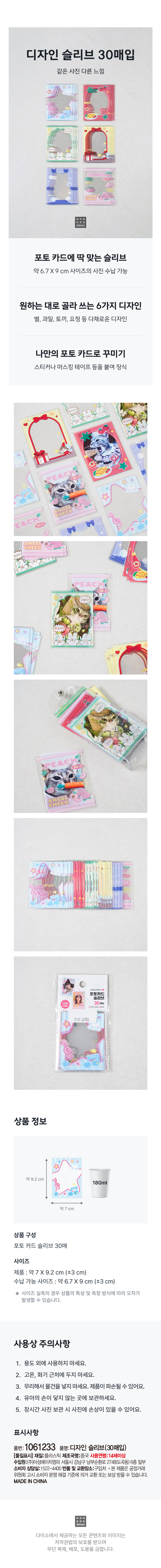 디자인 슬리브 30매입 
같은 사진 다른 느낌 
포토 카드에 딱 맞는 슬리브 
약 6.7 X9 cm 사이즈의 사진 수납가능 
원하는 대로 골라 쓰는 6가지 디자인 
별, 과일, 토끼, 요정 등 다채로운 디자인 
나만의 포토 카드로 꾸미기 
스티커나 마스킹 테이프 등을 붙여 장식 
ⓟ 
ANGEL 
포토카드 
슬리브 
디자인, 30 
상품 정보 
약9.2 cm 
180ml 
약7 cm 
상품 구성 
포토 카드 슬리브 30매 
사이즈 
제품 : 약 7X9.2 cm (±3 cm) 
수납 가능 사이즈: 약 6.7X 9 cm (±3 cm) 
사이즈 실측의 경우 상품의 특성 및 측정 방식에 따라 오차가 
발생할 수 있습니다. 
사용상 주의사항 
1. 용도 외에 사용하지 마세요. 
2. 고온, 화기 근처에 두지 마세요. 
3. 무리해서 물건을 넣지 마세요. 제품이 파손될 수 있어요. 
4. 유아의 손이 닿지 않는 곳에 보관하세요. 
5. 장시간 사진 보관 시 사진에 손상이 있을 수 있어요. 
표시사항 
품번: 1061233 품명:디자인 슬리브(30매입) 
[품질표시] 재질:플라스틱 제조국명:중국 사용연령:14세이상 
수입원:(주)아성에이치엠피 서울시 강남구 남부순환로 2748(도곡동) 6층 일부 
소비자 상담실:1522-4400 반품 및 교환장소:구입처 본 제품은 공정거래 
위원회 고시 소비자 분쟁 해결 기준에 의거 교환 또는 보상 받을 수 있습니다. 
MADE IN CHINA 
다이소에서 제공하는 모든 콘텐츠와 이미지는 
저작권법의 보호를 받으며 
무단 복제, 배포, 도용을 금합니다.