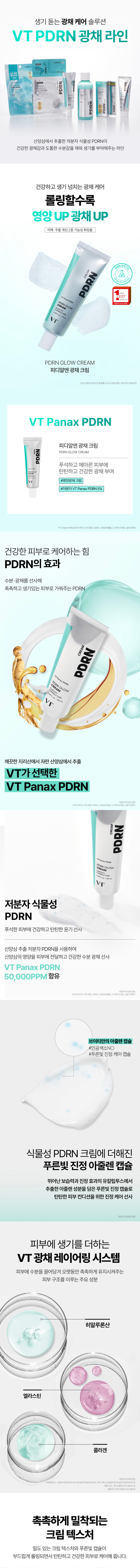 A lively glow care solution VTPDRN glow line PDRN PDR PDRN A line that provides healthy glow and thick moisture with low-molecular plant-based PDRN extracted from wild ginseng Healthy and lively glow care The more you roll, the more nutrition increases Glow UP Whitening and wrinkle improvement dual-functional cosmetics CREAM PDRN � CREAM PDRN GLOW CREAM PDRN glow cream VT Panax PDRN PDRN GLOW CREAM Gives firm and healthy glow to dull and dry skin #Nutrient glow cream #Low-molecular VTPanaxPDRN5% The power to care for healthy skin The effect of PDRN Provides moisture and glow to create moist and lively skin PDRN CREAM PDRN CREAM VT Extracted from wild ginseng grown in the clean Jirisan Mountain VT Panax PDRN PDRN CREAN GLOW Low-molecular plant-based PDRN Gives healthy and firm glow to dull skin Wild ginseng Delivers the nutrients of wild ginseng to the skin using extracted low molecular PDRN, providing healthy moisture and radiance VT Panax PDRN 50,000PPM Contains purified water, wild ginseng extract, 1,2-hexanediol, VT's own azulene capsule #No artificial coloring #Blue soothing care capsule Blue soothing azulene capsule added to vegetable PDRN cream Blue soothing capsule containing azulene ingredient extracted from eucalyptus with excellent moisturizing and soothing effect, providing soothing care for firm skin condition Limited to raw material characteristics VT radiance layering system that adds vitality to the skin Main ingredients that form the skin structure that attract moisture to the skin and keep it moist for a long time Hyaluronic acid Elastin Collagen Cream texture that adheres moistly The dense cream texture and blue capsule gently roll to care for firm and healthy skin. Soft and cozy floral allergen-free fragrance