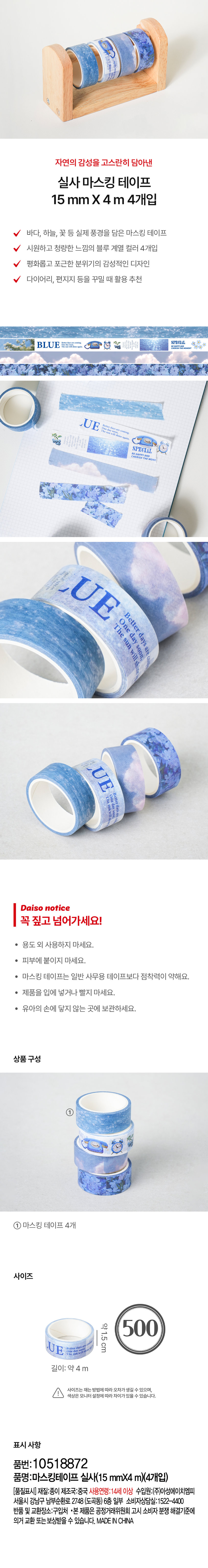 자연의 감성을 고스란히 담아낸 
실사마스킹 테이프 
15 mm X 4 m 4개입 
바다, 하늘, 꽃 등 실제 풍경을 담은 마스킹 테이프 
시원하고 청량한 느낌의 블루 계열 컬러 4개입 
평화롭고 포근한 분위기의 감성적인 디자인 
다이어리, 편지지 등을 꾸밀 때 활용 추천 
BLUE 
LUE 
SPECIAL 
UE One day soon. 
Better days are 
The sun will sh 
Cr 
UE One day sone 
Better 
The 
sun will a daysan 
Daiso notice 
꼭 짚고 넘어가세요! 
· 용도 외 사용하지 마세요. 
· 피부에 붙이지 마세요. 
· 마스킹 테이프는 일반 사무용 테이프보다 점착력이 약해요. 
· 제품을 입에 넣거나 빨지 마세요. 
· 유아의 손에 닿지 않는 곳에 보관하세요. 
상품구성 
① 
마스킹 테이프 4개 
사이즈 
약1.5cm 500 
길이:약 4m 
사이즈는 재는 방법에 따라 오차가 생길 수 있으며, 
색상은 모니터 설정에따라 차이가있을 수 있습니다. 
표시사항 
품번:10518872 
품명:마스킹테이프 실사(15 mmX4 m)(4개입) 
[품질표시] 재질:종이 제조국:중국 사용연령:14세 이상 수입원:(주)아성에이치엠피 
서울시 강남구 남부순환로 2748 (도곡동) 6층 일부 소비자상담실:1522-4400 
반품 및 교환장소:구입처 ·본 제품은 공정거래위원회 고시 소비자 분쟁 해결기준에 
의거 교환 또는 보상받을 수 있습니다. MADE INCHINA