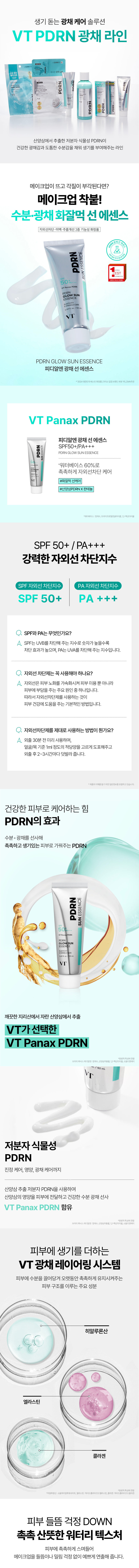 A lively glowing care solution VTPDRN Glowing Line PDRN PDRN PDRN A line that gives vitality by filling the skin with a healthy glow and thick moisture with low-molecular-weight plant-based PDRN extracted from wild ginseng. What if your makeup comes off and dead skin cells stand out? Makeup sticks well! Moisture·Glow Hwajalmeok Sun Essence UV protection·Whitening·Wrinkle improvement 3-in-1 functional cosmetics Gwangchae sun and PDRN SUNESSENCE 50pm VTPanaxPDRN GLOWSUN PDRN GLOW SUN ESSENCE PDRN Glow Sun Essence VT Panax PDRN PDRN Glow Sun Essence SPF50+/PA+++ PDRN PDRNGLOWSUNESSENCE *Moisturizing UV protection care with 60% water base #Hwajalmeok sun care #Wild ginsengPDRN Panthenol SPF 50+ /PA+++ Powerful UV protection factor SPF UV protection factor PA UV protection factor SPF 50+ PA +++ What are SPF and PA? SPF is an index that blocks UVB. The higher the number, the stronger the blocking effect, and PA is an index that blocks UVA. Do I really have to use sunscreen? UV rays accelerate skin aging, and are one of the main causes of skin trouble as well as skin beauty. Therefore, using sunscreen is a basic way to help skin health. How do you use sunscreen properly? Apply 30 minutes before going out, evenly apply an appropriate amount of about 1ml to the face/neck, and reapply every 2-3 hours after going out. · General information to help you understand the product The power to care for healthy skin The effect of PDRN PDRN that provides moisture and radiance to create moist and lively skin PDRN ESSENCE NNS MOSE 115 VT Panax PDRN selected by VT VT Panax c/50mL Low molecular weight plant-based PDRN extracted from wild ginseng for soothing care, nutrition, and radiance care Delivers the nutrition of wild ginseng to the skin using low molecular PDRN extracted from wild ginseng and provides healthy moisture and radiance VT Panax PDRN containing wild ginseng extract, 12-hexanediol VT radiance layering system that adds vitality to the skin Hyaluronic acid, elastin, collagen, the main ingredients that make up the skin structure that attracts moisture to the skin and keeps it moisturized for a long time No more worries about skin flaking Moist and refreshing watery texture Moisturizes the skin and creates a pretty makeup look without worrying about flaking or pilling. Soft and warm floral allergen-free fragrance