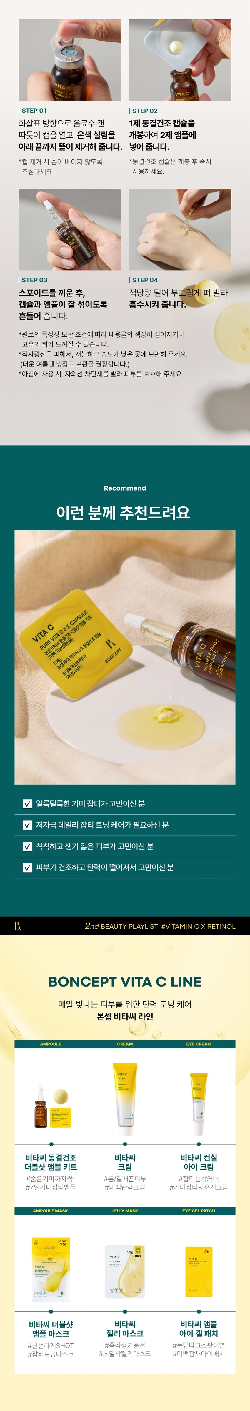 CAPSULE DOUBLE SHOT AMPOULE KIT ONCEPT The second ingredient playlist curated by Boncep VITAMIN C RETINOL 2ndBEAUTYPLAYLIST #VITAMINCXRETINOL BONCEPT TONYMOLY Boncep, my own ingredient curator with Tony Moly's technology, curates the optimal ingredients to solve skin problems and immerses itself in technological research to maximize efficacy, helping you regain your natural, healthy beauty. VITA C Seasonal ₩1,000 VITA C CREAM ROS VITA ₩2,000 /ITA C 2000 #7DaysBlemishReset Fresh Vita C-Crit delivered to your skin! VITA C DOUBLESHOT 3% CAPSULE AMPOULE 经 Double Shot Ampoule Kit 300IU % Freeze-dried Capsules B. FRESH VITA C- SECRET BONCEPT VITA C DOUBLE SHOT AMPOULE MASK V *Improvement of freckles by 36.0% in 7 days V *Improvement of melanin in the skin by 18.6% V *Improvement of skin elasticity by 14.5% V *Improvement of skin tone brightness by 3.5% 2024.11.04-11.19 / PNK Skin Clinical Research Center (Co., Ltd.) / Number of test subjects: 21 *When using 6 types of ampoule, eye gel patch, ampoule mask, jelly mask, cream, and eye cream in parallel **When using 5 types of ampoule, eye gel patch, jelly mask, cream, and eye cream in parallel What is your skin concern today? Visible freckles/blemishes Dull, lifeless skin Blotchy skin Rough, rough skin texture 10 C EMASK MPOULEEVE 3,000 TA O GEL PATCH Ingredients for freckle and blemish care Pure Vitamin C Pure Retinol Vita PureVitaminCx Pure Retinol VITA C VITAMIN C CAPSULE DOUBLE SHOT AMPOULE KIT RETINOL Boncep Vita C Freeze-dried Double Shot Ampoule Kit 50mg + 10ml #From freckles and blemishes to #skin elasticity BONCEPT PICK! PLAYLIST Skin improvement effects you can see in just 7 days of use! 100% customer satisfaction ESHOT VITA I feel like my noticeable freckles/blemishes have faded 100% My dull skin tone has become clearer and more even 100% My skin complexion has improved 100% My skin has become more elastic 100% Positive satisfaction (good or higher) among the survey results from the human application test subjects Evaluation criteria 2nd BEAUTY PLAYLIST #VITAMINCXRETINOL #7DayFrecklesAmpoule An ampoule that is freshly mixed just before use Retinol Double Shot Ampoule Pure retinol 300IU VIT AMPOULE ESHOT Niacinamide 2% DOUBL 300IU PURE RETINOL BONCEPT Vita C Freeze-dried Capsule Pure vitamin C 3% High-purity hyaluronic acid BONCEPT VITA CAPSULE DOUBLE SHOT AMPOULEKIT #VitaC3%Capsule #Retinol300IUAmpoule #Whitening | Neungsung Cosmetics PI DOUBLE AMPOULE CHAPTER 1. Pure Vitamin C C3%CAPSULE Moving Skin Drying Double Shot Ampoule Kit VITA C DOUBLE SHOT AMPOULE Ascorbic Acid ⌀ Brightening Booster Pure vitamin that brightens dark skin Skin Powerful improvement of pigmentation Melanin improvement Antioxidant care TECHNOLOGY Pure vitamin C is freeze-dried to deliver it deep into the skin in the freshest way without losing efficacy! Freeze-Dried Pure Vitamin C Rapid freeze-drying method dried at -60°C for 72 hours *Limited to raw material characteristics CHAPTER 2. Pure retinol is as demanding as its powerful effect Retinol liposome Stabilized with a layered method using retinol liposomes Elasticity booster Pure vitamin A Powerful skin antioxidant care for the skin Elasticity improvement Collagen boosting General retinol liposome Retinol liposome capsules Improve skin absorption↑ Limited to the characteristics of raw materials TEST01 Double blemish and freckle improvement effect from the outside to the inside of the skin! Improvement of the four major pigmentation in just 7 days Under-eye dark spots Freckles Blemishes Spots After 7 days of use, blemishes and freckles reduced by -36% After 7 days of use ☆ After 2 weeks of use, melanin in the skin decreased by 18.6% Invisible melanin improvement effect in the skin (18.6%) Before use After 2 weeks of use TEST02 Brighten up a dull face! Skin tone brightening effect Immediately after use, skin tone brightness increased by +3.5% Before use After use TEST03 Firm up sagging skin! Elasticity improvement effect! After 2 weeks of use, skin elasticity increased by +14.5% (+14.5%) Elasticity Before use After 2 weeks of use 2024.11.04-11.19/ PNK Skin Clinical Research Center (Co., Ltd.)/ Test subjects: 21 people *When using 6 types of ampoules, eye gel patches, ampoule masks, jelly masks, creams, and eye creams in parallel **When using 5 types of ampoules, eye gel patches, jelly masks, creams, and eye creams in parallel TEST04 The power and vitality of Vita C Double Shot Ampoule confirmed by the apple browning test! Regular apple (2 hours later) Apple with ampoule (2 hours later) *This is an image of our own test to help you understand. TEST 05 HE hypoallergenic Vita C Double Shot Ampoule that you can use safely every day NTO ereraw VITA DOUBLE SHOT AMPOULE PURERETINOL VITA DOUBLE SHOT AMPOULE PURERETINOL BONCE SULE BONCEPI PLUS KIT CAPSULE BONCEPT